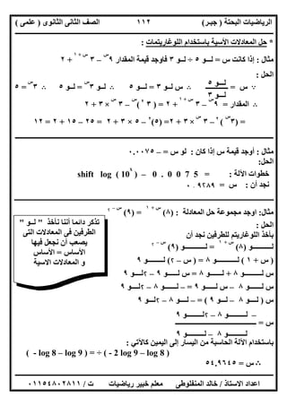‫اﻟﺒﺤﺘﺔ‬ ‫اﻟﺮﯾﺎﺿﯿﺎت‬)‫ﺟﺒـﺮ‬(‫اﻟﺜﺎﻧﻮى‬ ‫اﻟﺜﺎﻧﻰ‬ ‫اﻟﺼﻒ‬)‫ﻋﻠﻤﻰ‬(
‫ــــــــــــــــــــــ‬‫ــــــــــــــــــــــــــــــــــــــــــــــــــــــــــــــــــــــــــــــــــــــــــــــــــــــــــــــــــــــــــــــــ‬
‫ــــــــــــــــــــــــــــــــــــــــــــــــــــــــــــــــــــــــــــــــــــــــــــــــــــــــــــــــــــــــــــــ‬‫ــــــــــــــــــــــــ‬
‫اﻻﺳﺘﺎذ‬ ‫اﻋﺪاد‬/‫ت‬ ‫رﯾﺎﺿﯿﺎت‬ ‫ﺧﺒﯿﺮ‬ ‫ﻣﻌﻠﻢ‬ ‫اﻟﻤﻨﻔﻠﻮطﻰ‬ ‫ﺧﺎﻟﺪ‬/٠١١٥٤٨٠٢٨١١
١١٢
*‫اﻟﻠﻮﻏﺎرﯾﺘﻤﺎت‬ ‫ﺑﺎﺳﺘﺨﺪام‬ ‫اﻷﺳﯿﺔ‬ ‫اﻟﻤﻌﺎدﻻت‬ ‫ﺣﻞ‬:
‫ﻣﺜﺎل‬:‫س‬ ‫ﻛﺎﻧﺖ‬ ‫إذا‬=‫ﻟـــﻮ‬٥÷‫ﻟـ‬‫ـﻮ‬٣‫اﻟﻤﻘﺪار‬ ‫ﻗﯿﻤﺔ‬ ‫ﻓﺎوﺟﺪ‬٩
‫س‬
–٣
‫س‬+١
+٢
‫اﻟﺤﻞ‬:
A‫س‬=‫ـــــــــــــ‬B‫ﻟــﻮ‬ ‫س‬٣=‫ﻟـــﻮ‬٥B‫ﻟــﻮ‬٣
‫س‬
=‫ﻟــﻮ‬٥B٣
‫س‬
=٥
B‫اﻟﻤﻘﺪار‬=٩
‫س‬
–٣
‫س‬+١
+٢) =٣٢
(
‫س‬
–٣
‫س‬
×٣+٢
) =٣
‫س‬
(٢
–٣
‫س‬
×٣+٢) =٥(٢
–٥×٣+٢=٢٥–١٥+٢=١٢
‫ــــــــــــــــــــــــــــــــ‬‫ــــــــــــــــــــــــــــــــــــــــــــــــــــــــــــــــــــــــــــــــــــــــــــــــــــــــــــــــــــــ‬
‫ﻣﺜﺎل‬:‫ﻛﺎن‬ ‫إذا‬ ‫س‬ ‫ﻗﯿﻤﺔ‬ ‫أوﺟﺪ‬:‫س‬ ‫ﻟﻮ‬=–٠.٠٠٧٥
‫اﻟﺤﻞ‬:
‫اﻵﻟﺔ‬ ‫ﺧﻄﻮات‬:0 . 0 0 7 5 =–)shift log ( 10
x
‫أن‬ ‫ﻧﺠﺪ‬:‫س‬=٩۲٨٩.٠
‫ـ‬‫ـ‬‫ـ‬‫ـ‬‫ـ‬‫ـ‬‫ـ‬‫ـ‬‫ـ‬‫ـ‬‫ـ‬‫ـ‬‫ـ‬‫ـ‬‫ـ‬‫ـ‬‫ـ‬‫ـ‬‫ـ‬‫ـ‬‫ـ‬‫ـ‬‫ـ‬‫ـ‬‫ـ‬‫ـ‬‫ـ‬‫ـ‬‫ـ‬‫ـ‬‫ـ‬‫ـ‬‫ـ‬‫ـ‬‫ـ‬‫ـ‬‫ـ‬‫ـ‬‫ـ‬‫ـ‬‫ـ‬‫ـ‬‫ـ‬‫ـ‬‫ـ‬‫ـ‬‫ـ‬‫ـ‬‫ـ‬‫ـ‬‫ـ‬‫ـ‬‫ـ‬‫ـ‬‫ـ‬‫ـ‬‫ـ‬‫ـ‬‫ـ‬‫ـ‬‫ـ‬‫ـ‬‫ـ‬‫ـ‬‫ـ‬‫ـ‬‫ـ‬‫ـ‬‫ـ‬‫ـ‬‫ـ‬‫ـ‬‫ـ‬‫ـ‬‫ـ‬‫ـ‬‫ـ‬‫ـ‬‫ـ‬‫ـ‬‫ـ‬‫ـ‬‫ـ‬‫ـ‬‫ـ‬‫ـ‬‫ـ‬‫ـ‬‫ـ‬‫ـ‬‫ـ‬‫ـ‬‫ـ‬‫ـ‬‫ـ‬‫ـ‬‫ـ‬‫ـ‬‫ـ‬‫ـ‬‫ـ‬‫ـ‬‫ـ‬‫ـ‬‫ـ‬‫ـ‬‫ـ‬‫ـ‬‫ـ‬‫ـ‬‫ـ‬‫ـ‬‫ـ‬‫ـ‬‫ـ‬‫ـ‬‫ـ‬‫ـ‬‫ـ‬‫ـ‬‫ـ‬‫ـ‬‫ـ‬‫ـ‬‫ـ‬‫ـ‬‫ـ‬‫ـ‬‫ـ‬‫ـ‬‫ـ‬‫ـ‬‫ـ‬‫ـ‬‫ـ‬‫ـ‬‫ـ‬‫ـ‬‫ـ‬‫ـ‬‫ـ‬‫ـ‬‫ـ‬‫ـ‬‫ـ‬‫ـ‬‫ـ‬‫ـ‬‫ـ‬‫ـ‬‫ـ‬‫ـ‬‫ـ‬‫ـ‬‫ـ‬‫ـ‬‫ـ‬‫ـ‬‫ـ‬‫ـ‬‫ـ‬‫ـ‬‫ـ‬‫ـ‬‫ـ‬‫ـ‬‫ـ‬‫ـ‬‫ـ‬‫ـ‬‫ـ‬‫ـ‬‫ـ‬‫ـ‬‫ـ‬‫ـ‬‫ـ‬‫ـ‬‫ـ‬‫ـ‬‫ـ‬‫ـ‬‫ـ‬‫ـ‬‫ـ‬‫ـ‬‫ـ‬‫ـ‬‫ـ‬‫ـ‬‫ـ‬‫ـ‬‫ـ‬‫ـ‬‫ـ‬‫ـ‬‫ـ‬‫ـ‬‫ـ‬‫ـ‬‫ـ‬‫ـ‬‫ـ‬‫ـ‬‫ـ‬‫ـ‬‫ـ‬‫ـ‬‫ـ‬‫ـ‬‫ـ‬‫ـ‬‫ـ‬‫ـ‬‫ـ‬‫ـ‬‫ـ‬‫ـ‬‫ـ‬‫ـ‬‫ـ‬‫ـ‬‫ـ‬‫ـ‬‫ـ‬‫ـ‬‫ـ‬‫ـ‬‫ـ‬‫ـ‬‫ـ‬‫ـ‬‫ـ‬‫ـ‬‫ـ‬‫ـ‬‫ـ‬‫ـ‬‫ـ‬‫ـ‬‫ـ‬‫ـ‬‫ـ‬‫ـ‬‫ـ‬‫ـ‬‫ـ‬‫ـ‬‫ـ‬‫ـ‬‫ـ‬‫ـ‬‫ـ‬‫ـ‬‫ـ‬‫ـ‬‫ـ‬‫ـ‬‫ـ‬‫ـ‬‫ـ‬‫ـ‬‫ـ‬‫ـ‬‫ـ‬‫ـ‬‫ـ‬‫ـ‬‫ـ‬‫ـ‬‫ـ‬‫ـ‬‫ـ‬‫ـ‬‫ـ‬‫ـ‬‫ـ‬‫ـ‬‫ـ‬‫ـ‬‫ـ‬‫ـ‬‫ـ‬‫ـ‬‫ـ‬‫ـ‬‫ـ‬‫ـ‬‫ـ‬‫ـ‬‫ـ‬‫ـ‬‫ـ‬‫ـ‬‫ـ‬‫ـ‬‫ـ‬‫ـ‬‫ـ‬‫ـ‬‫ـ‬‫ـ‬‫ـ‬‫ـ‬‫ـ‬‫ـ‬‫ـ‬‫ـ‬‫ـ‬‫ـ‬‫ـ‬‫ـ‬‫ـ‬‫ـ‬‫ـ‬‫ـ‬‫ـ‬‫ـ‬‫ـ‬‫ـ‬‫ـ‬‫ـ‬‫ـ‬‫ـ‬‫ـ‬‫ـ‬‫ـ‬‫ـ‬‫ـ‬‫ـ‬‫ـ‬‫ـ‬‫ـ‬‫ـ‬‫ـ‬‫ـ‬‫ـ‬‫ـ‬‫ـ‬‫ـ‬‫ـ‬‫ـ‬‫ـ‬‫ـ‬‫ـ‬‫ـ‬‫ـ‬‫ـ‬‫ـ‬‫ـ‬‫ـ‬‫ـ‬‫ـ‬‫ـ‬‫ـ‬‫ـ‬‫ـ‬‫ـ‬‫ـ‬‫ـ‬‫ـ‬‫ـ‬‫ـ‬‫ـ‬‫ـ‬‫ـ‬‫ـ‬‫ـ‬‫ـ‬‫ـ‬‫ـ‬‫ـ‬‫ـ‬‫ـ‬‫ـ‬‫ـ‬‫ـ‬‫ـ‬‫ـ‬‫ـ‬‫ـ‬‫ـ‬‫ـ‬‫ـ‬‫ـ‬‫ـ‬‫ـ‬‫ـ‬‫ـ‬‫ـ‬‫ـ‬‫ـ‬‫ـ‬‫ـ‬‫ـ‬‫ـ‬‫ـ‬‫ـ‬‫ـ‬‫ـ‬‫ـ‬‫ـ‬‫ـ‬‫ـ‬‫ـ‬‫ـ‬‫ـ‬‫ـ‬‫ـ‬‫ـ‬‫ـ‬‫ـ‬‫ـ‬‫ـ‬‫ـ‬‫ـ‬‫ـ‬‫ـ‬‫ـ‬
‫ﻣﺜﺎل‬:‫اﻟﻤﻌﺎدﻟﺔ‬ ‫ﺣﻞ‬ ‫ﻣﺠﻤﻮﻋﺔ‬ ‫اوﺟﺪ‬) :٨(
‫س‬+١
) =٩(
‫س‬–۲
‫اﻟﺤﻞ‬:
‫ا‬ ‫ﺑﺄﺧﺬ‬‫أن‬ ‫ﻧﺠﺪ‬ ‫ﻟﻠﻄﺮﻓﯿﻦ‬ ‫ﻟﻠﻮﻏﺎرﯾﺘﻢ‬
‫ﻟـــــــــــﻮ‬)٨(
‫س‬+١
=‫ﻟــــــــــــﻮ‬)٩(
‫س‬–۲
)‫س‬+١(‫ﻟــــــــــــﻮ‬٨) =‫س‬–۲(‫ﻟـــــــــﻮ‬٩
‫ﻟــــــــــﻮ‬ ‫س‬٨+‫ﻟـــــــﻮ‬٨=‫ﻟــــ‬ ‫س‬‫ــﻮ‬٩–۲‫ﻟـ‬‫ـ‬‫ــﻮ‬٩
‫ﻟــــ‬ ‫س‬‫ـــﻮ‬٨–‫ﻟــــــﻮ‬ ‫س‬٩=–‫ﻟــــ‬‫ـــﻮ‬٨–۲‫ﻟــ‬‫ــﻮ‬٩
‫س‬)‫ﻟـــ‬‫ـﻮ‬٨–‫ﻟـــﻮ‬٩= (–‫ﻟ‬‫ــــﻮ‬٨–۲‫ﻟــ‬‫ـﻮ‬٩
‫س‬=‫ـــــــــــــــــــــــــــــــــــــــــــــــ‬
‫ﻛﺎﻵﺗﻲ‬ ‫اﻟﯿﻤﯿﻦ‬ ‫إﻟﻰ‬ ‫اﻟﯿﺴﺎر‬ ‫ﻣﻦ‬ ‫اﻟﺤﺎﺳﺒﺔ‬ ‫اﻵﻟﺔ‬ ‫ﺑﺎﺳﺘﺨﺪام‬:
( - 2 log 9 – log 8 )÷( - log 8 – log 9 ) =
B‫س‬=٥٤.٩٦٤٥
‫ﻟــ‬‫ـﻮ‬٥
‫ﻟـ‬‫ــﻮ‬٣
–‫ﻟــــــــــﻮ‬٨–۲‫ﻟـــــــــﻮ‬٩
‫ﻟــــــــــﻮ‬٨–‫ﻟــــــــــﻮ‬٩
‫ﻧﺄﺧﺬ‬ ‫أﻧﻨﺎ‬ ‫داﺋﻤﺎ‬ ‫ﺗﺬﻛﺮ‬"‫ﻟــﻮ‬"
‫اﻟﺘﻰ‬ ‫اﻟﻤﻌﺎدﻻت‬ ‫ﻓﻰ‬ ‫اﻟﻄﺮﻓﯿﻦ‬
‫ﻓﯿﮭﺎ‬ ‫ﻧﺠﻌﻞ‬ ‫أن‬ ‫ﯾﺼﻌﺐ‬
‫اﻷﺳﺎس‬=‫اﻷﺳﺎس‬
‫اﻻﺳﯿﺔ‬ ‫اﻟﻤﻌﺎدﻻت‬ ‫و‬
 