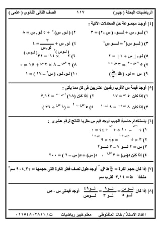 ‫اﻟﺒﺤﺘﺔ‬ ‫اﻟﺮﯾﺎﺿﯿﺎت‬)‫ﺟﺒـﺮ‬(‫اﻟﺜﺎﻧﻮى‬ ‫اﻟﺜﺎﻧﻰ‬ ‫اﻟﺼﻒ‬)‫ﻋﻠﻤﻰ‬(
‫ــــــــــــــــــــــ‬‫ــــــــــــــــــــــــــــــــــــــــــــــــــــــــــــــــــــــــــــــــــــــــــــــــــــــــــــــــــــــــــــــــ‬
‫ــــــــــــــــــــــــــــــــــــــــــــــــــــــــــــــــــــــــــــــــــــــــــــــــــــــــــــــــــــــــــــــ‬‫ــــــــــــــــــــــــ‬
‫اﻻﺳﺘﺎذ‬ ‫اﻋﺪاد‬/‫ت‬ ‫رﯾﺎﺿﯿﺎت‬ ‫ﺧﺒﯿﺮ‬ ‫ﻣﻌﻠﻢ‬ ‫اﻟﻤﻨﻔﻠﻮطﻰ‬ ‫ﺧﺎﻟﺪ‬/٠١١٥٤٨٠٢٨١١
١١٧
]٤[‫اﻟﻤ‬ ‫ﺣﻞ‬ ‫ﻣﺠﻤـﻮﻋﺔ‬ ‫أوﺟـﺪ‬‫ﻌ‬‫اﻵﺗﯿﺔ‬ ‫ﺎدﻻت‬:
١(‫ﻟـــﻮ‬٢‫س‬+‫ﻟـــــﻮ‬٢)‫س‬-٢= (٣٢()‫ﻟ‬‫ـ‬‫ﻮ‬۲‫س‬(۲
+۲‫ﻟ‬‫ـ‬‫ﻮ‬۲‫س‬=٨
٣()‫س‬ ‫ﻟــــﻮ‬(٣
=‫س‬ ‫ﻟـــــﻮ‬٤
٤(‫ﻟﻮ‬۲‫س‬+‫ــــــــــــــ‬=٤
٥(‫ﻟ‬‫ـ‬‫ﻮ‬٣|‫س‬+١|=٢٦(٢×٦٤=٣٢
٧(٥٢‫س‬–٣
=٣‫س‬+٤
٨(٢٢‫س‬
–٨×٢‫س‬
+١٥=٠
٩(‫س‬=‫ﻟﻮ‬٣)‫ظﺎ‬(١٠(‫ﻟـﻮ‬٣‫ﻟـﻮ‬٢)‫س‬٢
–١٧= (١
‫ــــــــــــــــــــــــــــــــــ‬‫ــــــــــــــــــــــــــــــــــــــــــــــــــــــــــــــــــــــــــــــــــــــــــــــــــــــــــــــــــــ‬
]٥[‫ﯾﺄﺗﻰ‬ ‫ﻣﻤﺎ‬ ‫ﻛﻞ‬ ‫ﻓﻰ‬ ‫ﻋﺸﺮﯾﯿﻦ‬ ‫رﻗﻤﯿﻦ‬ ‫ﻷﻗﺮب‬ ‫س‬ ‫ﻗﯿﻤﺔ‬ ‫أوﺟﺪ‬:
١(‫ﻛﺎن‬ ‫إذا‬٥‫س‬
=١٧٢(‫ﻛﺎن‬ ‫إذا‬)١٨(٣‫س‬–٥
=٧.١٢
٣(‫ﻛﺎن‬ ‫إذا‬٨‫س‬+١
=٩‫س‬–٢
٤(٥
‫س‬–١
) =٦
‫س‬
÷٣٦(
‫ــــــــــــــــــــــــــــــــــــــــــــــــــــــــــــــــــــــــــــــــــــــــــــــــــــــــــــــــــــــــــــــــــــــــــــــــــــــ‬
]٦[‫ﻟﺮﻗﻢ‬ ‫اﻟﻨﺎﺗﺞ‬ ‫ﻣﻘﺮﺑﺎ‬ ‫س‬ ‫ﻗﯿﻢ‬ ‫أوﺟﺪ‬ ‫اﻟﺠﯿﺐ‬ ‫ﺣﺎﺳﺒﺔ‬ ‫ﺑﺈﺳﺘﺨﺪام‬‫ﻋﺸﺮى‬:
١(۲
۲‫س‬
–١٠×۲
‫س‬
+۲٤=٠
٢(٣×٥
۲‫س‬+١
=۲٥×٩
‫س‬+١
٣(‫س‬=٢‫ﻟــــﻮ‬٧–٣‫ﻟـــــﻮ‬٢
٤(‫د‬ ‫ﻛﺎن‬ ‫إذا‬)‫س‬= (٣
‫س‬
،‫د‬)‫س‬+ (‫د‬)‫س‬–٢= (٢٠٠
‫ــــــــــــــــــــــــــــــــــــــــــــــــــ‬‫ــــــــــــــــــــــــــــــــــــــــــــــــــــــــــــــــــــــــــــــــــــــــــــــــــــ‬
]٧[‫اﻟﻜﺮة‬ ‫ﺣﺠﻢ‬ ‫ﻛﺎن‬ ‫إذا‬=$‫؛‬٣‫ط‬‫ﻧﻖ‬
٣
‫ﺣﺠﻤﮭﺎ‬ ‫اﻟﺘﻰ‬ ‫اﻟﻜﺮة‬ ‫ﻗﻄﺮ‬ ‫ﻧﺼﻒ‬ ‫طﻮل‬ ‫أوﺟﺪ‬=٩٠٤.٣۲‫ﺳﻢ‬٣
‫ط‬ ‫ﻣﺘﺨﺬا‬=٣.١٤‫ﺳﻢ‬ ‫ﻟﻘﺮب‬
‫ــــــــــــــــــــــــــــــــــــــــــــــــــــــــــــــــــــــــــــــــــــــــــــــــــــــــــــــــــــــــــــــــــــــــــــــــــــــ‬
]٨[‫ــــــــــــ‬ ‫ﻛﺎن‬ ‫إذا‬=‫ــــــــــــــ‬=‫ــــــــ‬‫ص‬ ، ‫س‬ ‫ﻗﯿﻤﺘﻰ‬ ‫أوﺟﺪ‬ ‫ــــــ‬
٣
‫ﻟﻮ‬۲‫س‬
)‫ﻟــﻮس‬(٢
)‫ﻟــﻮس‬(
‫ط‬
٣
‫س‬ ‫ﻟـــﻮ‬
‫ﻟـــﻮ‬٥
‫ﻟـــﻮ‬٩
‫ﻟــ‬‫ـﻮ‬٣
‫ﻟـــﻮ‬٤٩
‫ﻟــــﻮص‬
 