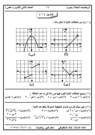 ‫اﻟﺒﺤﺘﺔ‬ ‫اﻟﺮﯾﺎﺿﯿﺎت‬)‫ﺟﺒـﺮ‬(‫اﻟﺜﺎﻧﻮى‬ ‫اﻟﺜﺎﻧﻰ‬ ‫اﻟﺼﻒ‬)‫ﻋﻠﻤﻰ‬(
‫ــــــــــــــــــــــ‬‫ــــــــــــــــــــــــــــــــــــــــــــــــــــــــــــــــــــــــــــــــــــــــــــــــــــــــــــــــــــــــــــــــ‬
‫ــــــــــــــــــــــــــــــــــــــــــــــــــــــــــــــــــــــــــــــــــــــــــــــــــــــــــــــــــــــــــــــ‬‫ــــــــــــــــــــــــ‬
‫اﻻﺳﺘﺎذ‬ ‫اﻋﺪاد‬/‫ت‬ ‫رﯾﺎﺿﯿﺎت‬ ‫ﺧﺒﯿﺮ‬ ‫ﻣﻌﻠﻢ‬ ‫اﻟﻤﻨﻔﻠﻮطﻰ‬ ‫ﺧﺎﻟﺪ‬/٠١١٥٤٨٠٢٨١١
١٤
]١[‫داﻟﺔ‬ ‫ﺗﻤﺜﻞ‬ ‫ﻻ‬ ‫اﻵﺗﯿﺔ‬ ‫اﻟﻌﻼﻗﺎت‬ ‫ﻣﻦ‬ ‫اﯾﺎ‬:
‫ــــــــــــــــــــــــــــــــــــــــــــــــــــــــــــــــــــــــــــــــــــــــــــــــــــــــــــــــــــــــــــــــــــــــــــــ‬‫ــــــــ‬
]٢[‫اﻟﻌﻼﻗﺔ‬ ‫ﻋﺪا‬ ‫ﻣﺎ‬ ‫ﻓﻰ‬ ‫داﻟﺔ‬ ‫ص‬ ‫ﻓﯿﮭﺎ‬ ‫ﺗﻜﻮن‬ ‫اﻵﺗﯿﺔ‬ ‫اﻟﻌﻼﻗﺎت‬ ‫ﺟﻤﯿﻊ‬:
)١(‫ص‬=٢‫ــ‬ ‫س‬٣)٢(‫ص‬=‫س‬٢
‫ــ‬٤)٣(‫س‬=‫ص‬٢
–٢)٤(‫ص‬=‫س‬ ‫ﺣﺎ‬
‫ــــــــــــــــــــــــــــــــــــــــــــــــــــــــــــــــــــــــــــــــــــــــــــــــــــــــ‬‫ــــــــــــــــــــــــــــــــــــــــــــــ‬
]٣[‫اﻻﺗﯿﺔ‬ ‫ﺑﺎﻟﻘﻮاﻋﺪ‬ ‫اﻟﻤﻌﺮﻓﺔ‬ ‫اﻟﺤﻘﯿﻘﯿﺔ‬ ‫اﻟﺪوال‬ ‫ﻣﻦ‬ ‫ﻛﻞ‬ ‫ﻣﺠﺎل‬ ‫ﻋﯿﻦ‬:
)١(‫د‬)‫س‬= (‫س‬٢
‫ــ‬٢‫س‬)٢(‫د‬)‫س‬= (‫ــ‬٥)٣(‫د‬)‫س‬= (‫؟‬٢‫س‬"‫ــ‬٣"
)٤(‫د‬)‫س‬) = (٥(‫د‬)‫س‬= (‫؟‬٤‫ــ‬""‫س‬٢
"")٦(‫د‬)‫س‬= (
‫ﺗﻤﺎرﯾﻦ‬)١(
‫س‬٢
-٩
‫س‬–٣
٣‫س‬+٢
‫؟‬‫س‬"+"٢"
 