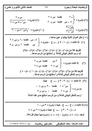 ‫اﻟﺒﺤﺘﺔ‬ ‫اﻟﺮﯾﺎﺿﯿﺎت‬)‫ﺟﺒـﺮ‬(‫اﻟﺜﺎﻧﻮى‬ ‫اﻟﺜﺎﻧﻰ‬ ‫اﻟﺼﻒ‬)‫ﻋﻠﻤﻰ‬(
‫ــــــــــــــــــــــ‬‫ــــــــــــــــــــــــــــــــــــــــــــــــــــــــــــــــــــــــــــــــــــــــــــــــــــــــــــــــــــــــــــــــ‬
‫ــــــــــــــــــــــــــــــــــــــــــــــــــــــــــــــــــــــــــــــــــــــــــــــــــــــــــــــــــــــــــــــ‬‫ــــــــــــــــــــــــ‬
‫اﻻﺳﺘﺎذ‬ ‫اﻋﺪاد‬/‫ت‬ ‫رﯾﺎﺿﯿﺎت‬ ‫ﺧﺒﯿﺮ‬ ‫ﻣﻌﻠﻢ‬ ‫اﻟﻤﻨﻔﻠﻮطﻰ‬ ‫ﺧﺎﻟﺪ‬/٠١١٥٤٨٠٢٨١١
١٥
‫ــ‬٢‫س‬ ‫ﻋﻨﺪﻣﺎ‬>٢
٤‫س‬ ‫ﻋﻨﺪﻣﺎ‬ ‫س‬ ‫ـ‬X٢
)٧(‫د‬)‫س‬) = (٨(‫د‬)‫س‬= (
)٩(‫د‬)‫س‬) = (١٠(‫د‬)‫س‬= (٣
‫؟‬‫س‬"
٢
+""‫س‬"-"٦"
‫ـــــــــــــــــــــــــــــــــــــــــــــــــ‬‫ـــــــــــــــــــــــــــــــــــــــــــــــــــــــــــــــــــــــــــــــــــــــــــــــــــــ‬
]٤[‫ﻣﺪاھﺎ‬ ‫ﻋﯿﻦ‬ ‫و‬ ‫ﺑﯿﺎﻧﯿﺎ‬ ‫اﻻﺗﯿﺔ‬ ‫اﻟﺪوال‬ ‫ﻣﺜﻞ‬:
)١(‫د‬ ‫ﻛﺎﻧﺖ‬ ‫إذا‬] :-١،٥[C‫د‬ ، ‫ح‬)‫س‬= (
‫د‬ ‫ﻣﻦ‬ ‫ﻛﻼ‬ ‫ﻓﺄوﺟﺪ‬)-١(‫د‬ ،)٠(‫د‬ ،)١(‫د‬ ،)٢(‫د‬ ،)٣(‫د‬ ،)٤(‫د‬ ،)٥(
‫ﻣﺪاھﺎ‬ ‫اﻟﺮﺳﻢ‬ ‫ﻣﻦ‬ ‫اﺳﺘﻨﺘﺞ‬ ‫و‬ ‫ﻟﻠﺪاﻟﺔ‬ ‫اﻟﺒﯿﺎﻧﻰ‬ ‫اﻟﺸﻜﻞ‬ ‫ارﺳﻢ‬ ‫ﺛﻢ‬.
‫ــــــــــــــــــــــــــــــــــــــــــــــــــــــــــــــــــــــــــــــــــــــــــــــــــــــــــــــــــــــــــــــــــــــــــــــــــــــ‬
)٢(‫د‬ ‫ﻛﺎﻧﺖ‬ ‫إذا‬)‫س‬= (
‫د‬ ‫ﻣﻦ‬ ‫ﻛﻼ‬ ‫ﻓﺎوﺟﺪ‬)٢(‫د‬ ،)٣(‫د‬ ،)٤(‫د‬ ،)١(‫د‬ ،)٠(‫د‬ ،)-١(‫د‬ ،)-٤(
‫ﻣﺪاھﺎ‬ ‫اﻟﺮﺳﻢ‬ ‫ﻣﻦ‬ ‫اﺳﺘﻨﺘﺞ‬ ‫و‬ ‫ﻟﻠﺪاﻟﺔ‬ ‫اﻟﺒﯿﺎﻧﻰ‬ ‫اﻟﺸﻜﻞ‬ ‫ارﺳﻢ‬ ‫ﺛﻢ‬.
‫ـــــــــــــــــــــــــــــــــــــــــــــــــــــــــــــــــــــــــــــــــــــــــــــــــــــــــــــــــــ‬‫ـــــــــــــــــــــــــــــــــــ‬
)٣(‫د‬ ‫ﻛﺎﻧﺖ‬ ‫إذا‬] :-٣،٣[C‫ﺣﯿﺚ‬ ‫ح‬
‫د‬)‫س‬= (
‫اﻟﺪاﻟﺔ‬ ‫ھﺬه‬ ‫ﻣﺪى‬ ‫اﺳﺘﻨﺞ‬ ‫اﻟﺮﺳﻢ‬ ‫ﻣﻦ‬ ‫و‬ ‫ﻟﻠﺪاﻟﺔ‬ ‫اﻟﺒﯿﺎﻧﻰ‬ ‫اﻟﺸﻜﻞ‬ ‫ارﺳﻢ‬
‫ــــــــــــــــــــــــــــــــــــــــــــــــــــــــــــــــــــ‬‫ــــــــــــــــــــــــــــــــــــــــــــــــــــــــــــــــــــــــــــــــــ‬
)٤(‫د‬ ‫ﻛﺎﻧﺖ‬ ‫إذا‬١:‫ح‬C‫د‬ ‫ﺣﯿﺚ‬ ‫ح‬١)‫س‬= (٣‫س‬–١
‫د‬٢] :-٢،٣[C‫د‬ ‫ﺣﯿﺚ‬ ‫ح‬٢)‫س‬= (٢‫س‬+٤
‫أوﺟﺪ‬) :‫د‬١+‫د‬٢) (‫س‬(،)‫د‬١‫د‬ ‫ــ‬٢) (‫س‬(‫ﻛ‬ ‫ﻣﺠﺎل‬ ‫ﻣﺒﯿﺎ‬‫داﻟﺔ‬ ‫ﻞ‬.
‫ــ‬ ‫س‬٢
‫س‬٢
‫ــ‬٥‫س‬+٦
‫؟‬‫ــ‬ ‫س‬"٢"
‫س‬٢
‫ــ‬١
٤-‫ﻋﻨﺪﻣﺎ‬ ‫س‬-١Y‫س‬>٢
‫ﻋﻨﺪﻣﺎ‬ ‫س‬٢Y‫س‬Y٥
٢‫س‬ ‫ﻋﻨﺪﻣﺎ‬ ‫س‬X٢
‫س‬+٢‫س‬ ‫ﻋﻨﺪﻣﺎ‬>٢
‫س‬٢
+١‫ﻋﻨﺪﻣﺎ‬-٣Y‫س‬>٠
‫س‬+٢‫ﻋﻨﺪﻣﺎ‬٠Y‫س‬Y٣
 