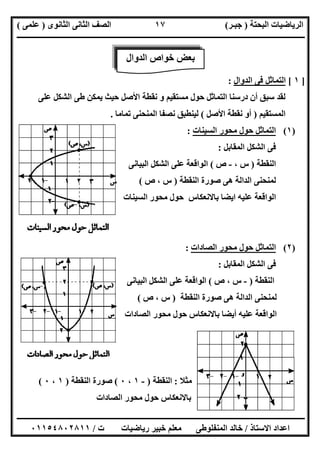 ‫اﻟﺒﺤﺘﺔ‬ ‫اﻟﺮﯾﺎﺿﯿﺎت‬)‫ﺟﺒـﺮ‬(‫اﻟﺜﺎﻧﻮى‬ ‫اﻟﺜﺎﻧﻰ‬ ‫اﻟﺼﻒ‬)‫ﻋﻠﻤﻰ‬(
‫ــــــــــــــــــــــ‬‫ــــــــــــــــــــــــــــــــــــــــــــــــــــــــــــــــــــــــــــــــــــــــــــــــــــــــــــــــــــــــــــــــ‬
‫ــــــــــــــــــــــــــــــــــــــــــــــــــــــــــــــــــــــــــــــــــــــــــــــــــــــــــــــــــــــــــــــ‬‫ــــــــــــــــــــــــ‬
‫اﻻﺳﺘﺎذ‬ ‫اﻋﺪاد‬/‫ت‬ ‫رﯾﺎﺿﯿﺎت‬ ‫ﺧﺒﯿﺮ‬ ‫ﻣﻌﻠﻢ‬ ‫اﻟﻤﻨﻔﻠﻮطﻰ‬ ‫ﺧﺎﻟﺪ‬/٠١١٥٤٨٠٢٨١١
١٧
]١[‫اﻟﺪوال‬ ‫ﻓﻰ‬ ‫اﻟﺘﻤﺎﺛﻞ‬:
‫ﺳﺒﻖ‬ ‫ﻟﻘﺪ‬‫ﻋﻠﻰ‬ ‫اﻟﺸﻜﻞ‬ ‫طﻰ‬ ‫ﯾﻤﻜﻦ‬ ‫ﺣﯿﺚ‬ ‫اﻷﺻﻞ‬ ‫ﻧﻘﻄﺔ‬ ‫و‬ ‫ﻣﺴﺘﻘﯿﻢ‬ ‫ﺣﻮل‬ ‫اﻟﺘﻤﺎﺛﻞ‬ ‫درﺳﻨﺎ‬ ‫أن‬
‫اﻟﻤﺴﺘﻘﯿﻢ‬)‫اﻷﺻﻞ‬ ‫ﻧﻘﻄﺔ‬ ‫أو‬(‫ﺗﻤﺎﻣﺎ‬ ‫اﻟﻤﻨﺤﻨﻰ‬ ‫ﻧﺼﻔﺎ‬ ‫ﻟﯿﻨﻄﺒﻖ‬.
)١(‫اﻟﺴﯿﻨﺎت‬ ‫ﻣﺤﻮر‬ ‫ﺣﻮل‬ ‫اﻟﺘﻤﺎﺛﻞ‬:
‫اﻟﻤﻘﺎﺑﻞ‬ ‫اﻟﺸﻜﻞ‬ ‫ﻓﻰ‬:
‫اﻟﻨﻘﻄﺔ‬)، ‫س‬-‫ص‬(‫اﻟﺒﯿﺎﻧﻰ‬ ‫اﻟﺸﻜﻞ‬ ‫ﻋﻠﻰ‬ ‫اﻟﻮاﻗﻌﺔ‬
‫اﻟﻨﻘﻄﺔ‬ ‫ﺻﻮرة‬ ‫ھﻰ‬ ‫اﻟﺪاﻟﺔ‬ ‫ﻟﻤﻨﺤﻨﻰ‬)، ‫س‬‫ص‬(
‫اﻟﺴﯿﻨﺎت‬ ‫ﻣﺤﻮر‬ ‫ﺣﻮل‬ ‫ﺑﺎﻻﻧﻌﻜﺎس‬ ‫اﯾﻀﺎ‬ ‫ﻋﻠﯿﮫ‬ ‫اﻟﻮاﻗﻌﺔ‬
)٢(‫اﻟﺼﺎدات‬ ‫ﻣﺤﻮر‬ ‫ﺣﻮل‬ ‫اﻟﺘﻤﺎﺛﻞ‬:
‫اﻟﻤﻘﺎﺑﻞ‬ ‫اﻟﺸﻜﻞ‬ ‫ﻓﻰ‬:
‫اﻟﻨﻘﻄﺔ‬)-‫ص‬ ، ‫س‬(‫اﻟﺒﯿﺎﻧﻰ‬ ‫اﻟﺸﻜﻞ‬ ‫ﻋﻠﻰ‬ ‫اﻟﻮاﻗﻌﺔ‬
‫اﻟﻨﻘﻄﺔ‬ ‫ﺻﻮرة‬ ‫ھﻰ‬ ‫اﻟﺪاﻟﺔ‬ ‫ﻟﻤﻨﺤﻨﻰ‬)‫ص‬ ، ‫س‬(
‫اﻟﺼﺎدات‬ ‫ﻣﺤﻮر‬ ‫ﺣﻮل‬ ‫ﺑﺎﻻﻧﻌﻜﺎس‬ ‫أﯾﻀﺎ‬ ‫ﻋﻠﯿﮫ‬ ‫اﻟﻮاﻗﻌﺔ‬
‫ﻣﺜﻼ‬:‫اﻟﻨﻘﻄﺔ‬)-١،٠(‫اﻟﻨﻘﻄﺔ‬ ‫ﺻﻮرة‬)١،٠(
‫اﻟﺼﺎدات‬ ‫ﻣﺤﻮر‬ ‫ﺣﻮل‬ ‫ﺑﺎﻻﻧﻌﻜﺎس‬
‫اﻟﺪوال‬ ‫ﺧﻮاص‬ ‫ﺑﻌﺾ‬
 