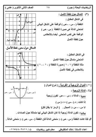 ‫اﻟﺒﺤﺘﺔ‬ ‫اﻟﺮﯾﺎﺿﯿﺎت‬)‫ﺟﺒـﺮ‬(‫اﻟﺜﺎﻧﻮى‬ ‫اﻟﺜﺎﻧﻰ‬ ‫اﻟﺼﻒ‬)‫ﻋﻠﻤﻰ‬(
‫ــــــــــــــــــــــ‬‫ــــــــــــــــــــــــــــــــــــــــــــــــــــــــــــــــــــــــــــــــــــــــــــــــــــــــــــــــــــــــــــــــ‬
‫ــــــــــــــــــــــــــــــــــــــــــــــــــــــــــــــــــــــــــــــــــــــــــــــــــــــــــــــــــــــــــــــ‬‫ــــــــــــــــــــــــ‬
‫اﻻﺳﺘﺎذ‬ ‫اﻋﺪاد‬/‫ت‬ ‫رﯾﺎﺿﯿﺎت‬ ‫ﺧﺒﯿﺮ‬ ‫ﻣﻌﻠﻢ‬ ‫اﻟﻤﻨﻔﻠﻮطﻰ‬ ‫ﺧﺎﻟﺪ‬/٠١١٥٤٨٠٢٨١١
١٨
)٣(‫اﻷﺻﻞ‬ ‫ﻧﻘﻄﺔ‬ ‫ﺣﻮل‬ ‫اﻟﺘﻤﺎﺛﻞ‬:
‫اﻟﻤﻘﺎﺑﻞ‬ ‫اﻟﺸﻜﻞ‬ ‫ﻓﻰ‬:
‫اﻟﻨﻘﻄﺔ‬)-، ‫س‬-‫ص‬(‫اﻟﺒﯿﺎﻧﻰ‬ ‫اﻟﺸﻜﻞ‬ ‫ﻋﻠﻰ‬ ‫اﻟﻮاﻗﻌﺔ‬
‫اﻟﻨﻘﻄﺔ‬ ‫ﺻﻮرة‬ ‫ھﻰ‬ ‫اﻟﺪاﻟﺔ‬ ‫ﻟﻤﻨﺤﻨﻰ‬)‫ص‬ ، ‫س‬(
‫ﺑﺎﻻﻧﻌﻜﺎس‬ ‫أﯾﻀﺎ‬ ‫اﻟﻤﻨﺤﻨﻰ‬ ‫ﻧﻔﺲ‬ ‫ﻋﻠﻰ‬ ‫اﻟﻮاﻗﻌﺔ‬
‫اﻷﺻﻞ‬ ‫ﻧﻘﻄﺔ‬ ‫ﺣﻮل‬
‫اﻟﻤﻘﺎﺑﻞ‬ ‫اﻟﺸﻜﻞ‬ ‫ﻓﻰ‬:
‫اﻷﺻﻞ‬ ‫ﻧﻘﻄﺔ‬ ‫ﺣﻮل‬ ‫ﻣﺘﻤﺎﺛﻞ‬ ‫اﻟﻤﻨﺤﻨﻰ‬
‫اﻟﻨﻘﻄﺔ‬ ‫ﻣﺜﻼ‬)١،١(‫اﻟﻨﻘﻄﺔ‬ ‫ﺻﻮرة‬)-١،-١(
‫اﻷﺻﻞ‬ ‫ﻧﻘﻄﺔ‬ ‫ﻓﻰ‬ ‫ﺑﺎﻻﻧﻌﻜﺎس‬
‫ــــــــــــــــــــــــــــــــــــــــــــــــــــــــــــــــــــــــــــــــــــــــــــــــــــــــــــــــــــــــــــــــــــــــــــــــــــــ‬
]٢[‫اﻟﻔﺮدﯾﺔ‬ ‫و‬ ‫اﻟﺰوﺟﯿﺔ‬ ‫اﻟﺪوال‬:]‫اﻟﺪوال‬ ‫ﻧﻮع‬[
‫أوﻻ‬:‫اﻟﺰوﺟﯿﺔ‬ ‫اﻟﺪاﻟﺔ‬:
‫ﺟﱪﻳﺎ‬:‫د‬ ‫اﻟﺪاﻟﺔ‬:‫س‬←‫ص‬‫زوﺟﯿﺔ‬ ‫ﺗﻜﻮن‬
‫ﻛﺎﻧﺖ‬ ‫إذا‬:‫د‬)-‫س‬= (‫د‬)‫س‬(
‫س‬،-‫س‬g‫اﻟﻤﺠﺎل‬.]‫اﻟﺮﻣﺰ‬‫ﻟﻜﻞ‬ ‫ﯾﻘﺎل‬[
‫ﺑﻴﺎﻧﻴﺎ‬:‫اﻟﺼﺎدات‬ ‫ﺣﻮل‬ ‫ﻣﺘﻤﺎﺛﻼ‬ ‫ﻟﮭﺎ‬ ‫اﻟﺒﯿﺎﻧﻰ‬ ‫اﻟﺸﻜﻞ‬ ‫ﻛﺎن‬ ‫إذا‬ ‫زوﺟﯿﺔ‬ ‫اﻟﺪاﻟﺔ‬ ‫ﺗﻜﻮن‬.
‫ﻛﺎﻧﺖ‬ ‫ﻓﺈذا‬‫اﻟﻨﻘﻄﺔ‬)‫س‬،‫ص‬(g‫اﻟﻨﻘﻄﺔ‬ ‫ﻓﺈن‬ ‫اﻟﺪاﻟﺔ‬ ‫ﻣﻨﺤﻨﻰ‬)-‫س‬،‫ص‬(g‫اﻟﺪاﻟﺔ‬ ‫ﻣﻨﺤﻨﻰ‬.
 