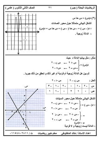 ‫اﻟﺒﺤﺘﺔ‬ ‫اﻟﺮﯾﺎﺿﯿﺎت‬)‫ﺟﺒـﺮ‬(‫اﻟﺜﺎﻧﻮى‬ ‫اﻟﺜﺎﻧﻰ‬ ‫اﻟﺼﻒ‬)‫ﻋﻠﻤﻰ‬(
‫ــــــــــــــــــــــ‬‫ــــــــــــــــــــــــــــــــــــــــــــــــــــــــــــــــــــــــــــــــــــــــــــــــــــــــــــــــــــــــــــــــ‬
‫ــــــــــــــــــــــــــــــــــــــــــــــــــــــــــــــــــــــــــــــــــــــــــــــــــــــــــــــــــــــــــــــ‬‫ــــــــــــــــــــــــ‬
‫اﻻﺳﺘﺎذ‬ ‫اﻋﺪاد‬/‫ت‬ ‫رﯾﺎﺿﯿﺎت‬ ‫ﺧﺒﯿﺮ‬ ‫ﻣﻌﻠﻢ‬ ‫اﻟﻤﻨﻔﻠﻮطﻰ‬ ‫ﺧﺎﻟﺪ‬/٠١١٥٤٨٠٢٨١١
٢١
)٣(‫د‬)‫س‬= (‫س‬ ‫ﺣﺎ‬ ‫س‬
‫اﻟﺼﺎدات‬ ‫ﻣﺤﻮر‬ ‫ﺣﻮل‬ ‫ﻣﺘﻤﺎﺛﻼ‬ ‫اﻟﺒﯿﺎﻧﻰ‬ ‫اﻟﺸﻜﻞ‬
A‫د‬)-‫س‬= (-‫ﺣﺎ‬ ‫س‬)-‫س‬= (‫س‬ ‫ﺣﺎ‬ ‫س‬=‫د‬)‫س‬(
B‫زوﺟﯿﺔ‬ ‫اﻟﺪاﻟﺔ‬.
‫ــــــــــــــــ‬‫ــــــــــــــــــــــــــــــــــــــــــــــــــــــــــــــــــــــــــــــــــــــــــــــــــــــــــــــــــــــــــــــــــــــ‬
‫ﻣﺜﺎل‬:‫ﺣﯿﺚ‬ ‫د‬ ‫اﻟﺪاﻟﺔ‬ ‫ﺑﯿﺎﻧﯿﺎ‬ ‫ﻣﺜﻞ‬
‫د‬)‫س‬= (
‫ﺟﺒﺮﯾﺎ‬ ‫ذﻟﻚ‬ ‫ﻣﻦ‬ ‫ﺗﺤﻘﻖ‬ ‫و‬ ‫ذﻟﻚ‬ ‫ﻏﯿﺮ‬ ‫أم‬ ‫ﻓﺮدﯾﺔ‬ ‫أم‬ ‫زوﺟﯿﺔ‬ ‫اﻟﺪاﻟﺔ‬ ‫ھﻞ‬ ‫ﺑﯿﻦ‬ ‫ﺛﻢ‬.
‫اﻟﺤﻞ‬:‫س‬X–٢‫س‬>-٢
‫اﻟﺴﯿﻨﺎت‬ ‫ﻣﺤﻮر‬ ‫ﺣﻮل‬ ‫ﻣﺘﻤﺎﺛﻼ‬ ‫اﻟﺒﯿﺎﻧﻰ‬ ‫اﻟﺸﻜﻞ‬
A‫د‬)-‫س‬= (
=
}-‫د‬)‫س‬(
B‫و‬ ‫زوﺟﯿﺔ‬ ‫ﻟﯿﺴﺖ‬ ‫اﻟﺪاﻟﺔ‬‫ﻓﺮدﯾﺔ‬ ‫ﻻ‬
‫س‬-٢-١٠-٢-١-٣
‫ص‬٠١٢٠-١١
‫س‬+٢C‫س‬X-٢
‫ــ‬ ‫س‬ ‫ــ‬٢C‫س‬>-٢
-‫س‬+٢C-‫س‬X-٢
‫ــ‬ ‫س‬٢C-‫س‬>-٢
-‫س‬+٢C-‫س‬Y٢
‫ــ‬ ‫س‬٢C‫س‬<-٢
-٢
‫ﺳﺲ‬
‫ﺻﺺ‬
١
٢
-١-٣
-١
٠
٣
١
-٣
-٢
 