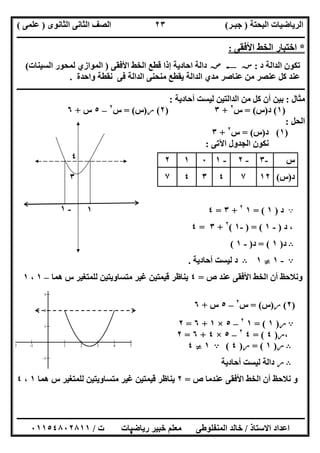 ‫اﻟﺒﺤﺘﺔ‬ ‫اﻟﺮﯾﺎﺿﯿﺎت‬)‫ﺟﺒـﺮ‬(‫اﻟﺜﺎﻧﻮى‬ ‫اﻟﺜﺎﻧﻰ‬ ‫اﻟﺼﻒ‬)‫ﻋﻠﻤﻰ‬(
‫ــــــــــــــــــــــ‬‫ــــــــــــــــــــــــــــــــــــــــــــــــــــــــــــــــــــــــــــــــــــــــــــــــــــــــــــــــــــــــــــــــ‬
‫ــــــــــــــــــــــــــــــــــــــــــــــــــــــــــــــــــــــــــــــــــــــــــــــــــــــــــــــــــــــــــــــ‬‫ــــــــــــــــــــــــ‬
‫اﻻﺳﺘﺎذ‬ ‫اﻋﺪاد‬/‫ت‬ ‫رﯾﺎﺿﯿﺎت‬ ‫ﺧﺒﯿﺮ‬ ‫ﻣﻌﻠﻢ‬ ‫اﻟﻤﻨﻔﻠﻮطﻰ‬ ‫ﺧﺎﻟﺪ‬/٠١١٥٤٨٠٢٨١١
٢٣
*‫اﻷﻓﻘﻰ‬ ‫اﻟﺨﻂ‬ ‫اﺧﺘﺒﺎر‬:
‫د‬ ‫اﻟﺪاﻟﺔ‬ ‫ﺗﻜﻮن‬:‫ﺳﺲ‬C‫ﺻﺺ‬‫اﺣﺎدﯾﺔ‬ ‫داﻟﺔ‬‫ﻗﻄﻊ‬ ‫إذا‬‫اﻟ‬‫ﺨﻂ‬‫اﻷ‬‫ﻓﻘﻰ‬)‫اﻟﺴﯿﻨﺎت‬ ‫ﻟﻤﺤﻮر‬ ‫اﻟﻤﻮازي‬(
‫ﻓﻰ‬ ‫اﻟﺪاﻟﺔ‬ ‫ﻣﻨﺤﻨﻰ‬ ‫ﯾﻘﻄﻊ‬ ‫اﻟﺪاﻟﺔ‬ ‫ﻣﺪي‬ ‫ﻋﻨﺎﺻﺮ‬ ‫ﻣﻦ‬ ‫ﻋﻨﺼﺮ‬ ‫ﻛﻞ‬ ‫ﻋﻨﺪ‬‫ﻧﻘﻄﺔ‬‫واﺣﺪة‬.
‫ـــــــــــــــــــــــــــ‬‫ـ‬‫ـ‬‫ـــــــــــــــــــــــــــــــــــــــــــــــــــــــــــــــــــــــــــــــــــــــــــــــــــــــــــــــــــــــــ‬
‫ﻣﺜﺎل‬:‫أﺣﺎدﯾﺔ‬ ‫ﻟﯿﺴﺖ‬ ‫اﻟﺪاﻟﺘﯿﻦ‬ ‫ﻣﻦ‬ ‫ﻛﻞ‬ ‫أن‬ ‫ﺑﯿﻦ‬:
)١(‫د‬)‫س‬= (‫س‬٢
+٣)٢(‫ر‬)‫س‬= (‫س‬٢
–٥‫س‬+٦
‫اﻟﺤﻞ‬:
)١(‫د‬)‫س‬= (‫س‬٢
+٣
‫اﻵﺗﻰ‬ ‫اﻟﺠﺪول‬ ‫ﻧﻜﻮن‬:
A‫د‬)١= (١٢
+٣=٤
‫د‬ ،)-١) = (-١(٢
+٣=٤
B‫د‬)١= (‫د‬)-١(
A-١}١B‫أﺣﺎدﯾﺔ‬ ‫ﻟﯿﺴﺖ‬ ‫د‬.
‫ص‬ ‫ﻋﻨﺪ‬ ‫اﻷﻓﻘﻰ‬ ‫اﻟﺨﻂ‬ ‫أن‬ ‫وﻧﻼﺣﻆ‬=٤‫ﯾﻨﺎ‬‫ھﻤﺎ‬ ‫س‬ ‫ﻟﻠﻤﺘﻐﯿﺮ‬ ‫ﻣﺘﺴﺎوﯾﺘﯿﻦ‬ ‫ﻏﯿﺮ‬ ‫ﻗﯿﻤﺘﯿﻦ‬ ‫ظﺮ‬–١،١
)٢(‫ر‬)‫س‬= (‫س‬٢
–٥‫س‬+٦
A‫ر‬)١= (١٢
–٥×١+٦=٢
،‫ر‬)٤= (٤٢
–٥×٤+٦=٢
B‫ر‬)١= (‫ر‬)٤(A١}٤
B‫ر‬‫أﺣﺎدﯾﺔ‬ ‫ﻟﯿﺴﺖ‬ ‫داﻟﺔ‬
‫ص‬ ‫ﻋﻨﺪﻣﺎ‬ ‫اﻷﻓﻘﻰ‬ ‫اﻟﺨﻂ‬ ‫أن‬ ‫ﻧﻼﺣﻆ‬ ‫و‬=٢‫ھﻤﺎ‬ ‫س‬ ‫ﻟﻠﻤﺘﻐﯿﺮ‬ ‫ﻣﺘﺴﺎوﯾﺘﯿﻦ‬ ‫ﻏﯿﺮ‬ ‫ﻗﯿﻤﺘﯿﻦ‬ ‫ﯾﻨﺎظﺮ‬١،٤
‫س‬-٣-٢-١٠١٢
‫د‬)‫س‬(١٢٧٤٣٤٧
٤
-2 -1 1 2 3 4 5
-1
1
2
3
٤
٣
-١ ١
٣
 