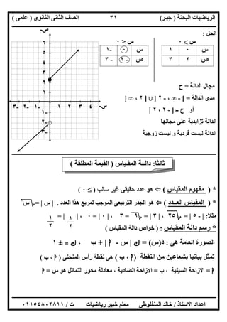 ‫اﻟﺒﺤﺘﺔ‬ ‫اﻟﺮﯾﺎﺿﯿﺎت‬)‫ﺟﺒـﺮ‬(‫اﻟﺜﺎﻧﻮى‬ ‫اﻟﺜﺎﻧﻰ‬ ‫اﻟﺼﻒ‬)‫ﻋﻠﻤﻰ‬(
‫ــــــــــــــــــــــ‬‫ــــــــــــــــــــــــــــــــــــــــــــــــــــــــــــــــــــــــــــــــــــــــــــــــــــــــــــــــــــــــــــــــ‬
‫ــــــــــــــــــــــــــــــــــــــــــــــــــــــــــــــــــــــــــــــــــــــــــــــــــــــــــــــــــــــــــــــ‬‫ــــــــــــــــــــــــ‬
‫اﻻﺳﺘﺎذ‬ ‫اﻋﺪاد‬/‫ت‬ ‫رﯾﺎﺿﯿﺎت‬ ‫ﺧﺒﯿﺮ‬ ‫ﻣﻌﻠﻢ‬ ‫اﻟﻤﻨﻔﻠﻮطﻰ‬ ‫ﺧﺎﻟﺪ‬/٠١١٥٤٨٠٢٨١١
٣٢
‫اﻟﺤﻞ‬:
‫س‬X٠‫س‬>٠
‫س‬٠١‫س‬٠-١
‫ص‬٢٣‫ص‬-٢-٣
‫اﻟﺪاﻟﺔ‬ ‫ﻣﺠﺎل‬=‫ح‬
‫اﻟﺪاﻟﺔ‬ ‫ﻣﺪى‬[ =-∞،-٢]‫ﺑﻶ‬]٢،∞]
‫ــ‬ ‫ح‬ ‫أو‬]-٢،٢]
‫ﻣﺠﺎﻟﮭﺎ‬ ‫ﻋﻠﻰ‬ ‫ﺗﺰاﯾﺪﯾﺔ‬ ‫اﻟﺪاﻟﺔ‬
‫زوﺟﯿﺔ‬ ‫ﻟﯿﺴﺖ‬ ‫و‬ ‫ﻓﺮدﯾﺔ‬ ‫ﻟﯿﺴﺖ‬ ‫اﻟﺪاﻟﺔ‬
‫ــــــــــــــــــــــــــــــــــــــــــــــــــــــــــــــــــــــــــــــــــــــــــــــــــــــــــــــــــــــــــــــــــــــــــــــــ‬‫ــــــ‬
*)‫اﻟﻤﻘﯿﺎس‬ ‫ﻣﻔﮭﻮم‬(‫ﺳﺎﻟﺐ‬ ‫ﻏﯿﺮ‬ ‫ﺣﻘﯿﻘﻰ‬ ‫ﻋﺪد‬ ‫ھﻮ‬)٠(
*)‫اﻟﻌــﺪد‬ ‫اﻟﻤﻘﯿﺎس‬(‫اﻟﻌﺪد‬ ‫ھﺬا‬ ‫ﻟﻤﺮﺑﻊ‬ ‫اﻟﻤﻮﺟﺐ‬ ‫اﻟﺘﺮﺑﯿﻌﻰ‬ ‫اﻟﺠﺬر‬ ‫ھﻮ‬.|‫س‬|=‫؟‬‫س‬٢
"
‫ﻣﺜﻼ‬:|-٥|=‫؟‬٢٥،|٣|=‫؟‬٩=٣،|٠|=٠،| |=
*‫دا‬ ‫رﺳﻢ‬‫اﻟﻤﻘﯿﺎس‬ ‫ﻟﺔ‬) :‫اﻟﻤﻘﯿﺎس‬ ‫داﻟﺔ‬ ‫ﺧﻮاص‬(
‫ھﻰ‬ ‫اﻟﻌﺎﻣﺔ‬ ‫اﻟﺼﻮرة‬:‫د‬)‫س‬= (‫ك‬|‫س‬-‫ا‬|+‫ب‬،‫ك‬=±١
‫اﻟﻨﻘﻄﺔ‬ ‫ﻣﻦ‬ ‫ﺑﺸﻌﺎﻋﯿﻦ‬ ‫ﺑﯿﺎﻧﯿﺎ‬ ‫ﺗﻤﺜﻞ‬)‫ا‬‫ب‬ ،(‫اﻟﻤﻨﺤﻨﻰ‬ ‫رأس‬ ‫ﻧﻘﻄﺔ‬ ‫ھﻰ‬)‫ا‬‫ب‬ ،(
‫ا‬=‫ب‬ ، ‫اﻟﺴﯿﻨﯿﺔ‬ ‫اﻻزاﺣﺔ‬=‫س‬ ‫ھﻮ‬ ‫اﻟﺘﻤﺎﺛﻞ‬ ‫ﻣﺤﻮر‬ ‫ﻣﻌﺎدﻟﺔ‬ ، ‫اﻟﺼﺎدﯾﺔ‬ ‫اﻻزاﺣﺔ‬=‫ا‬
-٣ -٢ -١ ١ ٢ ٣ ٤ 
٦
٥
٤
٣
٢
١
-١
-٢
-٣

‫ﺛﺎﻟﺜﺎ‬:‫اﻟﻤﻘـﯿﺎس‬ ‫داﻟــﺔ‬)‫اﻟﻤﻄﻠﻘﺔ‬ ‫اﻟﻘﯿﻤﺔ‬(
١
٢
١
٢
 
