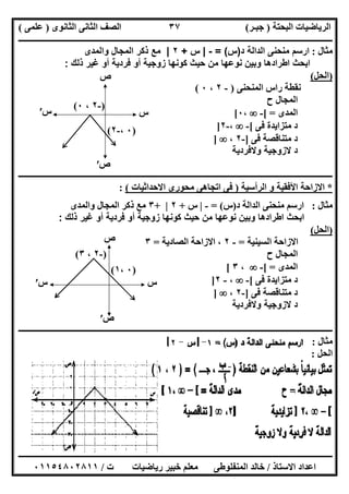 ‫اﻟﺒﺤﺘﺔ‬ ‫اﻟﺮﯾﺎﺿﯿﺎت‬)‫ﺟﺒـﺮ‬(‫اﻟﺜﺎﻧﻮى‬ ‫اﻟﺜﺎﻧﻰ‬ ‫اﻟﺼﻒ‬)‫ﻋﻠﻤﻰ‬(
‫ــــــــــــــــــــــ‬‫ــــــــــــــــــــــــــــــــــــــــــــــــــــــــــــــــــــــــــــــــــــــــــــــــــــــــــــــــــــــــــــــــ‬
‫ــــــــــــــــــــــــــــــــــــــــــــــــــــــــــــــــــــــــــــــــــــــــــــــــــــــــــــــــــــــــــــــ‬‫ــــــــــــــــــــــــ‬
‫اﻻﺳﺘﺎذ‬ ‫اﻋﺪاد‬/‫ت‬ ‫رﯾﺎﺿﯿﺎت‬ ‫ﺧﺒﯿﺮ‬ ‫ﻣﻌﻠﻢ‬ ‫اﻟﻤﻨﻔﻠﻮطﻰ‬ ‫ﺧﺎﻟﺪ‬/٠١١٥٤٨٠٢٨١١
٣٧
‫ﻣﺜﺎل‬:‫د‬ ‫اﻟداﻟﺔ‬ ‫ﻣﻧﺣﻧﻰ‬ ‫ارﺳم‬)‫س‬= (-|‫س‬+٢|‫واﻟﻣدى‬ ‫اﻟﻣﺟﺎل‬ ‫ذﻛر‬ ‫ﻣﻊ‬
‫ﻣن‬ ‫ﻧوﻋﮭﺎ‬ ‫وﺑﯾن‬ ‫اطرادھﺎ‬ ‫اﺑﺣث‬‫ذﻟك‬ ‫ﻏﯾر‬ ‫أو‬ ‫ﻓردﯾﺔ‬ ‫أو‬ ‫زوﺟﯾﺔ‬ ‫ﻛوﻧﮭﺎ‬ ‫ﺣﯾث‬:
)‫اﻟﺤﻞ‬(
‫اﻟﻤﻨﺤﻨﻰ‬ ‫راس‬ ‫ﻧﻘﻄﺔ‬)-٢،٠(
‫ح‬ ‫اﻟﻤﺠﺎل‬
‫اﻟﻤﺪى‬[ =-،٠[
‫ﻓﻰ‬ ‫ﻣﺘﺰاﯾﺪة‬ ‫د‬[-،-٢]
‫ﻓﻰ‬ ‫ﻣﺘﻨﺎﻗﺼﺔ‬ ‫د‬]-٢،]
‫وﻻﻓردﯾﺔ‬ ‫ﻻزوﺟﯾﺔ‬ ‫د‬
‫ــــــــــــــــــــــــــــــــــــــــــــــــــــــــــــــــــــــــــــ‬‫ــــــــــــــــــــــــــــــــــــــــــــــــــــــــــــــــــــــــــ‬
*‫اﻟﺮأﺳﯿﺔ‬ ‫و‬ ‫اﻷﻓﻘﯿﺔ‬ ‫اﻻزاﺣﺔ‬)‫اﻻﺣﺪاﺛﯿﺎت‬ ‫ﻣﺤﻮرى‬ ‫اﺗﺠﺎھﻰ‬ ‫ﻓﻰ‬(:
‫ﻣﺜﺎل‬:‫د‬ ‫اﻟﺪاﻟﺔ‬ ‫ﻣﻨﺤﻨﻰ‬ ‫ارﺳﻢ‬)‫س‬= (-|‫س‬+٢|+٣‫واﻟﻤﺪى‬ ‫اﻟﻤﺠﺎل‬ ‫ذﻛﺮ‬ ‫ﻣﻊ‬
‫أ‬ ‫زوﺟﯾﺔ‬ ‫ﻛوﻧﮭﺎ‬ ‫ﺣﯾث‬ ‫ﻣن‬ ‫ﻧوﻋﮭﺎ‬ ‫وﺑﯾن‬ ‫اطرادھﺎ‬ ‫اﺑﺣث‬‫ذﻟك‬ ‫ﻏﯾر‬ ‫أو‬ ‫ﻓردﯾﺔ‬ ‫و‬:
)‫اﻟﺤﻞ‬(
‫اﻟﺴﯿﻨﯿﺔ‬ ‫اﻻزاﺣﺔ‬=-٢‫اﻟﺼﺎدﯾﺔ‬ ‫اﻻزاﺣﺔ‬ ،=٣
‫ح‬ ‫اﻟﻤﺠﺎل‬
‫اﻟﻤﺪى‬[ =-،٣[
‫ﻓﻰ‬ ‫ﻣﺘﺰاﯾﺪة‬ ‫د‬[-،-٢]
‫ﻓﻰ‬ ‫ﻣﺘﻨﺎﻗﺼﺔ‬ ‫د‬]-٢،]
‫وﻻﻓردﯾﺔ‬ ‫ﻻزوﺟﯾﺔ‬ ‫د‬
‫ـــــــــــــــــــــــــــــــــــــــــــــــــــــــــــــــــــــــ‬‫ـــــــــــــــــــــــــــــــــــــــــــــــــــــــــــــــــــــــــــــــ‬
‫ﻣﺜﺎل‬:
‫اﻟﺤﻞ‬:
)٠،-٢(
‫س‬′ ‫س‬
‫ص‬
‫ص‬′
)-٢،٠(
)٠،١(
‫س‬′ ‫س‬
‫ص‬
‫ص‬′
)-٢،٣(
 