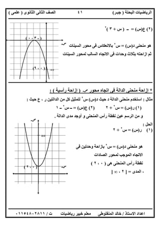 ‫اﻟﺒﺤﺘﺔ‬ ‫اﻟﺮﯾﺎﺿﯿﺎت‬)‫ﺟﺒـﺮ‬(‫اﻟﺜﺎﻧﻮى‬ ‫اﻟﺜﺎﻧﻰ‬ ‫اﻟﺼﻒ‬)‫ﻋﻠﻤﻰ‬(
‫ــــــــــــــــــــــ‬‫ــــــــــــــــــــــــــــــــــــــــــــــــــــــــــــــــــــــــــــــــــــــــــــــــــــــــــــــــــــــــــــــــ‬
‫ــــــــــــــــــــــــــــــــــــــــــــــــــــــــــــــــــــــــــــــــــــــــــــــــــــــــــــــــــــــــــــــ‬‫ــــــــــــــــــــــــ‬
‫اﻻﺳﺘﺎذ‬ ‫اﻋﺪاد‬/‫ت‬ ‫رﯾﺎﺿﯿﺎت‬ ‫ﺧﺒﯿﺮ‬ ‫ﻣﻌﻠﻢ‬ ‫اﻟﻤﻨﻔﻠﻮطﻰ‬ ‫ﺧﺎﻟﺪ‬/٠١١٥٤٨٠٢٨١١
٤١
)٢(‫ع‬)‫س‬= (‫ــ‬)‫س‬+٣(٢
‫د‬ ‫ﻣﻨﺤﻨﻰ‬ ‫ھﻮ‬)‫س‬= (‫س‬٢
‫اﻟﺴﯿﻨﺎت‬ ‫ﻣﺤﻮر‬ ‫ﻓﻰ‬ ‫ﺑﺎﻻﻧﻌﻜﺎس‬
‫اﻟﺴﯿﻨﺎت‬ ‫ﻟﻤﺤﻮر‬ ‫اﻟﺴﺎﻟﺐ‬ ‫اﻻﺗﺠﺎه‬ ‫ﻓﻰ‬ ‫وﺣﺪات‬ ‫ﺑﺜﻼث‬ ‫ازاﺣﺘﮫ‬ ‫ﺛﻢ‬
‫ـــــــــــــــــــــــــــــــــــــــــــــــــــــــــــــــــــــــــــــــــــــــــــــــــــــــــــــــــــــــــــــ‬‫ـــــــــــــــــــــــــ‬
*‫ﻣﺤﻮر‬ ‫اﺗﺠﺎه‬ ‫ﻓﻰ‬ ‫اﻟﺪاﻟﺔ‬ ‫ﻣﻨﺤﻨﻰ‬ ‫إزاﺣﺔ‬‫ﺻﺺ‬)‫رأﺳﯿﺔ‬ ‫إزاﺣﺔ‬: (
‫ﻣﺜﺎل‬:‫د‬ ‫ﺣﯿﺚ‬ ‫د‬ ‫اﻟﺪاﻟﺔ‬ ‫ﻣﻨﺤﻨﻰ‬ ‫اﺳﺘﺨﺪم‬)‫س‬(‫س‬٢
‫ﺣﯿﺚ‬ ‫ع‬ ، ‫ر‬ ‫اﻟﺪاﻟﺘﯿﻦ‬ ‫ﻣﻦ‬ ‫ﻛﻞ‬ ‫ﻟﺘﻤﺜﯿﻞ‬:
)١(‫ر‬)‫س‬= (‫س‬٢
+٢)٢(‫ع‬)‫س‬= (‫س‬ ‫ــ‬٢
‫ــ‬١
‫اﻟﻤﻨﺤﻨﻰ‬ ‫رأس‬ ‫ﻧﻘﻄﺔ‬ ‫ﻋﯿﻦ‬ ‫اﻟﺮﺳﻢ‬ ‫ﻣﻦ‬ ‫و‬‫اﻟﺪاﻟﺔ‬ ‫ﻣﺪى‬ ‫أوﺟﺪ‬ ‫و‬.
‫اﻟﺤﻞ‬:
)١(‫ر‬)‫س‬= (‫س‬٢
+٢
‫د‬ ‫ﻣﻨﺤﻨﻰ‬ ‫ھﻮ‬)‫س‬= (‫س‬٢
‫ﻓﻰ‬ ‫وﺣﺪﺗﯿﻦ‬ ‫ﺑﺎزاﺣﺔ‬
‫اﻟﺼﺎدات‬ ‫ﻟﻤﺤﻮر‬ ‫اﻟﻤﻮﺟﺐ‬ ‫اﻻﺗﺠﺎه‬
‫ھﻰ‬ ‫اﻟﻤﻨﺤﻨﻰ‬ ‫رأس‬ ‫ﻧﻘﻄﺔ‬)٠،٢(
‫اﻟﻤﺪى‬ ،] =٢،∞]
‫ﺳﺺ‬
‫ﺳﺲ‬
)-٣،٠(
)٠،٩(
)٠،٢(
‫ﺻﺺ‬
‫ﺻﺲ‬
 
