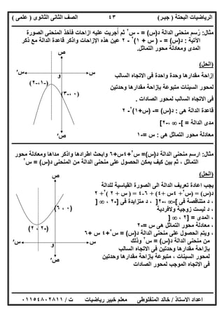 ‫اﻟﺒﺤﺘﺔ‬ ‫اﻟﺮﯾﺎﺿﯿﺎت‬)‫ﺟﺒـﺮ‬(‫اﻟﺜﺎﻧﻮى‬ ‫اﻟﺜﺎﻧﻰ‬ ‫اﻟﺼﻒ‬)‫ﻋﻠﻤﻰ‬(
‫ــــــــــــــــــــــ‬‫ــــــــــــــــــــــــــــــــــــــــــــــــــــــــــــــــــــــــــــــــــــــــــــــــــــــــــــــــــــــــــــــــ‬
‫ــــــــــــــــــــــــــــــــــــــــــــــــــــــــــــــــــــــــــــــــــــــــــــــــــــــــــــــــــــــــــــــ‬‫ــــــــــــــــــــــــ‬
‫اﻻﺳﺘﺎذ‬ ‫اﻋﺪاد‬/‫ت‬ ‫رﯾﺎﺿﯿﺎت‬ ‫ﺧﺒﯿﺮ‬ ‫ﻣﻌﻠﻢ‬ ‫اﻟﻤﻨﻔﻠﻮطﻰ‬ ‫ﺧﺎﻟﺪ‬/٠١١٥٤٨٠٢٨١١
٤٣
‫ﻣﺛﺎل‬:‫د‬ ‫اﻟداﻟﺔ‬ ‫ﻣﻧﺣﻧﻰ‬ ‫رﺳم‬ُ)‫س‬= (-‫س‬٢
‫أﺟرﯾ‬ ‫ﺛم‬ُ‫اﻟﻣﻧﺣﻧﻰ‬ ‫ﻓﺄﺧذ‬ ‫ازاﺣﺎت‬ ‫ﻋﻠﯾﮫ‬ ‫ت‬‫اﻟﺻورة‬
‫اﻵﺗﯾﺔ‬:‫د‬)‫س‬= (-)‫س‬+١(٢
-٢‫ذﻛر‬ ‫ﻣﻊ‬ ‫اﻟداﻟﺔ‬ ‫ﻗﺎﻋدة‬ ‫واذﻛر‬ ‫اﻹزاﺣﺎت‬ ‫ھذه‬ ‫ﻋﯾن‬
‫اﻟﺗﻣﺎﺛل‬ ‫ﻣﺣور‬ ‫وﻣﻌﺎدﻟﺔ‬ ‫اﻟﻣدى‬.
)‫اﻟﺤﻞ‬(
‫اﻟﺳﺎﻟب‬ ‫اﻻﺗﺟﺎه‬ ‫ﻓﻰ‬ ‫واﺣدة‬ ‫وﺣدة‬ ‫ﻣﻘدارھﺎ‬ ‫إزاﺣﺔ‬
‫ﺑﺈزاﺣﺔ‬ ‫ﻣﺗﺑوﻋﺔ‬ ‫اﻟﺳﯾﻧﺎت‬ ‫ﻟﻣﺣور‬‫وﺣدﺗﯾن‬ ‫ﻣﻘدارھﺎ‬
‫اﻻﺗ‬ ‫ﻓﻰ‬‫ﺟﺎه‬‫اﻟﺻﺎدات‬ ‫ﻟﻣﺣور‬ ‫اﻟﺳﺎﻟب‬.
‫ھﻰ‬ ‫اﻟداﻟﺔ‬ ‫ﻗﺎﻋدة‬:‫د‬)‫س‬= (-)‫س‬+١(٢
-٢
‫اﻟداﻟﺔ‬ ‫ﻣدى‬[ =-،-٢[
‫ھﻰ‬ ‫اﻟﺗﻣﺎﺛل‬ ‫ﻣﺣور‬ ‫ﻣﻌﺎدﻟﺔ‬:‫س‬=-١
‫ـــــــــــــــــــــــــــــــــــــــــــــــــــــــــــــــــــــــــــــــــــــــــــــــــــــــــــــــــــــــــــــــــــــــــــ‬‫ـــــــــــ‬
‫ﻣﺛﺎل‬:‫د‬ ‫اﻟداﻟﺔ‬ ‫ﻣﻧﺣﻧﻰ‬ ‫ارﺳم‬)‫س‬(=‫س‬٢
+٤‫س‬+٦‫وا‬‫وﻣﻌﺎدﻟﺔ‬ ‫ﻣداھﺎ‬ ‫واذﻛر‬ ‫اطرادھﺎ‬ ‫ﺑﺣث‬‫ﻣﺣور‬
‫د‬ ‫اﻟﻣﻧﺣﻧﻰ‬ ‫ﻣن‬ ‫اﻟداﻟﺔ‬ ‫ﻣﻧﺣﻧﻰ‬ ‫ﻋﻠﻰ‬ ‫اﻟﺣﺻول‬ ‫ﯾﻣﻛن‬ ‫ﻛﯾف‬ ‫ﺑﯾن‬ ‫ﺛم‬ ، ‫اﻟﺗﻣﺎﺛل‬)‫س‬= (‫س‬٢
)‫اﻟﺤﻞ‬(
‫ﻟﻠداﻟﺔ‬ ‫اﻟﻘﯾﺎﺳﯾﺔ‬ ‫اﻟﺻورة‬ ‫اﻟﻰ‬ ‫اﻟداﻟﺔ‬ ‫ﺗﻌرﯾف‬ ‫اﻋﺎدة‬ ‫ﯾﺟب‬
‫د‬)‫س‬) = (‫س‬٢
+٤‫س‬+٤(+٦-٤) =‫س‬+٢(٢
+٢
‫ﻓﻰ‬ ‫ﻣﺗﻧﺎﻗﺻﺔ‬ ‫د‬ ،[-،-٢]،‫ﻓﻰ‬ ‫ﻣﺗزاﯾدة‬ ‫د‬]-٢،]
‫وﻻﻓردﯾﺔ‬ ‫زوﺟﯾﺔ‬ ‫ﻟﯾﺳت‬ ‫د‬ ،
‫اﻟﻣدى‬ ،] =٢،]
‫س‬ ‫ھﻰ‬ ‫اﻟﺗﻣﺎﺛل‬ ‫ﻣﺣور‬ ‫ﻣﻌﺎدﻟﺔ‬ ،=-٢
‫د‬ ‫اﻟداﻟﺔ‬ ‫ﻣﻧﺣﻧﻰ‬ ‫ﻋﻠﻰ‬ ‫اﻟﺣﺻول‬ ‫وﯾﺗم‬ ،)‫س‬= (‫س‬٢
+٤‫س‬+٦
‫د‬ ‫اﻟداﻟﺔ‬ ‫ﻣﻧﺣﻧﻰ‬ ‫ﻣن‬)‫س‬= (‫س‬٢
‫وذﻟك‬
‫اﻟﺳ‬ ‫اﻻﺗﺟﺎه‬ ‫ﻓﻰ‬ ‫وﺣدﺗﯾن‬ ‫ﻣﻘدارھﺎ‬ ‫ﺑﺈزاﺣﺔ‬‫ﺎﻟب‬
‫وﺣدﺗﯾن‬ ‫ﻣﻘدارھﺎ‬ ‫ﺑﺈزاﺣﺔ‬ ‫ﻣﺗﺑوﻋﺔ‬ ، ‫اﻟﺳﯾﻧﺎت‬ ‫ﻟﻣﺣور‬
‫اﻟﺻﺎدات‬ ‫ﻟﻣﺣور‬ ‫اﻟﻣوﺟب‬ ‫اﻻﺗﺟﺎه‬ ‫ﻓﻰ‬
‫س‬
‫ص‬
)-١،-٢(
)٠،-٣(
‫س‬′
‫ص‬′
‫و‬
‫س‬
‫ص‬
)-٢،٢(
)٠،٦(
‫و‬‫س‬′
‫ص‬′
 