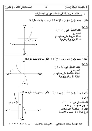 ‫اﻟﺒﺤﺘﺔ‬ ‫اﻟﺮﯾﺎﺿﯿﺎت‬)‫ﺟﺒـﺮ‬(‫اﻟﺜﺎﻧﻮى‬ ‫اﻟﺜﺎﻧﻰ‬ ‫اﻟﺼﻒ‬)‫ﻋﻠﻤﻰ‬(
‫ــــــــــــــــــــــ‬‫ــــــــــــــــــــــــــــــــــــــــــــــــــــــــــــــــــــــــــــــــــــــــــــــــــــــــــــــــــــــــــــــــ‬
‫ــــــــــــــــــــــــــــــــــــــــــــــــــــــــــــــــــــــــــــــــــــــــــــــــــــــــــــــــــــــــــــــ‬‫ــــــــــــــــــــــــ‬
‫اﻻﺳﺘﺎذ‬ ‫اﻋﺪاد‬/‫ت‬ ‫رﯾﺎﺿﯿﺎت‬ ‫ﺧﺒﯿﺮ‬ ‫ﻣﻌﻠﻢ‬ ‫اﻟﻤﻨﻔﻠﻮطﻰ‬ ‫ﺧﺎﻟﺪ‬/٠١١٥٤٨٠٢٨١١
٤٥
‫اﻹﺣﺪاﺛﯿﺎت‬ ‫ﻣﺤﻮرى‬ ‫اﺗﺠﺎه‬ ‫ﻓﻰ‬ ‫اﻟﺪاﻟﺔ‬ ‫ﻣﻨﺤﻨﻰ‬ ‫إزاﺣﺔ‬:
‫ﻣﺛﺎل‬:‫ارﺳم‬‫د‬)‫س‬= ()‫س‬-١(٣
+٢‫اطرادھﺎ‬ ‫واﺑﺣث‬ ‫ﻣداھﺎ‬ ‫اذﻛر‬
)‫اﻟﺤﻞ‬(
‫ھﻰ‬ ‫اﻟﺗﻣﺎﺛل‬ ‫ﻧﻘطﺔ‬)١،٢(
‫ح‬ ‫اﻟﻣدى‬
‫اﻟداﻟﺔ‬‫ﻣﺟﺎﻟﮭﺎ‬ ‫ﻋﻠﻰ‬ ‫ﻣﺗزاﯾدة‬‫ح‬
‫اﻟداﻟﺔ‬‫وﻻﻓردﯾﺔ‬ ‫ﻻزوﺟﯾﺔ‬
‫ــــــــــــــــــــــــــــــــــــــــــــــــــــــــــــــــــــــــــــــــ‬‫ــــــــــــــــــــــــــــــــــــــــــــــــــــــــــــــــــــــ‬
‫ﻣﺛﺎل‬:‫ارﺳم‬‫د‬)‫س‬= (-)‫س‬+١(٣
+١‫اطرادھﺎ‬ ‫واﺑﺣث‬ ‫ﻣداھﺎ‬ ‫اذﻛر‬
)‫اﻟﺤﻞ‬(
‫ھﻰ‬ ‫اﻟﺗﻣﺎﺛل‬ ‫ﻧﻘطﺔ‬)-١،١(
‫اﻟﻣدى‬=‫ح‬
‫اﻟ‬‫د‬‫اﻟﺔ‬‫ﻣﺟﺎﻟﮭﺎ‬ ‫ﻋﻠﻰ‬ ‫ﻣﺗﻧﺎﻗﺻﺔ‬‫ح‬
‫اﻟ‬‫د‬‫اﻟﺔ‬‫ﻻﻓر‬‫وﻻزوﺟﯾﺔ‬ ‫دﯾﺔ‬
‫ــــــــــــــــــــــــــــــــــــــــــــــــــــــــــــــــــــــــــــــــــــــــــــــــــــــــــــــــــــــــــــــــــــــــــــــــــــــ‬
‫ﻣﺛﺎل‬:‫ارﺳم‬‫د‬)‫س‬= (٢-)‫س‬+١(٣
‫اطرادھﺎ‬ ‫واﺑﺣث‬ ‫ﻣداھﺎ‬ ‫اذﻛر‬
‫اﻟﺣل‬:
‫ھﻰ‬ ‫اﻟﺗﻣﺎﺛل‬ ‫ﻧﻘطﺔ‬)-١،٢(
‫اﻟﻣﺟﺎل‬=‫اﻟﻣدى‬ ، ‫ح‬=‫ح‬
‫اﻻطراد‬:‫ﻣﺟﺎﻟﮭﺎ‬ ‫ﻋﻠﻰ‬ ‫ﺗﻧﺎﻗﺻﯾﺔ‬
‫اﻟداﻟﺔ‬ ‫ﻧوع‬:‫ﻓردﯾﺔ‬ ‫ﻻ‬ ‫و‬ ‫زوﺟﯾﺔ‬ ‫ﻻ‬
‫س‬′
‫ص‬′
)١،٢(
‫س‬
‫ص‬
‫س‬
‫ص‬
)-١،١(
‫س‬′
‫ص‬′
‫س‬
‫ص‬
)-١،٢(
‫س‬′
‫ص‬′
 