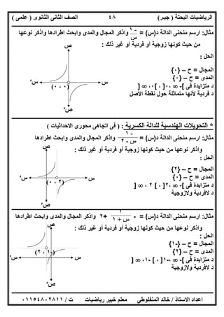 ‫اﻟﺒﺤﺘﺔ‬ ‫اﻟﺮﯾﺎﺿﯿﺎت‬)‫ﺟﺒـﺮ‬(‫اﻟﺜﺎﻧﻮى‬ ‫اﻟﺜﺎﻧﻰ‬ ‫اﻟﺼﻒ‬)‫ﻋﻠﻤﻰ‬(
‫ــــــــــــــــــــــ‬‫ــــــــــــــــــــــــــــــــــــــــــــــــــــــــــــــــــــــــــــــــــــــــــــــــــــــــــــــــــــــــــــــــ‬
‫ــــــــــــــــــــــــــــــــــــــــــــــــــــــــــــــــــــــــــــــــــــــــــــــــــــــــــــــــــــــــــــــ‬‫ــــــــــــــــــــــــ‬
‫اﻻﺳﺘﺎذ‬ ‫اﻋﺪاد‬/‫ت‬ ‫رﯾﺎﺿﯿﺎت‬ ‫ﺧﺒﯿﺮ‬ ‫ﻣﻌﻠﻢ‬ ‫اﻟﻤﻨﻔﻠﻮطﻰ‬ ‫ﺧﺎﻟﺪ‬/٠١١٥٤٨٠٢٨١١
٤٨
‫ﻣﺛﺎل‬:‫ﻣﻧﺣﻧﻰ‬ ‫ارﺳم‬‫د‬ ‫اﻟداﻟﺔ‬)‫س‬= (‫ﻧوﻋﮭﺎ‬ ‫واذﻛر‬ ‫اطرادھﺎ‬ ‫واﺑﺣث‬ ‫واﻟﻣدى‬ ‫اﻟﻣﺟﺎل‬ ‫واذﻛر‬
‫ذﻟك‬ ‫ﻏﯾر‬ ‫أو‬ ‫ﻓردﯾﺔ‬ ‫أو‬ ‫زوﺟﯾﺔ‬ ‫ﻛوﻧﮭﺎ‬ ‫ﺣﯾث‬ ‫ﻣن‬:
‫اﻟﺤﻞ‬:
‫اﻟﻣﺟﺎل‬=‫ح‬–}٠{
‫اﻟﻣدى‬=‫ح‬–}٠{
‫ﻓﻰ‬ ‫ﻣﺗزاﯾدة‬ ‫د‬[-،٠]،[٠،]
‫اﻷﺻل‬ ‫ﻧﻘطﺔ‬ ‫ﺣول‬ ‫ﻣﺗﻣﺎﺛﻠﺔ‬ ‫ﻷﻧﮭﺎ‬ ‫ﻓردﯾﺔ‬ ‫د‬
‫ــــــــــــــــــــــــــــــ‬‫ــــــــــــــــــــــــــــــــــــــــــــــــــــــــــــــــــــــــــــــــــــــــــــــــــــــــــــــــــــــــ‬
*‫اﻟﻜﺴﺮﯾﺔ‬ ‫ﻟﻠﺪاﻟﺔ‬ ‫اﻟﮭﻨﺪﺳﯿﺔ‬ ‫اﻟﺘﺤﻮﯾﻼت‬) :‫اﻻﺣﺪاﺛﯿﺎت‬ ‫ﻣﺤﻮرى‬ ‫اﺗﺠﺎھﻰ‬ ‫ﻓﻰ‬(
‫ﻣﺛﺎل‬:‫د‬ ‫اﻟداﻟﺔ‬ ‫ﻣﻧﺣﻧﻰ‬ ‫ارﺳم‬)‫س‬= (‫و‬ ‫واﻟﻣدى‬ ‫اﻟﻣﺟﺎل‬ ‫واذﻛر‬‫اطرادھﺎ‬ ‫اﺑﺣث‬
‫ذﻟك‬ ‫ﻏﯾر‬ ‫أو‬ ‫ﻓردﯾﺔ‬ ‫أو‬ ‫زوﺟﯾﺔ‬ ‫ﻛوﻧﮭﺎ‬ ‫ﺣﯾث‬ ‫ﻣن‬ ‫ﻧوﻋﮭﺎ‬ ‫واذﻛر‬:
‫اﻟﺤﻞ‬:
‫اﻟﻣﺟﺎل‬=‫ح‬–}٢{
‫اﻟﻣدى‬=‫ح‬–}٠{
‫ﻓﻰ‬ ‫ﻣﺗزاﯾدة‬ ‫د‬[-،٢]،[٢،]
‫وﻻزوﺟﯾﺔ‬ ‫ﻻﻓردﯾﺔ‬ ‫د‬
‫ـــــــــــــــــــــــــــــــــــــــــــــــــــــــــــــــــــــــــــــــــ‬‫ـــــــــــــــــــــــــــــــــــــــــــــــــــــــــــــــــــــ‬
‫ﻣﺛﺎل‬:‫د‬ ‫اﻟداﻟﺔ‬ ‫ﻣﻧﺣﻧﻰ‬ ‫ارﺳم‬)‫س‬= (-+٢‫اطرادھﺎ‬ ‫واﺑﺣث‬ ‫واﻟﻣدى‬ ‫اﻟﻣﺟﺎل‬ ‫واذﻛر‬
‫ذﻟك‬ ‫ﻏﯾر‬ ‫أو‬ ‫ﻓردﯾﺔ‬ ‫أو‬ ‫زوﺟﯾﺔ‬ ‫ﻛوﻧﮭﺎ‬ ‫ﺣﯾث‬ ‫ﻣن‬ ‫ﻧوﻋﮭﺎ‬ ‫واذﻛر‬:
‫اﻟﺣل‬:
‫اﻟﻣﺟﺎل‬=‫ح‬–}-١{
‫اﻟﻣدى‬=‫ح‬–}٢{
‫ﻓﻰ‬ ‫ﻣﺗزاﯾدة‬ ‫د‬[-،-١]،[-١،]
‫وﻻزوﺟﯾﺔ‬ ‫ﻻﻓردﯾﺔ‬ ‫د‬
-١
‫س‬
)٠،٠(
‫س‬
‫ص‬
‫س‬′
‫ص‬′
-١
‫س‬-٢
)٢،٠(
‫س‬
‫ص‬
‫س‬′
‫ص‬′
١
‫س‬+١
)-١،٢(
‫س‬
‫ص‬
‫س‬′
‫ص‬′
 