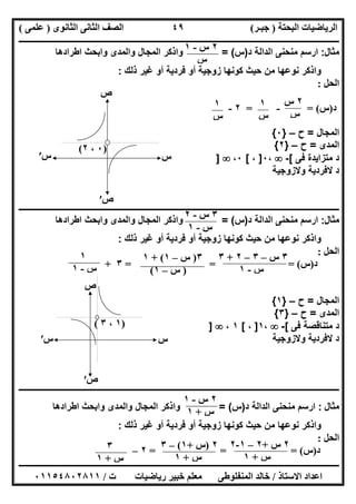 ‫اﻟﺒﺤﺘﺔ‬ ‫اﻟﺮﯾﺎﺿﯿﺎت‬)‫ﺟﺒـﺮ‬(‫اﻟﺜﺎﻧﻮى‬ ‫اﻟﺜﺎﻧﻰ‬ ‫اﻟﺼﻒ‬)‫ﻋﻠﻤﻰ‬(
‫ــــــــــــــــــــــ‬‫ــــــــــــــــــــــــــــــــــــــــــــــــــــــــــــــــــــــــــــــــــــــــــــــــــــــــــــــــــــــــــــــــ‬
‫ــــــــــــــــــــــــــــــــــــــــــــــــــــــــــــــــــــــــــــــــــــــــــــــــــــــــــــــــــــــــــــــ‬‫ــــــــــــــــــــــــ‬
‫اﻻﺳﺘﺎذ‬ ‫اﻋﺪاد‬/‫ت‬ ‫رﯾﺎﺿﯿﺎت‬ ‫ﺧﺒﯿﺮ‬ ‫ﻣﻌﻠﻢ‬ ‫اﻟﻤﻨﻔﻠﻮطﻰ‬ ‫ﺧﺎﻟﺪ‬/٠١١٥٤٨٠٢٨١١
٤٩
‫ﻣﺛﺎل‬:‫د‬ ‫اﻟداﻟﺔ‬ ‫ﻣﻧﺣﻧﻰ‬ ‫ارﺳم‬)‫س‬= (‫اطرادھﺎ‬ ‫واﺑﺣث‬ ‫واﻟﻣدى‬ ‫اﻟﻣﺟﺎل‬ ‫واذﻛر‬
‫ذﻟك‬ ‫ﻏﯾر‬ ‫أو‬ ‫ﻓردﯾﺔ‬ ‫أو‬ ‫زوﺟﯾﺔ‬ ‫ﻛوﻧﮭﺎ‬ ‫ﺣﯾث‬ ‫ﻣن‬ ‫ﻧوﻋﮭﺎ‬ ‫واذﻛر‬:
‫اﻟﺤﻞ‬:
‫د‬)‫س‬= (-=٢-
‫اﻟﻣﺟﺎل‬=‫ح‬–}٠{
‫اﻟﻣدى‬=‫ح‬–}٢{
‫ﻓﻰ‬ ‫ﻣﺗزاﯾدة‬ ‫د‬[-،٠]،[٠،]
‫وﻻزوﺟﯾﺔ‬ ‫ﻻﻓردﯾﺔ‬ ‫د‬
‫ــــــــــــــــــــــــــــــــــــــــــــــــــــــــــــــــــــــــــــــــــــــــــــــــــــــــــــــــــــــــــــــــــــــــــــــــــــــ‬
‫ﻣﺛﺎل‬:‫ارﺳم‬‫د‬ ‫اﻟداﻟﺔ‬ ‫ﻣﻧﺣﻧﻰ‬)‫س‬= (‫اطرادھﺎ‬ ‫واﺑﺣث‬ ‫واﻟﻣدى‬ ‫اﻟﻣﺟﺎل‬ ‫واذﻛر‬
‫ذﻟك‬ ‫ﻏﯾر‬ ‫أو‬ ‫ﻓردﯾﺔ‬ ‫أو‬ ‫زوﺟﯾﺔ‬ ‫ﻛوﻧﮭﺎ‬ ‫ﺣﯾث‬ ‫ﻣن‬ ‫ﻧوﻋﮭﺎ‬ ‫واذﻛر‬:
‫اﻟﺤﻞ‬:
‫د‬)‫س‬= = = (٣+
‫اﻟﻣﺟﺎل‬=‫ح‬–}١{
‫اﻟﻣدى‬=‫ح‬–}٣{
‫د‬‫ﻓﻰ‬ ‫ﻣﺗﻧﺎﻗﺻﺔ‬[-،١]،[١،]
‫وﻻزوﺟﯾﺔ‬ ‫ﻻﻓردﯾﺔ‬ ‫د‬
‫ــــــــــــــــــــــــــــــــــــــــــــــــــــــــــــــــــــــــــــــــــــــــــــــــــــــــــــــــــــــــــــــــــــــــــــــــــــــ‬
‫ﻣﺜﺎل‬:‫د‬ ‫اﻟداﻟﺔ‬ ‫ﻣﻧﺣﻧﻰ‬ ‫ارﺳم‬)‫س‬= (‫واذﻛر‬‫اطرادھﺎ‬ ‫واﺑﺣث‬ ‫واﻟﻣدى‬ ‫اﻟﻣﺟﺎل‬
‫ذﻟك‬ ‫ﻏﯾر‬ ‫أو‬ ‫ﻓردﯾﺔ‬ ‫أو‬ ‫زوﺟﯾﺔ‬ ‫ﻛوﻧﮭﺎ‬ ‫ﺣﯾث‬ ‫ﻣن‬ ‫ﻧوﻋﮭﺎ‬ ‫واذﻛر‬:
‫اﻟﺤﻞ‬:
‫د‬)‫س‬= = = (٢–
٢‫س‬-١
‫س‬
٢‫س‬
‫س‬
١
‫س‬
١
‫س‬
‫ص‬
)٠،٢(
‫س‬‫س‬′
‫ص‬′
٣‫س‬-٢
‫س‬-١
٣‫س‬–٣–٢+٣
‫س‬-١
٣)‫س‬–١+ (١
)‫س‬–١(
١
‫س‬-١
‫س‬‫س‬′
‫ص‬
‫ص‬′
)١،٣(
٢‫س‬-١
‫س‬+١
٢‫س‬+٢–١-٢
‫س‬+١
٢)‫س‬+١(–٣
‫س‬+١
٣
‫س‬+١
 