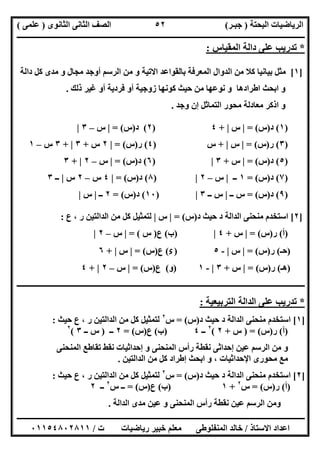 ‫اﻟﺒﺤﺘﺔ‬ ‫اﻟﺮﯾﺎﺿﯿﺎت‬)‫ﺟﺒـﺮ‬(‫اﻟﺜﺎﻧﻮى‬ ‫اﻟﺜﺎﻧﻰ‬ ‫اﻟﺼﻒ‬)‫ﻋﻠﻤﻰ‬(
‫ــــــــــــــــــــــ‬‫ــــــــــــــــــــــــــــــــــــــــــــــــــــــــــــــــــــــــــــــــــــــــــــــــــــــــــــــــــــــــــــــــ‬
‫ــــــــــــــــــــــــــــــــــــــــــــــــــــــــــــــــــــــــــــــــــــــــــــــــــــــــــــــــــــــــــــــ‬‫ــــــــــــــــــــــــ‬
‫اﻻﺳﺘﺎذ‬ ‫اﻋﺪاد‬/‫ت‬ ‫رﯾﺎﺿﯿﺎت‬ ‫ﺧﺒﯿﺮ‬ ‫ﻣﻌﻠﻢ‬ ‫اﻟﻤﻨﻔﻠﻮطﻰ‬ ‫ﺧﺎﻟﺪ‬/٠١١٥٤٨٠٢٨١١
٥٢
*‫ﺗﺪرﯾﺐ‬‫اﻟﻤﻘﯿﺎس‬ ‫داﻟﺔ‬ ‫ﻋﻠﻰ‬:
]١[‫ﺑﺎﻟﻘﻮ‬ ‫اﻟﻤﻌﺮﻓﺔ‬ ‫اﻟﺪوال‬ ‫ﻣﻦ‬ ‫ﻛﻼ‬ ‫ﺑﯿﺎﻧﯿﺎ‬ ‫ﻣﺜﻞ‬‫داﻟﺔ‬ ‫ﻛﻞ‬ ‫ﻣﺪى‬ ‫و‬ ‫ﻣﺠﺎل‬ ‫أوﺟﺪ‬ ‫اﻟﺮﺳﻢ‬ ‫ﻣﻦ‬ ‫و‬ ‫اﻻﺗﯿﺔ‬ ‫اﻋﺪ‬
‫ذﻟﻚ‬ ‫ﻏﯿﺮ‬ ‫أو‬ ‫ﻓﺮدﯾﺔ‬ ‫أو‬ ‫زوﺟﯿﺔ‬ ‫ﻛﻮﻧﮭﺎ‬ ‫ﺣﯿﺚ‬ ‫ﻣﻦ‬ ‫ﻧﻮﻋﮭﺎ‬ ‫و‬ ‫اطﺮادھﺎ‬ ‫اﺑﺤﺚ‬ ‫و‬.
‫وﺟﺪ‬ ‫إن‬ ‫اﻟﺘﻤﺎﺛﻞ‬ ‫ﻣﺤﻮر‬ ‫ﻣﻌﺎدﻟﺔ‬ ‫اذﻛﺮ‬ ‫و‬.
)١(‫د‬)‫س‬= (|‫س‬|+٤)٢(‫د‬)‫س‬= (|‫س‬–٣|
)٣(‫ر‬)‫س‬= (|‫س‬|+‫س‬)٤(‫ر‬)‫س‬= (|٢‫س‬+٣|+٣‫س‬–١
)٥(‫د‬)‫س‬= (|‫س‬+٣|)٦(‫د‬)‫س‬= (|‫س‬–٢|+٣
)٧(‫د‬)‫س‬= (١‫ــ‬|‫س‬–٢|)٨(‫د‬)‫س‬= (|٤‫س‬–٢‫س‬|‫ــ‬٣
)٩(‫د‬)‫س‬= (‫ــ‬ ‫س‬|‫ــ‬ ‫س‬٣|)١٠(‫د‬)‫س‬= (٢‫ــ‬|‫س‬|
]٢[‫د‬ ‫ﺣﯿﺚ‬ ‫د‬ ‫اﻟﺪاﻟﺔ‬ ‫ﻣﻨﺤﻨﻰ‬ ‫اﺳﺘﺨﺪم‬)‫س‬= (|‫س‬|‫ع‬ ، ‫ر‬ ‫اﻟﺪاﻟﺘﯿﻦ‬ ‫ﻣﻦ‬ ‫ﻛﻞ‬ ‫ﻟﺘﻤﺜﯿﻞ‬:
)‫أ‬(‫ر‬)‫س‬= (|‫س‬+٤|)‫ب‬(‫ع‬)‫س‬= (|‫س‬–٢|
)‫ﺣـ‬(‫ر‬)‫س‬= (|‫س‬|-٥)‫ء‬(‫ع‬)‫س‬= (|‫س‬|+٦
)‫ھـ‬(‫ر‬)‫س‬(=|‫س‬+٣|-١)‫و‬(‫ع‬)‫س‬= (|‫س‬–٢|+٤
‫ـــــــــــــــــــــــــــــــــــــــــــــــــــــــــــــــــــــــــــــــــــــــــــــــــــــــــــــــــــــــــــــــــــــــــــــــ‬‫ــــــ‬‫ـ‬
*‫اﻟﺘﺮﺑﯿﻌﯿﺔ‬ ‫اﻟﺪاﻟﺔ‬ ‫ﻋﻠﻰ‬ ‫ﺗﺪرﯾﺐ‬:
]١[‫اﻟﺪ‬ ‫ﻣﻨﺤﻨﻰ‬ ‫اﺳﺘﺨﺪم‬‫د‬ ‫ﺣﯿﺚ‬ ‫د‬ ‫اﻟﺔ‬)‫س‬= (‫س‬٢
‫ﺣﯿﺚ‬ ‫ع‬ ، ‫ر‬ ‫اﻟﺪاﻟﺘﯿﻦ‬ ‫ﻣﻦ‬ ‫ﻛﻞ‬ ‫ﻟﺘﻤﺜﯿﻞ‬:
)‫أ‬(‫ر‬)‫س‬) = (‫س‬+٢(٢
‫ــ‬٤)‫ب‬(‫ع‬)‫س‬= (٢‫ــ‬)‫ــ‬ ‫س‬٣(٢
‫اﻟﻤﻨﺤﻨﻰ‬ ‫ﺗﻘﺎطﻊ‬ ‫ﻧﻘﻂ‬ ‫إﺣﺪاﺛﯿﺎت‬ ‫و‬ ‫اﻟﻤﻨﺤﻨﻰ‬ ‫رأس‬ ‫ﻧﻘﻄﺔ‬ ‫إﺣﺪاﺛﻰ‬ ‫ﻋﯿﻦ‬ ‫اﻟﺮﺳﻢ‬ ‫ﻣﻦ‬ ‫و‬
‫اﻟﺪاﻟ‬ ‫ﻣﻦ‬ ‫ﻛﻞ‬ ‫إطﺮاد‬ ‫اﺑﺤﺚ‬ ‫و‬ ، ‫اﻹﺣﺪاﺛﯿﺎت‬ ‫ﻣﺤﻮرى‬ ‫ﻣﻊ‬‫ﺘﯿﻦ‬.
]٢[‫د‬ ‫ﺣﯿﺚ‬ ‫د‬ ‫اﻟﺪاﻟﺔ‬ ‫ﻣﻨﺤﻨﻰ‬ ‫اﺳﺘﺨﺪم‬)‫س‬= (‫س‬٢
‫ﺣﯿﺚ‬ ‫ع‬ ، ‫ر‬ ‫اﻟﺪاﻟﺘﯿﻦ‬ ‫ﻣﻦ‬ ‫ﻛﻞ‬ ‫ﻟﺘﻤﺜﯿﻞ‬:
)‫أ‬(‫ر‬)‫س‬= (‫س‬٢
+١)‫ب‬(‫ع‬)‫س‬= (‫س‬ ‫ــ‬٢
‫ــ‬٢
‫اﻟﺪاﻟﺔ‬ ‫ﻣﺪى‬ ‫ﻋﯿﻦ‬ ‫و‬ ‫اﻟﻤﻨﺤﻨﻰ‬ ‫رأس‬ ‫ﻧﻘﻄﺔ‬ ‫ﻋﯿﻦ‬ ‫اﻟﺮﺳﻢ‬ ‫وﻣﻦ‬.
 