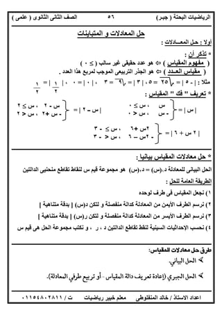 ‫اﻟﺒﺤﺘﺔ‬ ‫اﻟﺮﯾﺎﺿﯿﺎت‬)‫ﺟﺒـﺮ‬(‫اﻟﺜﺎﻧﻮى‬ ‫اﻟﺜﺎﻧﻰ‬ ‫اﻟﺼﻒ‬)‫ﻋﻠﻤﻰ‬(
‫ــــــــــــــــــــــ‬‫ــــــــــــــــــــــــــــــــــــــــــــــــــــــــــــــــــــــــــــــــــــــــــــــــــــــــــــــــــــــــــــــــ‬
‫ــــــــــــــــــــــــــــــــــــــــــــــــــــــــــــــــــــــــــــــــــــــــــــــــــــــــــــــــــــــــــــــ‬‫ــــــــــــــــــــــــ‬
‫اﻻﺳﺘﺎذ‬ ‫اﻋﺪاد‬/‫ت‬ ‫رﯾﺎﺿﯿﺎت‬ ‫ﺧﺒﯿﺮ‬ ‫ﻣﻌﻠﻢ‬ ‫اﻟﻤﻨﻔﻠﻮطﻰ‬ ‫ﺧﺎﻟﺪ‬/٠١١٥٤٨٠٢٨١١
٥٦
‫اﻟﻤﺘﺒﺎﯾﻨﺎت‬ ‫و‬ ‫اﻟﻤﻌﺎدﻻت‬ ‫ﺣﻞ‬
‫أوﻻ‬:‫اﻟﻤﻌـــﺎدﻻت‬ ‫ﺣـﻞ‬:
*‫أن‬ ‫ﺗﺬﻛﺮ‬:
)‫اﻟﻤﻘﯿﺎس‬ ‫ﻣﻔﮭﻮم‬(‫ﺳﺎﻟﺐ‬ ‫ﻏﯿﺮ‬ ‫ﺣﻘﯿﻘﻰ‬ ‫ﻋﺪد‬ ‫ھﻮ‬)٠(
)‫اﻟﻌــﺪد‬ ‫ﻣﻘﯿﺎس‬(‫اﻟﻌﺪد‬ ‫ھﺬا‬ ‫ﻟﻤﺮﺑﻊ‬ ‫اﻟﻤﻮﺟﺐ‬ ‫اﻟﺘﺮﺑﯿﻌﻰ‬ ‫اﻟﺠﺬر‬ ‫ھﻮ‬.
‫ﻣﺜﻼ‬:|-٥|=‫؟‬٢٥=٥،|٣|=‫؟‬٩=٣،|٠|=٠،| |=
*‫ﺗﻌﺮﯾﻒ‬"‫ﻓﻚ‬"‫اﻟﻤﻘﯿﺎس‬:
|‫س‬|=|‫ــ‬ ‫س‬٢|=
|٢‫س‬+٦|=
‫ــــــــــــــــــــــــــــــــــــــــــــــــــــــــــــــــــــــــــــــــــــــــــــــــــــــــــــــــــــــ‬‫ــــــــــــــــــــــــــــــــ‬
*‫ﺑﯿﺎﻧﯿﺎ‬ ‫اﻟﻤﻘﯿﺎس‬ ‫ﻣﻌﺎدﻻت‬ ‫ﺣﻞ‬:
‫د‬ ‫ﻟﻠﻤﻌﺎدﻟﺔ‬ ‫اﻟﺒﯿﺎﻧﻰ‬ ‫اﻟﺤﻞ‬١)‫س‬= (‫د‬٢)‫س‬(‫اﻟﺪاﻟﺘﯿﻦ‬ ‫ﻣﻨﺤﻨﯿﻰ‬ ‫ﺗﻘﺎطﻊ‬ ‫ﻟﻨﻘﺎط‬ ‫س‬ ‫ﻗﯿﻢ‬ ‫ﻣﺠﻤﻮﻋﺔ‬ ‫ھﻮ‬
‫ﻟﻠﺤﻞ‬ ‫اﻟﻌﺎﻣﺔ‬ ‫اﻟﻄﺮﯾﻘﺔ‬:
١(‫ﻟﻮﺣﺪه‬ ‫طﺮف‬ ‫ﻓﻰ‬ ‫اﻟﻤﻘﯿﺎس‬ ‫ﻧﺠﻌﻞ‬
٢(‫د‬ ‫ﻟﺘﻜﻦ‬ ‫و‬ ‫ﻣﻨﻔﺼﻠﺔ‬ ‫ﻛﺪاﻟﺔ‬ ‫اﻟﻤﻌﺎدﻟﺔ‬ ‫ﻣﻦ‬ ‫اﻷﯾﻤﻦ‬ ‫اﻟﻄﺮف‬ ‫ﻧﺮﺳﻢ‬)‫س‬] (‫ﻣﺘﻨﺎھﯿﺔ‬ ‫ﺑﺪﻗﺔ‬[
٣(‫ر‬ ‫ﻟﺘﻜﻦ‬ ‫و‬ ‫ﻣﻨﻔﺼﻠﺔ‬ ‫ﻛﺪاﻟﺔ‬ ‫اﻟﻤﻌﺎدﻟﺔ‬ ‫ﻣﻦ‬ ‫اﻷﯾﺴﺮ‬ ‫اﻟﻄﺮف‬ ‫ﻧﺮﺳﻢ‬)‫س‬] (‫ﻣﺘﻨﺎھﯿﺔ‬ ‫ﺑﺪﻗﺔ‬[
٤(‫س‬ ‫ﻗﯿﻢ‬ ‫ھﻰ‬ ‫اﻟﺤﻞ‬ ‫ﻣﺠﻤﻮﻋﺔ‬ ‫ﻧﻜﺘﺐ‬ ‫و‬ ، ‫ر‬ ، ‫د‬ ‫اﻟﺪاﻟﺘﯿﻦ‬ ‫ﺗﻘﺎطﻊ‬ ‫ﻟﻨﻘﻂ‬ ‫اﻟﺴﯿﻨﯿﺔ‬ ‫اﻹﺣﺪاﺛﯿﺎت‬ ‫ﻧﺤﺴﺐ‬
‫ـــــــــــــــــــــــــــــــــــــــــــــــــــــــــــــــــــــــــــــــــ‬‫ـــــــــــــــــــــــــــــــــــــــــــــــــــــــــــــــــــــ‬
١
٢
١
٢
‫س‬‫س‬ ،٠
-‫س‬‫س‬ ،>٠
‫س‬-٢‫س‬ ،٢
-‫س‬+٢‫س‬ ،>٢
٢‫س‬+٦‫س‬ ،-٣
-٢‫س‬–٦‫س‬ ،>-٣
 