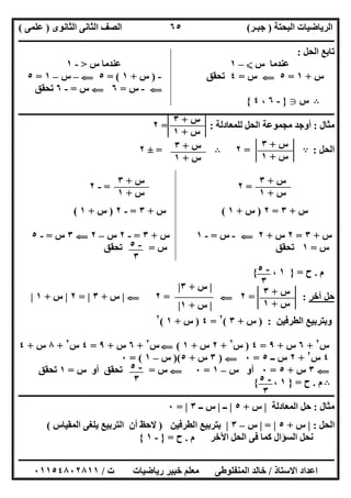 ‫اﻟﺒﺤﺘﺔ‬ ‫اﻟﺮﯾﺎﺿﯿﺎت‬)‫ﺟﺒـﺮ‬(‫اﻟﺜﺎﻧﻮى‬ ‫اﻟﺜﺎﻧﻰ‬ ‫اﻟﺼﻒ‬)‫ﻋﻠﻤﻰ‬(
‫ــــــــــــــــــــــ‬‫ــــــــــــــــــــــــــــــــــــــــــــــــــــــــــــــــــــــــــــــــــــــــــــــــــــــــــــــــــــــــــــــــ‬
‫ــــــــــــــــــــــــــــــــــــــــــــــــــــــــــــــــــــــــــــــــــــــــــــــــــــــــــــــــــــــــــــــ‬‫ــــــــــــــــــــــــ‬
‫اﻻﺳﺘﺎذ‬ ‫اﻋﺪاد‬/‫ت‬ ‫رﯾﺎﺿﯿﺎت‬ ‫ﺧﺒﯿﺮ‬ ‫ﻣﻌﻠﻢ‬ ‫اﻟﻤﻨﻔﻠﻮطﻰ‬ ‫ﺧﺎﻟﺪ‬/٠١١٥٤٨٠٢٨١١
٦٥
‫اﻟﺤﻞ‬ ‫ﺗﺎﺑﻊ‬:
‫س‬ ‫ﻋﻨﺪﻣﺎ‬X–١‫س‬ ‫ﻋﻨﺪﻣﺎ‬>-١
‫س‬+١=٥G‫س‬=٤‫ﺗﺤﻘﻖ‬-)‫س‬+١= (٥G–‫س‬–١=٥
G-‫س‬=٦G‫س‬=-٦‫ﺗﺤﻘﻖ‬
B‫س‬g}-٦،٤{
‫ــــــــــــــــــــــــــــــــــــــــــــــــــــــــــــــــــــــــــــــــــــــــــــ‬‫ــــــــــــــــــــــــــــــــــــــــــــــــــــــــــ‬
‫ﻣﺜﺎل‬:‫ﻟﻠﻤﻌﺎدﻟﺔ‬ ‫اﻟﺤﻞ‬ ‫ﻣﺠﻤﻮﻋﺔ‬ ‫أوﺟﺪ‬= :٢
‫اﻟﺤﻞ‬:A=٢B=±٢
=٢=-٢
‫س‬+٣=٢)‫س‬+١(‫س‬+٣=-٢)‫س‬+١(
‫س‬+٣=٢‫س‬+٢G-‫س‬=-١‫س‬+٣=-٢‫س‬–٢G٣‫س‬=-٥
‫س‬=١‫س‬ ‫ﺗﺤﻘﻖ‬=‫ﺗﺤﻘﻖ‬
‫م‬.‫ح‬=}١،{
‫آﺧﺮ‬ ‫ﺣﻞ‬= :٢G=٢G|‫س‬+٣|=٢|‫س‬+١|
‫اﻟﻄﺮﻓﯿﻦ‬ ‫وﺑﺘﺮﺑﯿﻊ‬) :‫س‬+٣(٢
=٤)‫س‬+١(٢
‫س‬٢
+٦‫س‬+٩=٤)‫س‬٢
+٢‫س‬+١(G‫س‬٢
+٦‫س‬+٩=٤‫س‬٢
+٨‫س‬+٤
٤‫س‬٢
+٢‫ــ‬ ‫س‬٥=٠G)٣‫س‬+٥)(‫س‬–١= (٠
G٣‫س‬+٥=٠‫س‬ ‫أو‬–١=٠G‫س‬=‫س‬ ‫أو‬ ‫ﺗﺤﻘﻖ‬=١‫ﺗﺤﻘﻖ‬
B‫م‬.‫ح‬=}١،{
‫ـــــــــــــــــــــــــــــــــــــــــــــــــــــــــــــــــــــــــــــــــــــــــــــــــــــــــــــــــــــــــ‬‫ـــــــــــــــــــــــــــــ‬
‫ﻣﺜﺎل‬:‫اﻟﻤﻌﺎدﻟﺔ‬ ‫ﺣﻞ‬|‫س‬+٥|‫ــ‬|‫ــ‬ ‫س‬٣|=٠
‫اﻟﺤﻞ‬:|‫س‬+٥|=|‫س‬–٣|‫اﻟﻄﺮﻓﯿﻦ‬ ‫ﺑﺘﺮﺑﯿﻊ‬)‫اﻟﻤﻘﯿﺎس‬ ‫ﯾﻠﻐﻰ‬ ‫اﻟﺘﺮﺑﯿﻊ‬ ‫أن‬ ‫ﻻﺣﻆ‬(
‫م‬ ‫اﻵﺧﺮ‬ ‫اﻟﺤﻞ‬ ‫ﻓﻰ‬ ‫ﻛﻤﺎ‬ ‫اﻟﺴﺆال‬ ‫ﻧﺤﻞ‬.‫ح‬=}-١{
‫س‬+٣
‫س‬+١
‫س‬+٣
‫س‬+١
‫س‬+٣
‫س‬+١
‫س‬+٣
‫س‬+١
‫س‬+٣
‫س‬+١
-٥
٣
-٥
٣
‫س‬+٣
‫س‬+١
|‫س‬+٣|
|‫س‬+١|
-٥
٣ -٥
٣
 