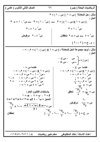 ‫اﻟﺒﺤﺘﺔ‬ ‫اﻟﺮﯾﺎﺿﯿﺎت‬)‫ﺟﺒـﺮ‬(‫اﻟﺜﺎﻧﻮى‬ ‫اﻟﺜﺎﻧﻰ‬ ‫اﻟﺼﻒ‬)‫ﻋﻠﻤﻰ‬(
‫ــــــــــــــــــــــ‬‫ــــــــــــــــــــــــــــــــــــــــــــــــــــــــــــــــــــــــــــــــــــــــــــــــــــــــــــــــــــــــــــــــ‬
‫ــــــــــــــــــــــــــــــــــــــــــــــــــــــــــــــــــــــــــــــــــــــــــــــــــــــــــــــــــــــــــــــ‬‫ــــــــــــــــــــــــ‬
‫اﻻﺳﺘﺎذ‬ ‫اﻋﺪاد‬/‫ت‬ ‫رﯾﺎﺿﯿﺎت‬ ‫ﺧﺒﯿﺮ‬ ‫ﻣﻌﻠﻢ‬ ‫اﻟﻤﻨﻔﻠﻮطﻰ‬ ‫ﺧﺎﻟﺪ‬/٠١١٥٤٨٠٢٨١١
٦٦
‫ﻣﺜﺎل‬:‫اﻟﻤﻌﺎدﻟﺔ‬ ‫ﺣﻞ‬|‫س‬+١| |‫س‬–١|=٣
‫اﻟﺤﻞ‬:
|)‫س‬+١)(‫س‬–١(|=٣G|‫س‬٢
–١|=٣G‫س‬٢
–١=±٣
‫س‬٢
–١=٣‫س‬٢
‫ــ‬١=-٣
‫س‬٢
=٤G‫س‬=±٢‫س‬ ‫ﺗﺤﻘﻘﺎن‬٢
=-٢‫ﻣﺮﻓﻮض‬
B‫م‬.‫ح‬=}٢،-٢{
‫ــــــــــــــــــــــــــــــــــــــــــــــــــــــــــــــــــــــــــــــــــــــــــــــــــــــــــــــــــــــــــــــــــــــــــــــــــــــ‬
‫ﻣﺜﺎل‬:‫ﻟﻠﻤﻌﺎدﻟﺔ‬ ‫اﻟﺤﻞ‬ ‫ﻣﺠﻤﻮﻋﺔ‬ ‫أوﺟﺪ‬) :‫س‬+١)(|‫س‬|-١+ (٠.٥=٠
‫اﻟﺤﻞ‬:
|‫س‬|=
‫س‬ ‫ﻋﻨﺪﻣﺎ‬٠‫س‬ ‫ﻋﻨﺪﻣﺎ‬>٠
)‫س‬+١)(‫س‬–١+ (٠.٥=٠)‫س‬+١)(-‫س‬–١+ (٠.٥=٠
‫س‬٢
–١+٠.٥=٠-‫س‬٢
–١–٢‫س‬+٠.٥=٠
‫س‬٢
–٠.٥=٠-‫س‬٢
–٢‫س‬–٠.٥=٠×-١
‫س‬٢
=٠.٥=‫س‬٢
+٢‫س‬+٠,٥=٠×٢
‫س‬=±٢‫س‬٢
+٤‫س‬+١=٠
‫س‬= =‫اﻟﻌﺎم‬ ‫اﻟﻘﺎﻧﻮن‬ ‫ﺑﺎﺳﺘﺨﺪام‬ ‫ﺗﺤﻘﻖ‬:
‫ا‬=٢‫ب‬ ،=٤‫ﺟـ‬ ،=١
‫اﻟﻤﻤﯿﺰ‬=‫ب‬٢
–٤‫ج‬‫ا‬=١٦–٤×٢×١=٨
‫س‬=‫ﻣﺮﻓﻮض‬
‫س‬==-١±
‫م‬.‫ح‬=}،-١+،-١-{‫ﺗﺤﻘﻘﺎن‬
‫س‬‫س‬ ،٠
-‫س‬‫س‬ ،>٠
١
٢
‫؟‬٢
٢
١
‫؟‬٢
-١
‫؟‬٢–‫ب‬±‫ب‬۲
–٤‫ا‬‫ﺣـ‬
۲‫ا‬
‫؟‬٢
٢
١
‫؟‬٢
‫؟‬٢
٢
‫؟‬٢
٢
‫؟‬٢
٢
 