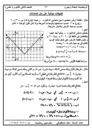 ‫اﻟﺒﺤﺘﺔ‬ ‫اﻟﺮﯾﺎﺿﯿﺎت‬)‫ﺟﺒـﺮ‬(‫اﻟﺜﺎﻧﻮى‬ ‫اﻟﺜﺎﻧﻰ‬ ‫اﻟﺼﻒ‬)‫ﻋﻠﻤﻰ‬(
‫ــــــــــــــــــــــ‬‫ــــــــــــــــــــــــــــــــــــــــــــــــــــــــــــــــــــــــــــــــــــــــــــــــــــــــــــــــــــــــــــــــ‬
‫ــــــــــــــــــــــــــــــــــــــــــــــــــــــــــــــــــــــــــــــــــــــــــــــــــــــــــــــــــــــــــــــ‬‫ــــــــــــــــــــــــ‬
‫اﻻﺳﺘﺎذ‬ ‫اﻋﺪاد‬/‫ت‬ ‫رﯾﺎﺿﯿﺎت‬ ‫ﺧﺒﯿﺮ‬ ‫ﻣﻌﻠﻢ‬ ‫اﻟﻤﻨﻔﻠﻮطﻰ‬ ‫ﺧﺎﻟﺪ‬/٠١١٥٤٨٠٢٨١١
٦٧
‫ﺗطﺑﯾﻘﺎت‬‫ﺣﯾﺎﺗﯾﺔ‬‫ﻋﻠﻰ‬‫ﺣل‬‫اﻟﻣﻌﺎدﻻت‬
‫ﻣﺛﺎل‬:‫ﻗطﻌﺔ‬‫أرض‬‫ﻣﺣﺻورة‬‫ﺑ‬‫ﯾن‬‫ﻣﻧﺣﻧﯾﻰ‬‫اﻟداﻟﺗﯾن‬‫د‬ ‫ﺣﯾث‬ ‫ر‬ ، ‫د‬)‫س‬= (|‫س‬–٣|-٢
‫ر‬ ،)‫س‬= (٣‫اﺣﺳب‬‫ﻣﺳﺎﺣﺗﮭﺎ‬‫ﺑﺎﻟوﺣدات‬‫اﻟﻣرﺑﻌﺔ‬‫وإذا‬‫ﻛﺎن‬‫طول‬‫اﻟوﺣدة‬٨‫أﻣﺗﺎر‬
‫إﺣﺳب‬‫ﻣﺳﺎﺣﺔ‬‫اﻷرض‬‫ﺑﺎﻷﻣﺗﺎر‬‫اﻟﻣرﺑﻌﺔ‬.
‫اﻟﺤﻞ‬:
‫اﻧﮭﻤﺎ‬ ‫ﻧﺠﺪ‬ ‫ﺑﯿﺎﻧﯿﺎ‬ ‫ر‬ ، ‫د‬ ‫اﻟﺪاﻟﺘﯿﻦ‬ ‫ﻣﻨﺤﻨﻰ‬ ‫ﺑﺘﻤﺜﯿﻞ‬
‫اﻟﻨﻘﻂ‬ ‫ﻓﻰ‬ ‫ﯾﺘﻘﺎطﻌﺎن‬‫ا‬)-٢،٣(‫ب‬ ،)٨،٣(
‫ﻣﺜﻠﺚ‬ ‫ﺷﻜﻞ‬ ‫ﻋﻠﻰ‬ ‫اﻻرض‬ ‫ﻗﻄﻌﺔ‬ ‫ﺗﻜﻮن‬ ‫و‬‫ج‬‫ب‬‫ا‬
‫ﺣﯿﺚ‬ ‫ﺟـ‬ ‫ﻓﻰ‬ ‫اﻟﻘﺎﺋﻢ‬‫ب‬‫ا‬=١٠‫وﺣﺪات‬
،‫ء‬‫ج‬=٣‫ــ‬)‫ــ‬٢= (٥‫وﺣﺪات‬
‫ـــــــــــــــــــــــــــــــــــــــــــــــــــــــــــــــــــــــــــــــــــــــــــــــــــــــــــــــــــــــــــــــــ‬‫ـــــــــــــــــــــ‬
‫ﻣﺜﺎل‬:
‫اﻟﺤﻞ‬:
 