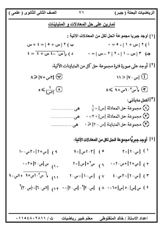 ‫اﻟﺒﺤﺘﺔ‬ ‫اﻟﺮﯾﺎﺿﯿﺎت‬)‫ﺟﺒـﺮ‬(‫اﻟﺜﺎﻧﻮى‬ ‫اﻟﺜﺎﻧﻰ‬ ‫اﻟﺼﻒ‬)‫ﻋﻠﻤﻰ‬(
‫ــــــــــــــــــــــ‬‫ــــــــــــــــــــــــــــــــــــــــــــــــــــــــــــــــــــــــــــــــــــــــــــــــــــــــــــــــــــــــــــــــ‬
‫ــــــــــــــــــــــــــــــــــــــــــــــــــــــــــــــــــــــــــــــــــــــــــــــــــــــــــــــــــــــــــــــ‬‫ــــــــــــــــــــــــ‬
‫اﻻﺳﺘﺎذ‬ ‫اﻋﺪاد‬/‫ت‬ ‫رﯾﺎﺿﯿﺎت‬ ‫ﺧﺒﯿﺮ‬ ‫ﻣﻌﻠﻢ‬ ‫اﻟﻤﻨﻔﻠﻮطﻰ‬ ‫ﺧﺎﻟﺪ‬/٠١١٥٤٨٠٢٨١١
٧١
‫اﻟﻤﺘﺒﺎﯾﻨﺎ‬ ‫و‬ ‫اﻟﻤﻌﺎدﻻت‬ ‫ﺣﻞ‬ ‫ﻋﻠﻰ‬ ‫ﺗﻤﺎرﯾﻦ‬‫ت‬
]١[‫اﻵﺗﯿﺔ‬ ‫اﻟﻤﻌﺎدﻻت‬ ‫ﻣﻦ‬ ‫ﻟﻜﻞ‬ ‫اﻟﺤﻞ‬ ‫ﻣﺠﻤﻮﻋﺔ‬ ‫ﺟﺒﺮﯾﺎ‬ ‫أوﺟﺪ‬:
‫أ‬(٢|‫س‬+١|-٥=٠‫ب‬(٢|‫س‬+٥|=٤+‫س‬
‫ﺟـ‬(٣|‫س‬–١|-٢|٢–‫س‬|=٠‫د‬(‫؟‬‫س‬٢
"–٤"‫س‬"+"٤"=٤
]٢[
]٣[
]٤[
١(
٢(
٣(
٤(
٥(
٦(
٧(
٨(
٩(
١٠(
١١(
١٢(
 