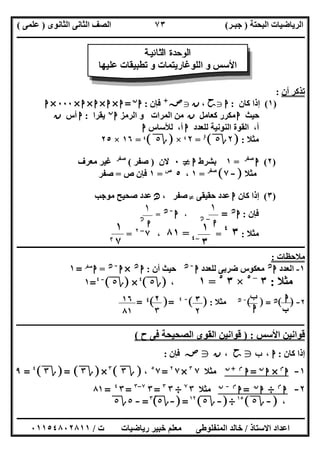 ‫اﻟﺒﺤﺘﺔ‬ ‫اﻟﺮﯾﺎﺿﯿﺎت‬)‫ﺟﺒـﺮ‬(‫اﻟﺜﺎﻧﻮى‬ ‫اﻟﺜﺎﻧﻰ‬ ‫اﻟﺼﻒ‬)‫ﻋﻠﻤﻰ‬(
‫ــــــــــــــــــــــ‬‫ــــــــــــــــــــــــــــــــــــــــــــــــــــــــــــــــــــــــــــــــــــــــــــــــــــــــــــــــــــــــــــــــ‬
‫ــــــــــــــــــــــــــــــــــــــــــــــــــــــــــــــــــــــــــــــــــــــــــــــــــــــــــــــــــــــــــــــ‬‫ــــــــــــــــــــــــ‬
‫اﻻﺳﺘﺎذ‬ ‫اﻋﺪاد‬/‫ت‬ ‫رﯾﺎﺿﯿﺎت‬ ‫ﺧﺒﯿﺮ‬ ‫ﻣﻌﻠﻢ‬ ‫اﻟﻤﻨﻔﻠﻮطﻰ‬ ‫ﺧﺎﻟﺪ‬/٠١١٥٤٨٠٢٨١١
٧٣
‫أن‬ ‫ﺗﺬﻛﺮ‬:
)١(‫ﻛﺎن‬ ‫إذا‬:‫ا‬g‫ﺣﺢ‬،‫ن‬g‫ﺻﺺ‬+
‫ﻓﺈن‬:‫ا‬‫ن‬
=‫ا‬×‫ا‬×‫ا‬×‫ا‬×٠٠٠×‫ا‬
‫ﺣﯿﺚ‬‫ا‬‫ﻛﻌ‬ ‫ﻣﻜﺮر‬‫ﺎﻣﻞ‬‫ن‬‫اﻟﺮﻣﺰ‬ ‫و‬ ‫اﻟﻤﺮات‬ ‫ﻣﻦ‬‫ا‬‫ن‬
‫ﯾﻘﺮا‬:‫ا‬‫أس‬‫ن‬
‫ﻟﻠﻌﺪد‬ ‫اﻟﻨﻮﻧﯿﺔ‬ ‫اﻟﻘﻮة‬ ،‫أ‬‫ا‬‫ﻟﻸﺳﺎس‬ ،‫أ‬‫ا‬
‫ﻣﺜﻼ‬:]٢‫ة‬٥[٤٤
=٢$×]‫ة‬٥[$=١٦×٢٥
)٢(‫ا‬‫ﺻﻔﺮ‬
=١‫ﺑﺸﺮط‬‫ا‬}٠‫ﻻن‬)‫ﺻﻔﺮ‬(‫ﺻﻔﺮ‬
‫ﻣﻌ‬ ‫ﻏﯿﺮ‬‫ﺮف‬
‫ﺚ‬‫ﻣ‬‫ﻣﺜﻼ‬]-٧[‫ﺻﻔﺮ‬
=١،٥‫ص‬
=١‫ص‬ ‫ﻓﺈن‬=‫ﺻﻔﺮ‬
)٣(‫ﻛﺎن‬ ‫إذا‬‫ا‬‫ﺣﻘﯿﻘﻰ‬ ‫ﻋﺪد‬}، ‫ﺻﻔﺮ‬‫ﻧﻦ‬‫ﻣﻮﺟﺐ‬ ‫ﺻﺤﯿﺢ‬ ‫ﻋﺪد‬
‫ﻓﺈن‬:‫ا‬‫ﻧﻦ‬
=،‫ا‬-‫ﻧﻦ‬
=
‫ﻣﺜﻼ‬:٣٤
==٨١،٧–٢
=
‫ــــــــــــــــــــــــــــــــــــــــــــــــــــــــــــــــــــــــــــــــــــــــــــــــــــــــــــــــــــــــــــــــــــــــــــــــــــــ‬
‫ﻣﻼﺣﻈﺎت‬:
١-‫اﻟﻌﺪد‬‫ا‬‫ﻧﻦ‬
‫ﻟﻠﻌﺪد‬ ‫ﺿﺮﺑﻰ‬ ‫ﻣﻌﻜﻮس‬‫ا‬-‫ﻧﻦ‬
‫أن‬ ‫ﺣﯿﺚ‬:‫ا‬‫ﻧﻦ‬
×‫ا‬-‫ﻧﻦ‬
=‫ا‬‫ﺻﻔﺮ‬
=١
‫ﻣﺜﻼ‬:٣–٥
×٣٥
=١،]‫ة‬٥[٤
×]‫ة‬٥[-٤
=١
٢-[ ]‫ﻧﻦ‬[ ] =-‫ﻧﻦ‬
‫ﻣﺜﻼ‬:[ ]-٤
[ ]=٤=
‫ـ‬‫ـ‬‫ـ‬‫ـ‬‫ـ‬‫ـ‬‫ـ‬‫ـ‬‫ـ‬‫ـ‬‫ـ‬‫ـ‬‫ـــــــــــــــــــــــ‬‫ــــــــــــــــــــــــــــــــــــــــــــــــــــــــــــــــــــــــــــــــــــــــــــــــــــــــــــــــ‬‫ـــــــ‬‫ــــــــــــــــــــــــــــــــــــــ‬
‫اﻷﺳﺲ‬ ‫ﻗﻮاﻧﯿﻦ‬) :‫ح‬ ‫ﻓﻰ‬ ‫اﻟﺼﺤﯿﺤﺔ‬ ‫اﻟﻘﻮى‬ ‫ﻗﻮاﻧﯿﻦ‬(
‫ﻛﺎن‬ ‫إذا‬:‫ـ‬ ‫ا‬،‫ب‬g‫ﺣﺢ‬،‫ن‬g‫ﺻﺺ‬‫ﻓﺈن‬:
١-‫ا‬‫م‬
×‫ا‬‫ن‬
=‫ا‬‫م‬+‫ن‬
‫ﻣﺜﻼ‬٧٣
×٧٢
=٧٥
،]‫ة‬٣[٣
×]‫ة‬٣]= [‫ة‬٣[٤
=٩
٢-‫ا‬‫م‬
÷‫ا‬‫ن‬
=‫ا‬‫م‬-‫ن‬
‫ﻣﺜﻼ‬٣٧
÷٣٣
=٣٧–٣
=٣٤
=٨١
،]-‫ة‬٥[١٥
÷]-‫ة‬٥[١٢
]=-‫ة‬٥[٣
=-٥‫ة‬٥
‫ﺔ‬ ‫ﻴ‬ ‫ﻧ‬ ‫ﺎ‬ ‫ﺜ‬ ‫ﻟ‬ ‫ا‬ ‫ة‬ ‫ﺪ‬ ‫ﺣ‬ ‫ﻮ‬ ‫ﻟ‬ ‫ا‬
‫ﻋﻠﯿﮭﺎ‬ ‫ﺗﻄﺒﯿﻘﺎت‬ ‫و‬ ‫اﻟﻠﻮﻏﺎرﯾﺘﻤﺎت‬ ‫و‬ ‫اﻷﺳﺲ‬
١
‫ﺍ‬-‫ﻦ‬‫ﻧ‬
١
‫ﺍ‬‫ﻦ‬‫ﻧ‬
١
٣-٤
١
٧@
‫ا‬
‫ب‬
‫ب‬
‫ا‬
٢
٣
٣
٢
١٦
٨١
 