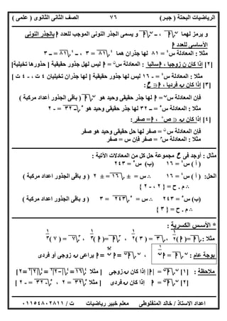 ‫اﻟﺒﺤﺘﺔ‬ ‫اﻟﺮﯾﺎﺿﯿﺎت‬)‫ﺟﺒـﺮ‬(‫اﻟﺜﺎﻧﻮى‬ ‫اﻟﺜﺎﻧﻰ‬ ‫اﻟﺼﻒ‬)‫ﻋﻠﻤﻰ‬(
‫ــــــــــــــــــــــ‬‫ــــــــــــــــــــــــــــــــــــــــــــــــــــــــــــــــــــــــــــــــــــــــــــــــــــــــــــــــــــــــــــــــ‬
‫ــــــــــــــــــــــــــــــــــــــــــــــــــــــــــــــــــــــــــــــــــــــــــــــــــــــــــــــــــــــــــــــ‬‫ــــــــــــــــــــــــ‬
‫اﻻﺳﺘﺎذ‬ ‫اﻋﺪاد‬/‫ت‬ ‫رﯾﺎﺿﯿﺎت‬ ‫ﺧﺒﯿﺮ‬ ‫ﻣﻌﻠﻢ‬ ‫اﻟﻤﻨﻔﻠﻮطﻰ‬ ‫ﺧﺎﻟﺪ‬/٠١١٥٤٨٠٢٨١١
٧٦
‫ﻟﮭﻤﺎ‬ ‫ﯾﺮﻣﺰ‬ ‫و‬‫ن‬
‫؟‬‫ا‬‫ــ‬ ،‫ن‬
‫؟‬‫ا‬‫و‬‫ﻟﻠﻌﺪد‬ ‫اﻟﻤﻮﺟﺐ‬ ‫اﻟﻨﻮﻧﻰ‬ ‫اﻟﺠﺬر‬ ‫ﯾﺴﻤﻰ‬‫ا‬‫اﻟﻨﻮﻧﻰ‬ ‫ﺑﺎﻟﺠﺬر‬
‫ﻟﻠﻌﺪد‬ ‫اﻵﺳﺎﺳﻰ‬‫ا‬
‫ﻣﺜﻼ‬:‫س‬ ‫اﻟﻤﻌﺎدﻟﺔ‬٤
=٨١‫ھﻤﺎ‬ ‫ﺟﺬران‬ ‫ﻟﮭﺎ‬٤
‫؟‬٨١"=٣‫ــ‬ ،٤
‫؟‬٨١=‫ــ‬٣
]٢[، ‫زوﺟﯿﺎ‬ ‫ن‬ ‫ﻛﺎن‬ ‫إذا‬‫ا‬‫ﺳﺎﻟﺒﺎ‬:‫س‬ ‫اﻟﻤﻌﺎدﻟﺔ‬‫ن‬
=‫ا‬‫ﺣﻘﯿﻘﯿﺔ‬ ‫ﺟﺬور‬ ‫ﻟﮭﻞ‬ ‫ﻟﯿﺲ‬]‫ﺗﺨﯿﻠﯿﺔ‬ ‫ﺣﺬورھﺎ‬[
‫ﻣﺜﻼ‬:‫ا‬‫س‬ ‫ﻟﻤﻌﺎدﻟﺔ‬٤
=-١٦‫ﺣﻘﯿﻘﯿﺔ‬ ‫ﺟﺬور‬ ‫ﻟﮭﺎ‬ ‫ﻟﯿﺲ‬]‫ﺗﺨﯿﻠﯿﺎن‬ ‫ﺟﺬران‬ ‫ﻟﮭﺎ‬٤، ‫ت‬-٤‫ت‬[
]٣[‫ﻛﺎن‬ ‫إذا‬‫ن‬، ‫ﻓﺮدﯾﺎ‬‫ا‬g‫ح‬:
‫س‬ ‫اﻟﻤﻌﺎدﻟﺔ‬ ‫ﻓﺈن‬‫ن‬
=‫ا‬‫ھﻮ‬ ‫وﺣﯿﺪ‬ ‫ﺣﻘﯿﻘﻰ‬ ‫ﺟﺬر‬ ‫ﻟﮭﺎ‬‫ن‬
‫؟‬‫ا‬)‫ﻣﺮﻛﺒﺔ‬ ‫أﻋﺪاد‬ ‫اﻟﺠﺬور‬ ‫ﺑﺎﻗﻰ‬(
‫ﻣﺜﻼ‬:‫س‬ ‫اﻟﻤﻌﺎدﻟﺔ‬٥
=‫ــ‬٣٢‫ھ‬ ‫وﺣﯿﺪ‬ ‫ﺣﻘﯿﻘﻰ‬ ‫ﺟﺬر‬ ‫ﻟﮭﺎ‬‫ﻮ‬٥
‫؟‬‫ــ‬٣٢"=-٢
]٤[‫إذ‬‫ﻛﺎن‬ ‫ا‬‫ن‬g‫ص‬+
،‫ا‬=‫ﺻﻔﺮ‬:
‫س‬ ‫اﻟﻤﻌﺎدﻟﺔ‬ ‫ﻓﺈن‬‫ن‬
=‫ﺻﻔﺮ‬ ‫ھﻮ‬ ‫وﺣﯿﺪ‬ ‫ﺣﻘﯿﻘﻰ‬ ‫ﺣﻞ‬ ‫ﻟﮭﺎ‬ ‫ﺻﻔﺮ‬
‫ﻣﺜﻼ‬:‫س‬ ‫اﻟﻤﻌﺎدﻟﺔ‬‫م‬
=‫س‬ ‫ﻓﺈن‬ ‫ﺻﻔﺮ‬=‫ﺻﻔﺮ‬
‫ـــــــــــــــــــــــــــــــــــــــــــــــــــــــــــــــــــــــــــــــــــــــــــــــ‬‫ـــــــــــــــــــــــــــــــــــــــــــــــــــــــ‬
‫ﻣﺜﺎل‬:‫ﻓﻰ‬ ‫أوﺟﺪ‬‫ح‬‫اﻵﺗﯿﺔ‬ ‫اﻟﻤﻌﺎدﻻت‬ ‫ﻣﻦ‬ ‫ﻛﻞ‬ ‫ﺣﻞ‬ ‫ﻣﺠﻤﻮﻋﺔ‬:
)‫أ‬(‫س‬٤
=١٦)‫ب‬(‫س‬٥
=٢٤٣
‫اﻟﺤﻞ‬) :‫أ‬(‫س‬٤
=١٦B‫س‬=±‫؟‬١٦"=±٢)‫ﻣﺮﻛﺒﺔ‬ ‫اﻋﺪاد‬ ‫اﻟﺠﺬور‬ ‫ﺑﺎﻗﻰ‬ ‫و‬(
B‫م‬.‫ح‬=}٢،-٢{
)‫ب‬(‫س‬٥
=٢٤٣B‫س‬=٥
‫؟‬٢٤٣"=٣)‫ﻣﺮﻛﺒﺔ‬ ‫اﻋﺪاد‬ ‫اﻟﺠﺬور‬ ‫ﺑﺎﻗﻰ‬ ‫و‬(
B‫م‬.‫ح‬=}٣{
‫ــــــــــــــــــــــــــــــــــــــــــــــــــــــــــــــــــــــــــــــــــــــــــــــــــــــــــــــــــــــــ‬‫ــــــــــــــــــــــــــــــ‬
*‫اﻟﻜﺴﺮﯾﺔ‬ ‫اﻷﺳـﺲ‬:
‫ﻣﺜﻼ‬:‫؟‬‫ا‬)=‫ا‬(،‫؟‬٣) =٣(،٣
‫؟‬‫ا‬)=‫ا‬(،٣
‫؟‬٧) =٧(
‫ﻋﺎم‬ ‫ﺑﻮﺟﺔ‬:‫ن‬
‫؟‬‫ا‬=‫ا‬،‫ن‬
‫؟‬‫ا‬‫ن‬
"=‫ا‬=‫ا‬‫ﯾﺮاﻋﻰ‬‫ن‬‫ﻓﺮدى‬ ‫أو‬ ‫زوﺟﻰ‬
‫ﻣﻼﺣﻈﺔ‬] :١[‫ن‬
‫؟‬‫ا‬‫ن‬
=|‫ا‬|‫ﻛﺎن‬ ‫إذا‬‫ن‬‫زوﺟﻰ‬]‫ﻣﺜﻼ‬٤
‫؟‬١٦=٤
‫؟‬|-٢"|٤
"=٤
‫؟‬|٢|٤
"=٢[
]٢[‫ن‬
‫؟‬‫ا‬‫ن‬
=‫ا‬‫ﻛﺎن‬ ‫إذا‬‫ن‬‫ﻓﺮدى‬]‫ﻣﺜﻼ‬٥
‫؟‬٣٢"=٢،٥
‫؟‬-٣٢"=-٢[
١
٢
١
٢
١
٣
٢
١
٣
٢ ١
‫ن‬
‫ن‬
‫ن‬
 