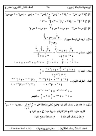 ‫اﻟﺒﺤﺘﺔ‬ ‫اﻟﺮﯾﺎﺿﯿﺎت‬)‫ﺟﺒـﺮ‬(‫اﻟﺜﺎﻧﻮى‬ ‫اﻟﺜﺎﻧﻰ‬ ‫اﻟﺼﻒ‬)‫ﻋﻠﻤﻰ‬(
‫ــــــــــــــــــــــ‬‫ــــــــــــــــــــــــــــــــــــــــــــــــــــــــــــــــــــــــــــــــــــــــــــــــــــــــــــــــــــــــــــــــ‬
‫ــــــــــــــــــــــــــــــــــــــــــــــــــــــــــــــــــــــــــــــــــــــــــــــــــــــــــــــــــــــــــــــ‬‫ــــــــــــــــــــــــ‬
‫اﻻﺳﺘﺎذ‬ ‫اﻋﺪاد‬/‫ت‬ ‫رﯾﺎﺿﯿﺎت‬ ‫ﺧﺒﯿﺮ‬ ‫ﻣﻌﻠﻢ‬ ‫اﻟﻤﻨﻔﻠﻮطﻰ‬ ‫ﺧﺎﻟﺪ‬/٠١١٥٤٨٠٢٨١١
٧٨
]٢[٤
‫؟‬١٦"‫س‬"
٤
"‫ص‬"
٨
"=٤
‫؟‬١٦×٤
‫؟‬‫س‬٤
"×٤
‫؟‬‫ص‬٨
"=٢×|‫س‬|×|‫ص‬|٢
=٢‫ص‬ ‫س‬٢
]٣[٤
‫؟‬١٦"‫ا‬١٢
"=٤
‫؟‬١٦×٤
‫؟‬‫ا‬١٢
=٢×‫ا‬=٢‫ا‬٣
]٤[٦
‫؟‬)‫س‬"+"٢"‫ص‬"(١٨
") =‫س‬+٢‫ص‬) = (‫س‬+٢‫ص‬(٣
‫ــــــــــ‬‫ــــــــــــــــــــــــــــــــــــــــــــــــــــــــــــــــــــــــــــــــــــــــــــــــــــــــــــــــــــــــــــــــــــــــــــ‬
‫ﻣﺜﺎل‬:‫ﺻﻮرة‬ ‫اﺑﺴﻂ‬ ‫ﻓﻰ‬ ‫أوﺟﺪ‬:
‫اﻟﺤﻞ‬:‫اﻟﻤﻘﺪار‬= =
=٣+‫ــ‬
×٧‫ــ‬
=٣‫ﺻﻔﺮ‬
×٧‫ﺻﻔﺮ‬
=١×١=١
‫ــــــــــــــــــــــــــــــــــــــــــــــــــــــــــــــــــــــــــــــــــــــــــــــــــــــــــــــــــــــــــــــــــــــــــــــــــــــ‬
‫ﻣﺜﺎل‬:‫أ‬ ‫أﺛﺒﺖ‬‫ن‬=
‫اﻟﺤﻞ‬:‫اﻷﯾﻤﻦ‬ ‫اﻟﻄﺮف‬= =
=٧٦‫س‬–١–٦‫س‬
×٤٣‫س‬+١–٣‫س‬–١
=٧–١
×٤‫ﺻﻔﺮ‬
=×١==‫اﻷﯾﺴﺮ‬
‫ــــــــــــــــــــــــــــــــــــــــــــــــــــــــــــــــــــــــــــــــــــــــــــــــــــــــــــــــــــــــــــــــــــــــــــــــــــــ‬
‫ﻣﺜﺎل‬:‫ﻛﺮة‬ ‫ﻗﻄﺮ‬ ‫ﻧﺼﻒ‬ ‫طﻮل‬ ‫ﻛﺎن‬ ‫إذا‬)‫ﻧﻖ‬(‫ﺑﺎﻟﻌﻼﻗﺔ‬ ‫ﯾﻌﻄﻰ‬ُ‫ﻧﻖ‬=٣
‫ﰈ‬‫ﱂ‬‫ﺣﺠﻤﮭﺎ‬ ،٦٠٠‫ﺳﻢ‬٣
‫ﺣﯿﺚ‬ ‫ﻋﺸﺮﯾﺔ‬ ‫أرﻗﺎم‬ ‫ﻟﺜﻼﺛﺔ‬ ‫اﻟﻨﺎﺗﺞ‬ ‫ﻣﻘﺮﺑﺎ‬ ‫ﻓﺄوﺟﺪ‬‫ح‬‫اﻟﻜﺮة‬ ‫ﺣﺠﻢ‬:
١(‫اﻟﻜﺮة‬ ‫ﻗﻄﺮ‬ ‫ﻧﺼﻒ‬ ‫طﻮل‬٢(‫اﻟﻜﺮة‬ ‫ﺳﻄﺢ‬ ‫ﻣﺴﺎﺣﺔ‬
١٢
٤
١٨
٦
٣×)١٤٧(
)٦٣(
١
٢
٣
١
٦
٥ ١
٣
٦
٣×)٣×٧٢
(
)٣٢
×٧(
٣×٣×٧
٣×٧
١
٢
٣
١
٦
٥ ١
٣
٦
٢
٣
٦
١
٣
٦
١
٢
٣
١
٦
٥
١
٣
٢
١
٢
٣
١
٦
٥
٢
٣
٢
١
٣
٢
١
٣
٢
)٣٤٣(٢‫ــ‬ ‫س‬
×)٤(٣‫س‬+١
)١٩٦(٣‫س‬
×٤
١
٣
٢
١
٧
٣
)٧٣
(٢‫ــ‬ ‫س‬
×)٤(٣‫س‬+١
)٧٢
×٤(٣‫س‬
×٤
١
٣
٢
)٧(٦‫ــ‬ ‫س‬١
×)٤(٣‫س‬+١
)٧(٦‫س‬
×)٤(٣‫س‬
×٤
١
٧
٣
١
٧
٣
٣‫ح‬
٤π
 