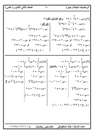 ‫اﻟﺒﺤﺘﺔ‬ ‫اﻟﺮﯾﺎﺿﯿﺎت‬)‫ﺟﺒـﺮ‬(‫اﻟﺜﺎﻧﻮى‬ ‫اﻟﺜﺎﻧﻰ‬ ‫اﻟﺼﻒ‬)‫ﻋﻠﻤﻰ‬(
‫ــــــــــــــــــــــ‬‫ــــــــــــــــــــــــــــــــــــــــــــــــــــــــــــــــــــــــــــــــــــــــــــــــــــــــــــــــــــــــــــــــ‬
‫ــــــــــــــــــــــــــــــــــــــــــــــــــــــــــــــــــــــــــــــــــــــــــــــــــــــــــــــــــــــــــــــ‬‫ــــــــــــــــــــــــ‬
‫اﻻﺳﺘﺎذ‬ ‫اﻋﺪاد‬/‫ت‬ ‫رﯾﺎﺿﯿﺎت‬ ‫ﺧﺒﯿﺮ‬ ‫ﻣﻌﻠﻢ‬ ‫اﻟﻤﻨﻔﻠﻮطﻰ‬ ‫ﺧﺎﻟﺪ‬/٠١١٥٤٨٠٢٨١١
٨٠
]٢) [‫س‬–٢= (٢٥‫ﻟﻠﻘﻮة‬ ‫اﻟﻄﺮﻓﯿﻦ‬ ‫ﺑﺮﻓﻊ‬٣
B)‫س‬–٢(٣×
) =٢٥(٣
‫آﺧﺮ‬ ‫ﺣﻞ‬:
B)‫س‬–٢(٢
) =٢٥(٣
‫س‬–٢=±)٢٥= (±)‫؟‬٢٥(٣
=±٥٣
B‫س‬–٢=±)‫؟‬٢٥(٣
=±٥٣
B‫س‬–٢=±١٢٥
B‫س‬–٢=١٢٥‫س‬ ‫أو‬–٢=-١٢٥B‫س‬–٢=١٢٥‫س‬ ‫أو‬–٢=-١٢٥
B‫س‬=١٢٧‫س‬ ‫أو‬=-١٢٣B‫س‬=١٢٧‫س‬ ‫أو‬=-١٢٣
B‫م‬.‫ح‬=}١٢٧،-١٢٣{B‫م‬.‫ح‬=}١٢٧،-١٢٣{
‫ــــــــــــــــــــــــــــــــــــــــــــــــــــــــــــــــــــــــــــــــــــــــــــــــــــــــــــــــــــــــــــــــــــــــــــــــــــــ‬
]٣[‫ــ‬ ‫س‬١٠‫س‬+٩=٠]٤[‫ــ‬ ‫س‬٣‫ــ‬ ‫س‬٤=٠
)‫س‬-٩) (‫س‬-١= (٠‫ﺑﺎﻟﺘﺤﻠﯿﻞ‬)‫س‬-٤) (‫س‬+١= (٠
B‫س‬-٩=٠‫س‬ ،-١=٠B‫س‬=٤‫س‬=-١
B‫س‬=٩B‫س‬=١B‫س‬٢
=٤٣
‫س‬٢
) =-١(٣
=-١
B‫س‬٢
=٩٥
B‫س‬٢
=١٥
=١B‫س‬=±)‫؟‬٤(٣
‫س‬=±‫؟‬-١h‫ح‬
B‫س‬=±)‫؟‬٩(٥
B‫س‬=±١B‫س‬=±٢٣
=±٨
B‫س‬=±٣٥
B‫م‬.‫ح‬=}٨،-٨{
‫س‬=±٢٤٣
B‫م‬.‫ح‬=}٢٤٣،-٢٤٣،١،-١{
٢
٣
٥٢
٣
٥
٣
٢
٣
٤
٥
٥
٢
٥
٥ ٢
٥
٥
٢
٥
٥
٢
٥
٥
٢
٥
٥
٢
٥
٥
٢
٥
٥
٢
٣
٥
٤
٣
٥٢
٣
٥
٢
٣
٥ ٢
٣
٥
٢
٣
٥
 