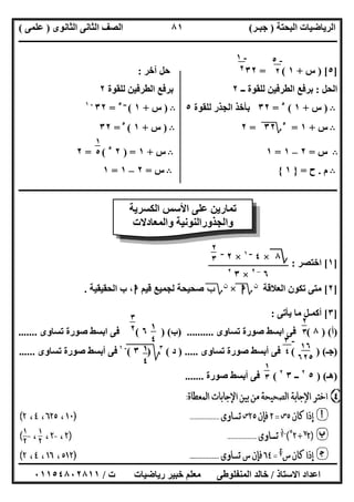 ‫اﻟﺒﺤﺘﺔ‬ ‫اﻟﺮﯾﺎﺿﯿﺎت‬)‫ﺟﺒـﺮ‬(‫اﻟﺜﺎﻧﻮى‬ ‫اﻟﺜﺎﻧﻰ‬ ‫اﻟﺼﻒ‬)‫ﻋﻠﻤﻰ‬(
‫ــــــــــــــــــــــ‬‫ــــــــــــــــــــــــــــــــــــــــــــــــــــــــــــــــــــــــــــــــــــــــــــــــــــــــــــــــــــــــــــــــ‬
‫ــــــــــــــــــــــــــــــــــــــــــــــــــــــــــــــــــــــــــــــــــــــــــــــــــــــــــــــــــــــــــــــ‬‫ــــــــــــــــــــــــ‬
‫اﻻﺳﺘﺎذ‬ ‫اﻋﺪاد‬/‫ت‬ ‫رﯾﺎﺿﯿﺎت‬ ‫ﺧﺒﯿﺮ‬ ‫ﻣﻌﻠﻢ‬ ‫اﻟﻤﻨﻔﻠﻮطﻰ‬ ‫ﺧﺎﻟﺪ‬/٠١١٥٤٨٠٢٨١١
٨١
]٥) [‫س‬+١= (٣٢‫آﺧﺮ‬ ‫ﺣﻞ‬:
‫اﻟﺤﻞ‬:‫ــ‬ ‫ﻟﻠﻘﻮة‬ ‫اﻟﻄﺮﻓﯿﻦ‬ ‫ﺑﺮﻓﻊ‬٢‫ﻟﻠﻘﻮة‬ ‫اﻟﻄﺮﻓﯿﻦ‬ ‫ﺑﺮﻓﻊ‬٢
B)‫س‬+١(٥
=٣٢‫ﻟﻠﻘﻮة‬ ‫اﻟﺠﺬر‬ ‫ﺑﺄﺧﺬ‬٥B)‫س‬+١(‫ــ‬٥
=٣٢-١
B‫س‬+١=٥
‫؟‬٣٢"=٢B)‫س‬+١(٥
=٣٢
B‫س‬=٢–١=١B‫س‬+١) =٢٥
= (٢
B‫م‬.‫ح‬=}١{B‫س‬=٢–١=١
‫ــــــــــــــــــــــ‬‫ــــــــــــــــــــــــــــــــــــــــــــــــــــــــــــــــــــــــــــــــــــــــــــــــــــــــــــــــــــــــــــــــ‬
]١[‫اﺧﺘﺼﺮ‬:
]٢[‫اﻟﻌﻼﻗﺔ‬ ‫ﺗﻜﻮن‬ ‫ﻣﺘﻰ‬‫ن‬
‫؟‬‫ا‬×‫ن‬
‫؟‬‫ب‬‫ﻗﯿﻢ‬ ‫ﻟﺠﻤﯿﻊ‬ ‫ﺻﺤﯿﺤﺔ‬‫ا‬‫اﻟﺤﻘﯿﻘﯿﺔ‬ ‫ب‬ ،.
]٣[‫ﯾﺄﺗﻰ‬ ‫ﻣﺎ‬ ‫أﻛﻤـﻞ‬:
)‫أ‬) (٨(‫ﺗﺴﺎوى‬ ‫ﺻﻮرة‬ ‫اﺑﺴﻂ‬ ‫ﻓﻰ‬) ..........‫ب‬) (٦(‫ﺗﺴﺎوى‬ ‫ﺻﻮرة‬ ‫اﺑﺴﻂ‬ ‫ﻓﻰ‬.......
)‫ﺟـ‬( ) (‫ﺗﺴﺎوى‬ ‫ﺻﻮرة‬ ‫أﺑﺴﻂ‬ ‫ﻓﻰ‬) .....‫د‬(٣
‫ﰈ‬)‫ﱂ‬٣(‫ﱂ‬
-١
‫ﺗﺴﺎوى‬ ‫ﺻﻮرة‬ ‫أﺑﺴﻂ‬ ‫ﻓﻰ‬......
)‫ھـ‬) (٥٢
‫ــ‬٣٢
(‫ﺻﻮرة‬ ‫أﺑﺴﻂ‬ ‫ﻓﻰ‬.......
-١
٢
-٥
٢
١
٥
٥
‫اﻟﻜﺴﺮﯾﺔ‬ ‫اﻷﺳﺲ‬ ‫ﻋﻠﻰ‬ ‫ﺗﻤﺎرﯾﻦ‬
‫واﻟﻤﻌﺎدﻻت‬ ‫واﻟﺠﺬوراﻟﻨﻮﻧﯿﺔ‬
‫؟‬٨×٤‫ــ‬١
×٢‫ــ‬
٦–٢
×٣٢
٢
٣
٥
٢
٣
٥
١
٤
٥
٣
٢
٥
١٦
٦٢٥
-٣
٤١
٤
٥
١
٣
٥
 