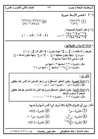 ‫اﻟﺒﺤﺘﺔ‬ ‫اﻟﺮﯾﺎﺿﯿﺎت‬)‫ﺟﺒـﺮ‬(‫اﻟﺜﺎﻧﻮى‬ ‫اﻟﺜﺎﻧﻰ‬ ‫اﻟﺼﻒ‬)‫ﻋﻠﻤﻰ‬(
‫ــــــــــــــــــــــ‬‫ــــــــــــــــــــــــــــــــــــــــــــــــــــــــــــــــــــــــــــــــــــــــــــــــــــــــــــــــــــــــــــــــ‬
‫ــــــــــــــــــــــــــــــــــــــــــــــــــــــــــــــــــــــــــــــــــــــــــــــــــــــــــــــــــــــــــــــ‬‫ــــــــــــــــــــــــ‬
‫اﻻﺳﺘﺎذ‬ ‫اﻋﺪاد‬/‫ت‬ ‫رﯾﺎﺿﯿﺎت‬ ‫ﺧﺒﯿﺮ‬ ‫ﻣﻌﻠﻢ‬ ‫اﻟﻤﻨﻔﻠﻮطﻰ‬ ‫ﺧﺎﻟﺪ‬/٠١١٥٤٨٠٢٨١١
٨٣
]١٠[
]١١[‫اﻟﺼﺤﯿﺤﺔ‬ ‫اﻻﺟﺎﺑﺔ‬ ‫اﺧﺘﺮ‬:
] ...... =‫ا‬،‫ا‬–١،‫س‬‫ا‬،١[
‫ـــــــــــــــــ‬‫ـــــــــــــــــــــــــــــــــــــــــــــــــــــــــــــــــــــــــــــــــــــــــــــــــــــــــــــــــــــــــــــــــــــ‬
*‫اﻷﺳﯿﺔ‬ ‫اﻟﺪاﻟﺔ‬‫ﺗﻄﺒﯿﻘﺎﺗﮭﺎ‬ ‫و‬:
‫ﺗﻌﺮﯾﻒ‬:‫د‬ ‫ﻛﺎﻧﺖ‬ ‫إذا‬:‫ح‬C‫ح‬+
‫د‬ ‫ﺣﯿﺚ‬)‫س‬= (‫ا‬‫س‬
‫ﻟﻜﻞ‬‫ا‬g‫ح‬+-}١{
،‫س‬‫ح‬‫ﻣﺠﺎﻟﮭﺎ‬ ‫ﯾﻜﻮن‬ ‫وﻟﮭﺬا‬=‫ح‬،‫ا‬‫س‬
‫ح‬+
‫ﻣﺪاھﺎ‬ ‫ﯾﻜﻮن‬ ‫وﻟﮭﺬا‬=‫ح‬+
‫أﺳﺎﺳﮭﺎ‬ ‫أﺳﯿﺔ‬ ‫داﻟﺔ‬ ‫ﺗﺴﻤﻰ‬ ‫د‬ ‫ﻓﺈن‬‫ا‬
‫ﻣﺜﻞ‬:‫د‬)‫س‬= (٣‫س‬
‫اﺳﺎﺳﮭﺎ‬٣‫س‬ ‫أﺳﮭﺎ‬ ،
‫د‬ ،)‫س‬( ) = (‫س‬+٢
‫س‬ ‫أﺳﮭﺎ‬ ، ‫اﺳﺎﺳﮭﺎ‬+٢
‫ﻣﺜﺎل‬:
‫ا‬‫س‬+٢
+‫ا‬‫س‬+١
+‫ا‬‫س‬
‫ا‬‫س‬+١
+‫ا‬‫س‬
+‫ا‬‫س‬-
١
١
٢
٥
١
٢
٥
‫أن‬ ‫ﺗﺬﻛﺮ‬:
]١[‫اﻟﺠﺒﺮﯾﺔ‬ ‫اﻟﺪاﻟﺔ‬:‫اﻟﻤﺴﺘﻘﻞ‬ ‫اﻟﻤﺘﻐﯿﺮ‬ ‫ﯾﻜﻮن‬)‫س‬(‫ﺣﻘﯿﻘﻰ‬ ‫ﻋﺪد‬ ‫اﻷس‬ ‫أﻣﺎ‬ ‫اﻷﺳﺎس‬ ‫ھﻮ‬
‫ﻣﺜﻞ‬:‫د‬)‫س‬= (‫س‬٢
‫د‬ ،)‫س‬= (‫س‬٣
+، ‫س‬٠٠٠٠
]٢[‫اﻷﺳﯿﺔ‬ ‫اﻟﺪاﻟﺔ‬:‫اﻟﻤﺴﺘﻘﻞ‬ ‫اﻟﻤﺘﻐﯿﺮ‬ ‫ﯾﻜﻮن‬)‫س‬(‫ﺣﻘﯿﻘﻰ‬ ‫ھﻮﻋﺪد‬ ‫اﻷﺳﺎس‬ ‫أﻣﺎ‬ ‫اﻷس‬ ‫ھﻮ‬
‫اﻟﻮاﺣﺪ‬ ‫ﯾﺴﺎوى‬ ‫ﻻ‬ ‫ﻣﻮﺟﺐ‬
‫ﻣﺜﻞ‬:‫د‬)‫س‬= (٢‫س‬
‫د‬ ،)‫س‬= (٣‫س‬–١
،٠٠٠٠٠
 