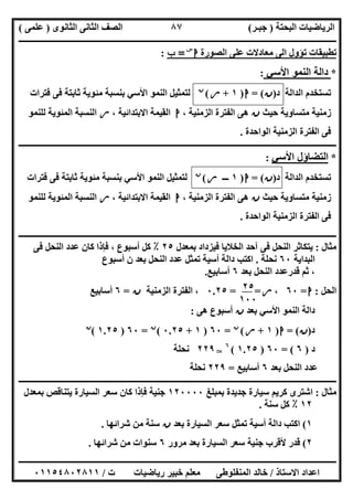 ‫اﻟﺒﺤﺘﺔ‬ ‫اﻟﺮﯾﺎﺿﯿﺎت‬)‫ﺟﺒـﺮ‬(‫اﻟﺜﺎﻧﻮى‬ ‫اﻟﺜﺎﻧﻰ‬ ‫اﻟﺼﻒ‬)‫ﻋﻠﻤﻰ‬(
‫ــــــــــــــــــــــ‬‫ــــــــــــــــــــــــــــــــــــــــــــــــــــــــــــــــــــــــــــــــــــــــــــــــــــــــــــــــــــــــــــــــ‬
‫ــــــــــــــــــــــــــــــــــــــــــــــــــــــــــــــــــــــــــــــــــــــــــــــــــــــــــــــــــــــــــــــ‬‫ــــــــــــــــــــــــ‬
‫اﻻﺳﺘﺎذ‬ ‫اﻋﺪاد‬/‫ت‬ ‫رﯾﺎﺿﯿﺎت‬ ‫ﺧﺒﯿﺮ‬ ‫ﻣﻌﻠﻢ‬ ‫اﻟﻤﻨﻔﻠﻮطﻰ‬ ‫ﺧﺎﻟﺪ‬/٠١١٥٤٨٠٢٨١١
٨٧
‫اﻟﺼﻮرة‬ ‫ﻋﻠﻰ‬ ‫ﻣﻌﺎدﻻت‬ ‫اﻟﻰ‬ ‫ﺗﺆول‬ ‫ﺗﻄﺒﯿﻘﺎت‬‫ا‬‫س‬
=‫ب‬:
*‫اﻷﺳﻲ‬ ‫اﻟﻨﻤﻮ‬ ‫داﻟﺔ‬:
‫د‬ ‫اﻟﺪاﻟﺔ‬ ‫ﺗﺴﺘﺨﺪم‬)‫ن‬= (‫ا‬)١+‫ر‬(‫ن‬
‫ﻓﺘﺮات‬ ‫ﻓﻰ‬ ‫ﺛﺎﺑﺘﺔ‬ ‫ﻣﺌﻮﯾﺔ‬ ‫ﺑﻨﺴﺒﺔ‬ ‫اﻷﺳﻲ‬ ‫اﻟﻨﻤﻮ‬ ‫ﻟﺘﻤﺜﯿﻞ‬
‫ﺣﯿﺚ‬ ‫ﻣﺘﺴﺎوﯾﺔ‬ ‫زﻣﻨﯿﺔ‬‫ن‬، ‫اﻟﺰﻣﻨﯿﺔ‬ ‫اﻟﻔﺘﺮة‬ ‫ھﻰ‬‫ا‬، ‫اﻻﺑﺘﺪاﺋﯿﺔ‬ ‫اﻟﻘﯿﻤﺔ‬‫ر‬‫اﻟﻤﺌﻮﯾﺔ‬ ‫اﻟﻨﺴﺒﺔ‬‫ﻟﻠﻨﻤﻮ‬
‫اﻟﻮاﺣﺪة‬ ‫اﻟﺰﻣﻨﯿﺔ‬ ‫اﻟﻔﺘﺮة‬ ‫ﻓﻰ‬.
‫ــــــــــــــــــــــــــــــــــــــــــــــــــــــــــــــــــــــــــــــــــــــــــــــــــــــــــــــــــــــــــــــــــــــــــــــــــــــ‬
*‫اﻷﺳﻲ‬ ‫اﻟﺘﻀﺎؤل‬:
‫د‬ ‫اﻟﺪاﻟﺔ‬ ‫ﺗﺴﺘﺨﺪم‬)‫ن‬= (‫ا‬)١‫ـــ‬‫ر‬(‫ن‬
‫ﻟﺘﻤﺜﯿ‬‫ﻓﺘﺮات‬ ‫ﻓﻰ‬ ‫ﺛﺎﺑﺘﺔ‬ ‫ﻣﺌﻮﯾﺔ‬ ‫ﺑﻨﺴﺒﺔ‬ ‫اﻷﺳﻲ‬ ‫اﻟﻨﻤﻮ‬ ‫ﻞ‬
‫ﺣﯿﺚ‬ ‫ﻣﺘﺴﺎوﯾﺔ‬ ‫زﻣﻨﯿﺔ‬‫ن‬، ‫اﻟﺰﻣﻨﯿﺔ‬ ‫اﻟﻔﺘﺮة‬ ‫ھﻰ‬‫ا‬، ‫اﻻﺑﺘﺪاﺋﯿﺔ‬ ‫اﻟﻘﯿﻤﺔ‬‫ر‬‫ﻟﻠﻨﻤﻮ‬ ‫اﻟﻤﺌﻮﯾﺔ‬ ‫اﻟﻨﺴﺒﺔ‬
‫اﻟﻮاﺣﺪة‬ ‫اﻟﺰﻣﻨﯿﺔ‬ ‫اﻟﻔﺘﺮة‬ ‫ﻓﻰ‬.
‫ـــــــــــــــــــــــــــــــــــــــــــــــــــــــــــــــــــــــــــــــــــــــــــــ‬‫ـــــــــــــــــــــــــــــــــــــــــــــــــــــــــ‬
‫ﻣﺜﺎل‬:‫ﺑﻤﻌﺪل‬ ‫ﻓﯿﺰداد‬ ‫اﻟﺨﻼﯾﺎ‬ ‫آﺣﺪ‬ ‫ﻓﻰ‬ ‫اﻟﻨﺤﻞ‬ ‫ﯾﺘﻜﺎﺛﺮ‬٢٥٪‫ﻓﻰ‬ ‫اﻟﻨﺤﻞ‬ ‫ﻋﺪد‬ ‫ﻛﺎن‬ ‫ﻓﺈذا‬ ، ‫أﺳﺒﻮع‬ ‫ﻛﻞ‬
‫اﻟﺒﺪاﯾﺔ‬٦٠‫ﻧﺤﻠﺔ‬.‫أﺳﺒﻮع‬ ‫ن‬ ‫ﺑﻌﺪ‬ ‫اﻟﻨﺤﻞ‬ ‫ﻋﺪد‬ ‫ﺗﻤﺜﻞ‬ ‫أﺳﯿﺔ‬ ‫داﻟﺔ‬ ‫اﻛﺘﺐ‬
‫ﺑﻌﺪ‬ ‫اﻟﻨﺤﻞ‬ ‫ﻗﺪرﻋﺪد‬ ‫ﺛﻢ‬ ،٦‫أﺳﺎﺑﯿﻊ‬.
‫اﻟﺤﻞ‬:‫ا‬=٦٠،‫ر‬= =٠.٢٥‫اﻟﺰﻣﻨﯿﺔ‬ ‫اﻟﻔﺘﺮة‬ ،‫ن‬=٦‫أﺳﺎﺑﯿﻊ‬
‫ﺑﻌﺪ‬ ‫اﻷﺳﻲ‬ ‫اﻟﻨﻤﻮ‬ ‫داﻟﺔ‬‫ن‬‫ھﻰ‬ ‫أﺳﺒﻮع‬:
‫د‬)‫ن‬= (‫ا‬)١+‫ر‬(‫ن‬
=٦٠)١+٠.٢٥(‫ن‬
=٦٠)١.٢٥(‫ن‬
‫د‬)٦= (٦٠)١.٢٥(٦
T٢٢٩‫ﻧﺤﻠﺔ‬
‫ﺑﻌﺪ‬ ‫اﻟﻨﺤﻞ‬ ‫ﻋﺪد‬٦‫أﺳﺎﺑﯿﻊ‬=٢٢٩‫ﻧﺤﻠﺔ‬
‫ــــــــــــــــــــــــــــــــــــــــــــــــــــــــــــــــــــــــــــــــــــــــــــــــــــــــــــــــــــــــــــــــــــــــــــــــــــــ‬
‫ﻣﺜﺎل‬:‫ﺑﻤﺒﻠﻎ‬ ‫ﺟﺪﯾﺪة‬ ‫ﺳﯿﺎرة‬ ‫ﻛﺮﯾﻢ‬ ‫اﺷﺘﺮى‬١٢٠٠٠٠‫ﺑﻤﻌﺪل‬ ‫ﯾﺘﻨﺎﻗﺺ‬ ‫اﻟﺴﯿﺎرة‬ ‫ﺳﻌﺮ‬ ‫ﻛﺎن‬ ‫ﻓﺈذا‬ ‫ﺟﻨﯿﺔ‬
١٢٪‫ﺳﻨﺔ‬ ‫ﻛﻞ‬.
١(‫ﺑﻌﺪ‬ ‫اﻟﺴﯿﺎرة‬ ‫ﺳﻌﺮ‬ ‫ﺗﻤﺜﻞ‬ ‫أﺳﯿﺔ‬ ‫داﻟﺔ‬ ‫اﻛﺘﺐ‬‫ن‬‫ﺷﺮاﺋﮭﺎ‬ ‫ﻣﻦ‬ ‫ﺳﻨﺔ‬.
٢(‫ﻣﺮور‬ ‫ﺑﻌﺪ‬ ‫اﻟﺴﯿﺎرة‬ ‫ﺳﻌﺮ‬ ‫ﺟﻨﯿﺔ‬ ‫ﻷﻗﺮب‬ ‫ﻗﺪر‬٦‫ﺷﺮاﺋﮭﺎ‬ ‫ﻣﻦ‬ ‫ﺳﻨﻮات‬.
٢٥
١٠٠
 