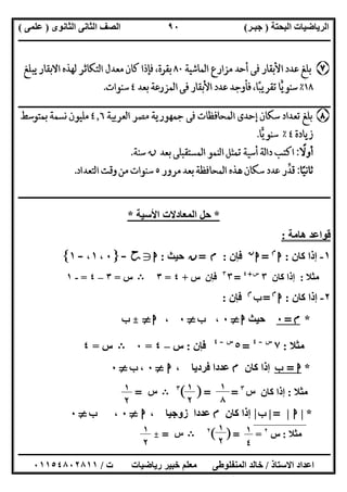 ‫اﻟﺒﺤﺘﺔ‬ ‫اﻟﺮﯾﺎﺿﯿﺎت‬)‫ﺟﺒـﺮ‬(‫اﻟﺜﺎﻧﻮى‬ ‫اﻟﺜﺎﻧﻰ‬ ‫اﻟﺼﻒ‬)‫ﻋﻠﻤﻰ‬(
‫ــــــــــــــــــــــ‬‫ــــــــــــــــــــــــــــــــــــــــــــــــــــــــــــــــــــــــــــــــــــــــــــــــــــــــــــــــــــــــــــــــ‬
‫ــــــــــــــــــــــــــــــــــــــــــــــــــــــــــــــــــــــــــــــــــــــــــــــــــــــــــــــــــــــــــــــ‬‫ــــــــــــــــــــــــ‬
‫اﻻﺳﺘﺎذ‬ ‫اﻋﺪاد‬/‫ت‬ ‫رﯾﺎﺿﯿﺎت‬ ‫ﺧﺒﯿﺮ‬ ‫ﻣﻌﻠﻢ‬ ‫اﻟﻤﻨﻔﻠﻮطﻰ‬ ‫ﺧﺎﻟﺪ‬/٠١١٥٤٨٠٢٨١١
٩٠
‫ــــــــــــــــــــــــــــــــــــــــــــــــــــــــــــــــــــــــــــــــــــــــــــــــــــــــــــــــــــــــــــــــــــــــــــــــــــــ‬
‫ــــــــــــــــــــــــــــــــــــــــــــــــــــــــــــــــــــــــــــــــــــــــــــــــ‬‫ــــــــــــــــــــــــــــــــــــــــــــــــــــــ‬
*‫اﻷﺳﯿﺔ‬ ‫اﻟﻤﻌﺎدﻻت‬ ‫ﺣﻞ‬*
‫ھﺎﻣﺔ‬ ‫ﻗﻮاﻋﺪ‬:
١-‫ﻛﺎن‬ ‫إذا‬:‫ا‬‫م‬
=‫ا‬‫ن‬
‫ﻓﺈن‬:‫م‬=‫ن‬‫ﺣﯿﺚ‬:‫ا‬g‫ﺣﺢ‬-c٠،١،-١d
‫ﻣﺜﻼ‬:‫ﻛﺎن‬ ‫إذا‬٣‫س‬+٤
=٣٣
‫ﻓﺈن‬‫س‬+٤=٣B‫س‬=٣–٤=-١
٢-‫ﻛﺎن‬ ‫إذا‬:‫ا‬‫م‬
=‫ب‬‫م‬
‫ﻓﺈن‬:
*‫م‬=٠‫ﺣﯿﺚ‬‫ا‬}٠،‫ب‬}٠،‫ا‬}_‫ب‬
‫ﻣﺜﻼ‬:٧‫س‬-٤
=٥‫س‬-٤
‫ﻓﺈن‬:‫س‬–٤=٠B‫س‬=٤
*‫ا‬=‫ب‬‫ﻛﺎن‬ ‫إذا‬‫م‬‫ﻋﺪد‬، ‫ﻓﺮدﯾﺎ‬ ‫ا‬‫ا‬}٠،‫ب‬}٠
‫ﻣﺜﻼ‬:‫ﻛﺎن‬ ‫إذا‬‫س‬٣
=[ ]=٣
B‫س‬=
*|‫ا‬|=|‫ب‬|‫ﻛﺎن‬ ‫إذا‬‫م‬، ‫زوﺟﯿﺎ‬ ‫ﻋﺪدا‬‫ا‬}٠،‫ب‬}٠
‫ﻣﺜﻼ‬:‫س‬٢
=[ ]=٢
B‫س‬=_
١
٨
١
٢
١
٢
١
٤
١
٢
١
٢
 
