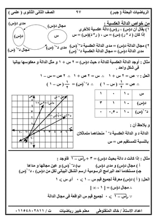 ‫اﻟﺒﺤﺘﺔ‬ ‫اﻟﺮﯾﺎﺿﯿﺎت‬)‫ﺟﺒـﺮ‬(‫اﻟﺜﺎﻧﻮى‬ ‫اﻟﺜﺎﻧﻰ‬ ‫اﻟﺼﻒ‬)‫ﻋﻠﻤﻰ‬(
‫ــــــــــــــــــــــ‬‫ــــــــــــــــــــــــــــــــــــــــــــــــــــــــــــــــــــــــــــــــــــــــــــــــــــــــــــــــــــــــــــــــ‬
‫ــــــــــــــــــــــــــــــــــــــــــــــــــــــــــــــــــــــــــــــــــــــــــــــــــــــــــــــــــــــــــــــ‬‫ــــــــــــــــــــــــ‬
‫اﻻﺳﺘﺎذ‬ ‫اﻋﺪاد‬/‫ت‬ ‫رﯾﺎﺿﯿﺎت‬ ‫ﺧﺒﯿﺮ‬ ‫ﻣﻌﻠﻢ‬ ‫اﻟﻤﻨﻔﻠﻮطﻰ‬ ‫ﺧﺎﻟﺪ‬/٠١١٥٤٨٠٢٨١١
٩٧
‫اﻟﻌﻜﺴﯿﺔ‬ ‫اﻟﺪاﻟﺔ‬ ‫ﺧﻮاص‬ ‫ﻣﻦ‬:
١(‫د‬ ‫أن‬ ‫ﯾﻘﺎل‬)‫س‬(‫ر‬ ،)‫س‬(‫ﻟﻸﺧﺮى‬ ‫ﻋﻜﺴﯿﺔ‬ ‫داﻟﺔ‬
‫ﻛﺎن‬ ‫إذا‬)‫د‬º‫ر‬) (‫س‬= (، ‫س‬)‫ر‬º‫د‬)(‫س‬= (‫س‬
٢(‫د‬ ‫اﻟﺪاﻟﺔ‬ ‫ﻣﺠﺎل‬)‫س‬= (‫د‬ ‫اﻟﻌﻜﺴﯿﺔ‬ ‫اﻟﺪاﻟﺔ‬ ‫ﻣﺪى‬‫ـــ‬١
)‫س‬(
‫د‬ ‫اﻟﺪاﻟﺔ‬ ‫ﻣﺪى‬)‫س‬= (‫اﻟﺪا‬ ‫ﻣﺠﺎل‬‫د‬ ‫اﻟﻌﻜﺴﯿﺔ‬ ‫ﻟﺔ‬‫ــ‬١
)‫س‬(
‫ــــــــــــــــــــــــــــــــــــــــــــــــــــــــــــــــــــــــــــــــــــــــــــــــــــــــــــــــــــــــــــــــــــــــــــــــــــــ‬
‫ﻣﺜﺎل‬:‫د‬ ‫ﺣﯿﺚ‬ ‫د‬ ‫ﻟﻠﺪاﻟﺔ‬ ‫اﻟﻌﻜﺴﯿﺔ‬ ‫اﻟﺪاﻟﺔ‬ ‫أوﺟﺪ‬)‫س‬= (٢‫س‬+١‫ﺑﯿﺎﻧﯿﺎ‬ ‫ﻣﻌﻜﻮﺳﮭﺎ‬ ‫و‬ ‫اﻟﺪاﻟﺔ‬ ‫ﻣﺜﻞ‬ ‫و‬
‫واﺣﺪ‬ ‫ﺷﻜﻞ‬ ‫ﻓﻰ‬.
‫اﻟﺤﻞ‬:A‫ص‬=٢‫س‬+١B‫س‬=٢‫ص‬+١B٢‫ص‬=‫س‬–١
B‫ص‬) =‫س‬–١(B‫د‬‫ــ‬١
)‫س‬) = (‫س‬–١(
‫أن‬ ‫ﯾﻼﺣﻆ‬ ‫و‬:
‫د‬ ‫اﻟﻌﻜﺴﯿﺔ‬ ‫اﻟﺪاﻟﺔ‬ ‫و‬ ‫د‬ ‫اﻟﺪاﻟﺔ‬‫ــ‬١
‫ﻣﻨﺤﻨﺎ‬‫ﻣﺘﻤﺎﺛﻼن‬ ‫ھﻤﺎ‬
‫ص‬ ‫ﻟﻠﻤﺴﺘﻘﯿﻢ‬ ‫ﺑﺎﻟﻨﺴﺒﺔ‬=‫س‬
‫ــــــــــــــــــــــــــــــــــــــــــــــــــــــــــــــــــــــــــــــــــــــــــــــــــــــــــــــــــــــــــــــــــــــــــــــــــــــ‬
‫ﻣﺜﺎل‬:‫د‬ ‫ﺑﺤﯿﺚ‬ ‫داﻟﺔ‬ ‫د‬ ‫ﻛﺎﻧﺖ‬ ‫إذا‬)‫س‬= (٣+‫؟‬‫س‬"–"١"‫ﻓﺄوﺟﺪ‬:
‫أ‬(‫د‬ ‫ﻣﺠﺎل‬)‫س‬(‫د‬ ‫ﻣﺪى‬ ‫و‬)‫س‬(‫ب‬(‫د‬‫ــ‬١
)‫س‬(‫ﻣﺪاھﺎ‬ ‫و‬ ‫ﻣﺠﺎﻟﮭﺎ‬ ‫ﻋﯿﻦ‬ ‫و‬
‫ﺟـ‬(‫د‬ ‫ﻣﻦ‬ ‫ﻟﻜﻞ‬ ‫اﻟﺒﯿﺎﻧﻰ‬ ‫اﻟﺸﻜﻞ‬ ‫ارﺳﻢ‬ ‫اﻟﺮﺳﻮﻣﯿﺔ‬ ‫اﻟﺒﺮاﻣﺞ‬ ‫أﺣﺪ‬ ‫ﻣﺴﺘﺨﺪﻣﺎ‬)‫س‬(‫د‬ ،‫ــ‬١
)‫س‬(
‫اﻟﺤﻞ‬) :‫أ‬(‫د‬)‫س‬(‫س‬ ‫ﻗﯿﻢ‬ ‫ﻟﺠﻤﯿﻊ‬ ‫ﻣﻌﺮﻓﺔ‬–١X٠‫س‬ ‫أى‬X١
B‫د‬ ‫ﻣﺠﺎل‬)‫س‬] = (١،∞]
A‫؟‬‫س‬"–"١"X٠‫اﻟﺪاﻟﺔ‬ ‫ﻣﺠﺎل‬ ‫ﻓﻰ‬ ‫اﻟﻮاﻗﻌﺔ‬ ‫س‬ ‫ﻗﯿﻢ‬ ‫ﻟﺠﻤﯿﻊ‬
‫س‬-١٠١
‫د‬)‫س‬(-١١٣
‫د‬‫ــ‬١
)‫س‬(-١-٠.٥٠
١
٢
١
٢
‫د‬ ‫ﻣﺠﺎل‬‫ــ‬١
)‫س‬(
‫س‬‫د‬)‫س‬(
‫د‬ ‫ﻣﺪى‬)‫س‬(
‫د‬ ‫ﻣﺠﺎل‬)‫س‬(
‫د‬ ‫ﻣﺪى‬‫ــ‬١
)‫س‬(
 