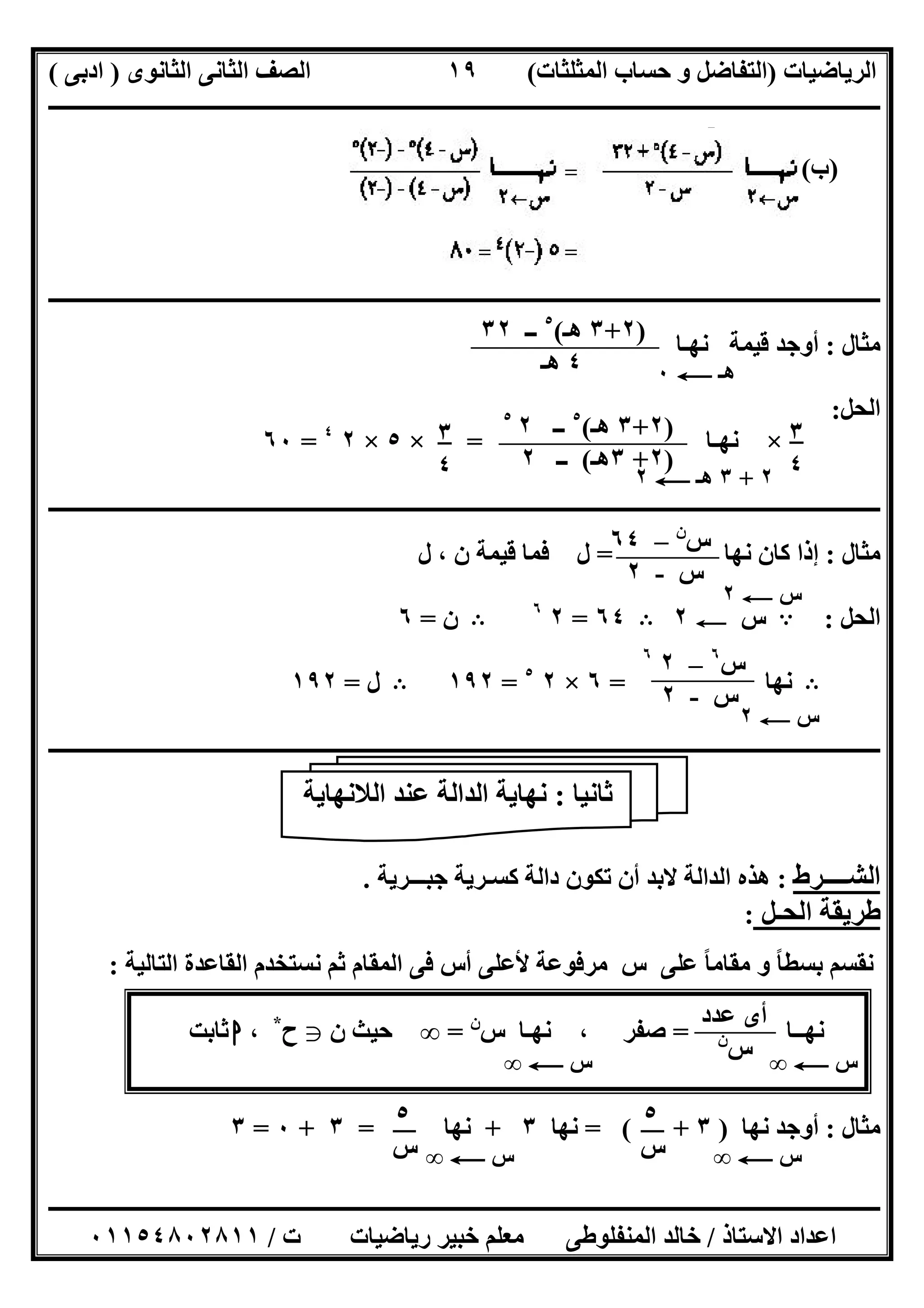 ‫اﻟﺮﯾﺎﺿﯿﺎت‬)‫ﺣﺴﺎ‬ ‫و‬ ‫اﻟﺘﻔﺎﺿﻞ‬‫ا‬ ‫ب‬‫ﻟﻤﺜﻠﺜﺎت‬(‫اﻟﺜﺎﻧﻮى‬ ‫اﻟﺜﺎﻧﻰ‬ ‫اﻟﺼﻒ‬)‫ادﺑﻰ‬(
‫ــــــــــــــــــــــــــــــــــــــــــــــــــــــــــــــــــــــــــــــــــــــــــــــــــــــــــــــــــــــــــــــــــــــــــــــــــــــ‬
‫ـــــــــــــــــــــــــــــــــــــــ‬‫ـــــــــــــــــــــــــــــــــــــــــــــــــــــــــــــــــــــــــــــــــــــــــــــــــــــــــــــــ‬
‫اﻻﺳﺘﺎذ‬ ‫اﻋﺪاد‬/‫ت‬ ‫رﯾﺎﺿﯿﺎت‬ ‫ﺧﺒﯿﺮ‬ ‫ﻣﻌﻠﻢ‬ ‫اﻟﻤﻨﻔﻠﻮطﻰ‬ ‫ﺧﺎﻟﺪ‬/٠١١٥٤٨٠٢٨١١
١٩
)‫ب‬(
‫ــــــــــــــــــــــــــــــــــــــــــــــــــــــــــــــــــــــــــــــــــــــــــــــــــــــــــــــــــــــــــــــــــــــــــــــــــــــ‬
‫ﻣﺜﺎل‬:‫ﻧﮭـﺎ‬ ‫ﻗﯿﻤﺔ‬ ‫أوﺟﺪ‬
‫اﻟﺤ‬‫ﻞ‬:
×‫ﻧﮭـﺎ‬=×٥×٢٤
=٦٠
‫ــــــــــــــــــــــــــــــــــــــــــــــــــــــــــــــــــــــــــــــــــــــــــــــــــــــــــــــــــــــــــــــــــــــــــــــــــــــ‬
‫ﻣﺜﺎل‬:‫ﻧﮭﺎ‬ ‫ﻛﺎن‬ ‫إذا‬=‫ل‬ ، ‫ن‬ ‫ﻗﯿﻤﺔ‬ ‫ﻓﻤﺎ‬ ‫ل‬
‫اﻟﺤﻞ‬:A‫س‬C٢B٦٤=٢٦
B‫ن‬=٦
B‫ﻧﮭﺎ‬=٦×٢٥
=١٩٢B‫ل‬=١٩٢
‫ـــــــــــــــــــــــــــــــــــــــــــــــــــــــــــــــــــــــــــــــــــــــــ‬‫ـــــــــــــــــــــــــــــــــــــــــــــــــــــــــــــ‬
‫اﻟﺸــــﺮط‬:‫ﺟﺒـــﺮﯾﺔ‬ ‫ﻛﺴـﺮﯾﺔ‬ ‫داﻟﺔ‬ ‫ﺗﻜﻮن‬ ‫أن‬ ‫ﻻﺑﺪ‬ ‫اﻟﺪاﻟﺔ‬ ‫ھﺬه‬.
‫اﻟﺤـﻞ‬ ‫طﺮﯾﻘﺔ‬:
‫اﻟﺘﺎﻟﯿﺔ‬ ‫اﻟﻘﺎﻋﺪة‬ ‫ﻧﺴﺘﺨﺪم‬ ‫ﺛﻢ‬ ‫اﻟﻤﻘﺎم‬ ‫ﻓﻰ‬ ‫أس‬ ‫ﻷﻋﻠﻰ‬ ‫ﻣﺮﻓﻮﻋﺔ‬ ‫س‬ ‫ﻋﻠﻰ‬ ‫ﻣﻘﺎﻣﺎ‬ ‫و‬ ‫ﺑﺴﻄﺎ‬ ‫ﻧﻘﺴﻢ‬ً ً:
‫ﻧﮭــﺎ‬=‫س‬ ‫ﻧﮭـﺎ‬ ، ‫ﺻﻔﺮ‬‫ن‬
=∞‫ن‬ ‫ﺣﯿﺚ‬g‫ح‬*
،‫ا‬‫ﺛﺎﺑﺖ‬
‫ﻣﺜﺎل‬:‫ﻧﮭﺎ‬ ‫أوﺟﺪ‬)٣= ( +‫ﻧﮭﺎ‬٣+‫ﻧﮭﺎ‬=٣+٠=٣
)٢+٣‫ھـ‬(٥
‫ــ‬٣٢
٤‫ھـ‬ ‫ھـ‬C٠
٣
٤
)٢+٣‫ھـ‬(٥
‫ــ‬٢٥
)٢+٣‫ھـ‬(‫ــ‬٢
٢+٣‫ھـ‬C٢
٣
٤
‫ﺛﺎﻧﯿﺎ‬:‫اﻟﻼﻧﮭﺎﯾﺔ‬ ‫ﻋﻨﺪ‬ ‫اﻟﺪاﻟﺔ‬ ‫ﻧﮭﺎﯾﺔ‬
‫ﻋﺪد‬ ‫أى‬
‫س‬‫ن‬
‫س‬C∞‫س‬C∞
‫س‬‫ن‬
–٦٤
‫س‬-٢
‫س‬C٢
‫س‬٦
–٢٦
‫س‬-٢
‫س‬C٢
‫س‬C∞
٥
‫س‬
٥
‫س‬ ‫س‬C∞
 