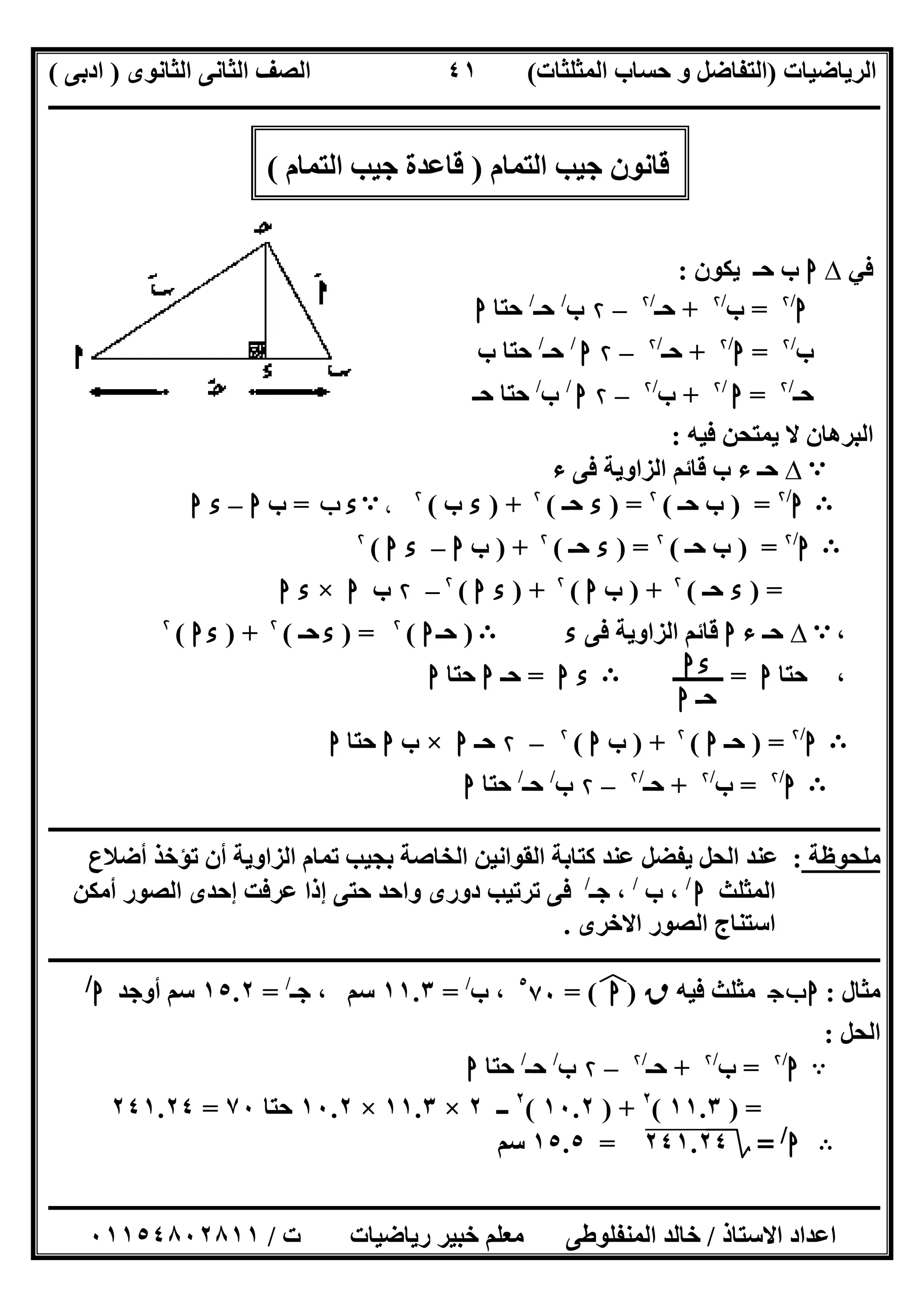 ‫اﻟﺮﯾﺎﺿﯿﺎت‬)‫ﺣﺴﺎ‬ ‫و‬ ‫اﻟﺘﻔﺎﺿﻞ‬‫ا‬ ‫ب‬‫ﻟﻤﺜﻠﺜﺎت‬(‫اﻟﺜﺎﻧﻮى‬ ‫اﻟﺜﺎﻧﻰ‬ ‫اﻟﺼﻒ‬)‫ادﺑﻰ‬(
‫ــــــــــــــــــــــــــــــــــــــــــــــــــــــــــــــــــــــــــــــــــــــــــــــــــــــــــــــــــــــــــــــــــــــــــــــــــــــ‬
‫ـــــــــــــــــــــــــــــــــــــــ‬‫ـــــــــــــــــــــــــــــــــــــــــــــــــــــــــــــــــــــــــــــــــــــــــــــــــــــــــــــــ‬
‫اﻻﺳﺘﺎذ‬ ‫اﻋﺪاد‬/‫ت‬ ‫رﯾﺎﺿﯿﺎت‬ ‫ﺧﺒﯿﺮ‬ ‫ﻣﻌﻠﻢ‬ ‫اﻟﻤﻨﻔﻠﻮطﻰ‬ ‫ﺧﺎﻟﺪ‬/٠١١٥٤٨٠٢٨١١
٤١
‫اﻟﺘﻤﺎم‬ ‫ﺟﯿﺐ‬ ‫ﻗﺎﻧﻮن‬)‫اﻟﺘﻤﺎم‬ ‫ﺟﯿﺐ‬ ‫ﻗﺎﻋﺪة‬(
‫ﻓﻲ‬∆‫ا‬‫ﯾﻜﻮن‬ ‫ﺣـ‬ ‫ب‬:
‫ا‬/۲
=‫ب‬/۲
+‫ﺣـ‬/۲
–۲‫ب‬/
‫ﺣـ‬/
‫ﺣﺘﺎ‬‫ا‬
‫ب‬/۲
=‫ا‬/۲
+‫ﺣـ‬/۲
–۲‫ا‬/
‫ﺣـ‬/
‫ب‬ ‫ﺣﺘﺎ‬
‫ﺣـ‬/۲
=‫ا‬/۲
+‫ب‬/۲
–۲‫ا‬/
‫ب‬/
‫ﺣـ‬ ‫ﺣﺘﺎ‬
‫اﻟﺒﺮھﺎن‬‫ﻓﯿﮫ‬ ‫ﯾﻤﺘﺤﻦ‬ ‫ﻻ‬:
A∆‫ء‬ ‫ﻓﻰ‬ ‫اﻟﺰاوﯾﺔ‬ ‫ﻗﺎﺋﻢ‬ ‫ب‬ ‫ء‬ ‫ﺣـ‬
B‫ا‬/۲
) =‫ﺣـ‬ ‫ب‬(۲
) =‫ء‬‫ﺣـ‬(۲
) +‫ء‬‫ب‬(۲
،A‫ء‬‫ب‬=‫ب‬‫ا‬–‫ء‬‫ا‬
B‫ا‬/۲
) =‫ﺣـ‬ ‫ب‬(۲
) =‫ء‬‫ﺣـ‬(۲
) +‫ب‬‫ا‬–‫ء‬‫ا‬(۲
) =‫ء‬‫ﺣـ‬(۲
) +‫ب‬‫ا‬(۲
) +‫ء‬‫ا‬(۲
–۲‫ب‬‫ا‬×‫ء‬‫ا‬
،A∆‫ء‬ ‫ﺣـ‬‫ا‬‫ﻓﻰ‬ ‫اﻟﺰاوﯾﺔ‬ ‫ﻗﺎﺋﻢ‬‫ء‬B)‫ﺣـ‬‫ا‬(۲
) =‫ء‬‫ﺣـ‬(۲
) +‫ا‬‫ء‬(۲
،‫ﺣﺘﺎ‬‫ا‬=‫ـــــــــ‬B‫ء‬‫ا‬=‫ﺣـ‬‫ا‬‫ﺣﺘﺎ‬‫ا‬
B‫ا‬/۲
) =‫ﺣـ‬‫ا‬(۲
) +‫ب‬‫ا‬(۲
–۲‫ﺣـ‬‫ا‬×‫ب‬‫ا‬‫ﺣﺘﺎ‬‫ا‬
B‫ا‬/۲
=‫ب‬/۲
+‫ﺣـ‬/۲
–۲‫ب‬/
‫ﺣـ‬/
‫ﺣﺘﺎ‬‫ا‬
‫ـــــــــــــــــــــــــــــــــــــــــــــــــــــــــــــــــــــــــــــــــــــــــ‬‫ـــــــــــــــــــــــــــــــــــــــــــــــــــــــــــــ‬
‫ﻣﻠﺤﻮظﺔ‬:‫اﻟﺤﻞ‬ ‫ﻋﻨﺪ‬‫أﺿﻼع‬ ‫ﺗﺆﺧﺬ‬ ‫أن‬ ‫اﻟﺰاوﯾﺔ‬ ‫ﺗﻤﺎم‬ ‫ﺑﺠﯿﺐ‬ ‫اﻟﺨﺎﺻﺔ‬ ‫اﻟﻘﻮاﻧﯿﻦ‬ ‫ﻛﺘﺎﺑﺔ‬ ‫ﻋﻨﺪ‬ ‫ﯾﻔﻀﻞ‬
‫اﻟﻤﺜﻠﺚ‬‫ا‬/
‫ب‬ ،/
‫ﺟـ‬ ،/
‫أﻣﻜﻦ‬ ‫اﻟﺼﻮر‬ ‫إﺣﺪى‬ ‫ﻋﺮﻓﺖ‬ ‫إذا‬ ‫ﺣﺘﻰ‬ ‫واﺣﺪ‬ ‫دورى‬ ‫ﺗﺮﺗﯿﺐ‬ ‫ﻓﻰ‬
‫اﺳﺘﻨﺎج‬‫اﻻﺧﺮى‬ ‫اﻟﺼﻮر‬.
‫ــــــــــــــــــــــــــــــــــــــــــــــــــــــــــــــــــــــــــــــــــــــــــــــــــــــــــــــــــــــــــــــــــــــــــــــــــــــ‬
‫ﻣﺜﺎل‬:‫ج‬‫ب‬‫ا‬‫ﻓﯿﮫ‬ ‫ﻣﺜﻠﺚ‬‫ق‬)‫ا‬(‫ﻒ‬‫ﻓ‬=٥
٧٠‫ب‬ ،/
=١١.٣‫ﺟـ‬ ، ‫ﺳﻢ‬/
=١٥.٢‫أوﺟﺪ‬ ‫ﺳﻢ‬‫ا‬/
‫اﻟﺤﻞ‬:
A‫ا‬/۲
=‫ب‬/۲
+‫ﺣـ‬/۲
–۲‫ب‬/
‫ﺣـ‬/
‫ﺣﺘﺎ‬‫ا‬
) =١١.٣(٢
) +١٠.٢(٢
‫ــ‬٢×١١.٣×١٠.٢‫ﺣﺘﺎ‬٧٠=٢٤١.٢٤
B‫ا‬/
=‫؟‬٢٤١.٢٤=١٥.٥‫ﺳﻢ‬
‫ا‬‫ء‬
‫ﺣـ‬‫ا‬
 