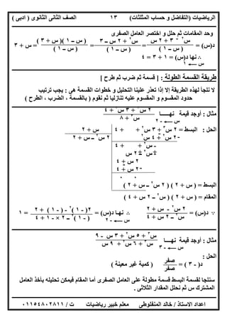 ‫اﻟﺮﯾﺎﺿﯿﺎت‬)‫ﺣﺴﺎ‬ ‫و‬ ‫اﻟﺘﻔﺎﺿﻞ‬‫ا‬ ‫ب‬‫ﻟﻤﺜﻠﺜﺎت‬(‫اﻟﺜﺎﻧﻮى‬ ‫اﻟﺜﺎﻧﻰ‬ ‫اﻟﺼﻒ‬)‫ادﺑﻰ‬(
‫ــــــــــــــــــــــــــــــــــــــــــــــــــــــــــــــــــــــــــــــــــــــــــــــــــــــــــــــــــــــــــــــــــــــــــــــــــــــ‬
‫ـــــــــــــــــــــــــــــــــــــــ‬‫ـــــــــــــــــــــــــــــــــــــــــــــــــــــــــــــــــــــــــــــــــــــــــــــــــــــــــــــــ‬
‫اﻻﺳﺘﺎذ‬ ‫اﻋﺪاد‬/‫ت‬ ‫رﯾﺎﺿﯿﺎت‬ ‫ﺧﺒﯿﺮ‬ ‫ﻣﻌﻠﻢ‬ ‫اﻟﻤﻨﻔﻠﻮطﻰ‬ ‫ﺧﺎﻟﺪ‬/٠١١٥٤٨٠٢٨١١
١٣
‫اﻟﺼﻔﺮى‬ ‫اﻟﻌﺎﻣﻞ‬ ‫اﺧﺘﺼﺮ‬ ‫و‬ ‫ﺣﻠﻞ‬ ‫ﺛﻢ‬ ‫اﻟﻤﻘﺎﻣﺎت‬ ‫وﺣﺪ‬
‫د‬)‫س‬= = = (=‫س‬+٣
B‫د‬ ‫ﻧﮭﺎ‬)‫س‬= (١+٣=٤
‫ــــــــــــــــــــــــــــــــــــــــــــــــــــــــــــــــــــــــــــــــــــــــــــــــــــــــــــــــــــــــــــــــــــــــــــــــــــــ‬
‫اﻟﻄﻮﻟﺔ‬ ‫اﻟﻘﺴﻤﺔ‬ ‫طﺮﯾﻘﺔ‬] :‫ﺿﺮب‬ ‫ﺛﻢ‬ ‫ﻗﺴﻤﺔ‬‫طﺮح‬ ‫ﺛﻢ‬[
‫ھﻰ‬ ‫اﻟﻘﺴﻤﺔ‬ ‫ﺧﻄﻮات‬ ‫و‬ ‫اﻟﺘﺤﻠﯿﻞ‬ ‫ﻋﻠﯿﻨﺎ‬ ‫ﺗﻌﺬر‬ ‫إذا‬ ‫إﻻ‬ ‫اﻟﻄﺮﯾﻘﺔ‬ ‫ﻟﮭﺬه‬ ‫ﻧﻠﺠﺄ‬ ‫ﻻ‬:‫ﺗﺮﺗﯿﺐ‬ ‫ﯾﺠﺐ‬
‫ﻧﻘﻮم‬ ‫ﺛﻢ‬ ‫ﺗﻨﺎزﻟﯿﺎ‬ ‫ﻋﻠﯿﮫ‬ ‫اﻟﻤﻘﺴﻮم‬ ‫و‬ ‫اﻟﻤﻘﺴﻮم‬ ‫ﺣﺪود‬)‫اﻟﻄﺮح‬ ، ‫اﻟﻀﺮب‬ ، ‫ﺑﺎﻟﻘﺴﻤﺔ‬(
‫ـــــــــــــــــــــــــــــــــــــــــــــــــــــــــــــــــــ‬‫ـــــــــــــــــــــــــــــــــــــــــــــــــــــــــــــــــــــــــــــــــــ‬
‫ﻣﺜﺎل‬:‫ﻧﮭــــــﺎ‬ ‫ﻗﯿﻤﺔ‬ ‫أوﺟﺪ‬
‫اﻟﺤﻞ‬:‫اﻟﺒﺴﻂ‬=٢‫س‬٣
+٣‫س‬٢
+ +٤‫س‬+٢
٢‫س‬٢
+٤‫س‬٢
٢‫س‬٢
‫س‬ ‫ــ‬+٢
-‫س‬٢
+ +٤
-‫س‬٢
‫ــ‬٢‫س‬
٢‫س‬+٤
٢‫س‬+٤
٠٠
‫اﻟﺒﺴﻂ‬) =‫س‬+٢) (٢‫س‬٢
‫س‬ ‫ــ‬+٢(
‫اﻟﻤﻘﺎم‬) =‫س‬+٢) (‫س‬٢
‫ــ‬٢‫س‬+٤(
A‫د‬)‫س‬= (B‫د‬ ‫ﻧﮭـﺎ‬)‫س‬= = (١
‫ــــــــــــــــــــــــــــــــــــــــــــــــــــــــــــــــــــــــــــــــــــــــــــــــ‬‫ــــــــــــــــــــــــــــــــــــــــــــــــــــــ‬
‫ﻣﺜﺎل‬:‫ﻧﮭــــﺎ‬ ‫ﻗﯿﻤﺔ‬ ‫أوﺟﺪ‬
‫اﻟﺤﻞ‬:
‫د‬)-٣) = (‫ﻣﻌﯿﻨﺔ‬ ‫ﻏﯿﺮ‬ ‫ﻛﻤﯿﺔ‬(
‫اﻟﻌﺎﻣﻞ‬ ‫ﺑﺄﺧﺬ‬ ‫ﺗﺤﻠﯿﻠﮫ‬ ‫ﻓﯿﻤﻜﻦ‬ ‫اﻟﻤﻘﺎم‬ ‫أﻣﺎ‬ ‫اﻟﺼﻔﺮى‬ ‫اﻟﻌﺎﻣﻞ‬ ‫ﻋﻠﻰ‬ ‫ﻣﻄﻮﻟﺔ‬ ‫ﻗﺴﻤﺔ‬ ‫اﻟﺒﺴﻂ‬ ‫ﻟﻘﺴﻤﺔ‬ ‫ﺳﻨﻠﺠﺎ‬
‫ا‬ ‫ﻧﺤﻠﻞ‬ ‫ﺛﻢ‬ ‫س‬ ‫اﻟﻤﺸﺘﺮك‬‫اﻟﺜﻼﺛﻰ‬ ‫ﻟﻤﻘﺪار‬.
‫س‬٢‫ــ‬
٣+٢‫س‬
)‫ــ‬ ‫س‬١(
‫س‬٢
+٢‫ــ‬ ‫س‬٣
)‫ــ‬ ‫س‬١(
)‫ــ‬ ‫س‬١)(‫س‬+٣(
)‫ــ‬ ‫س‬١(
‫س‬C١
٢‫س‬٣
+٣‫س‬٢
+٤
‫س‬٣
+٨ ‫س‬C-٢
-
-
++
- -
٢‫س‬٢
-‫س‬+٢
‫س‬٢
‫ــ‬٢‫س‬+٤‫س‬C-٢
٢)-١(٢
-)-١+ (٢
)-١(٢
‫ــ‬٢×-١+٤
‫س‬٣
+٥‫س‬٢
+٣‫س‬-٩
‫س‬٣
+٦‫س‬٢
+٩‫س‬ ‫س‬C-٣
‫ﺻﻔﺮ‬
‫ﺻﻔﺮ‬
 