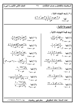 ‫اﻟﺮﯾﺎﺿﯿﺎت‬)‫ﺣﺴﺎ‬ ‫و‬ ‫اﻟﺘﻔﺎﺿﻞ‬‫ا‬ ‫ب‬‫ﻟﻤﺜﻠﺜﺎت‬(‫اﻟﺜﺎﻧﻮى‬ ‫اﻟﺜﺎﻧﻰ‬ ‫اﻟﺼﻒ‬)‫ادﺑﻰ‬(
‫ــــــــــــــــــــــــــــــــــــــــــــــــــــــــــــــــــــــــــــــــــــــــــــــــــــــــــــــــــــــــــــــــــــــــــــــــــــــ‬
‫ـــــــــــــــــــــــــــــــــــــــ‬‫ـــــــــــــــــــــــــــــــــــــــــــــــــــــــــــــــــــــــــــــــــــــــــــــــــــــــــــــــ‬
‫اﻻﺳﺘﺎذ‬ ‫اﻋﺪاد‬/‫ت‬ ‫رﯾﺎﺿﯿﺎت‬ ‫ﺧﺒﯿﺮ‬ ‫ﻣﻌﻠﻢ‬ ‫اﻟﻤﻨﻔﻠﻮطﻰ‬ ‫ﺧﺎﻟﺪ‬/٠١١٥٤٨٠٢٨١١
٢٤
]٩[‫اﻻﺗﯿﺔ‬ ‫اﻟﻨﮭﺎﯾﺎت‬ ‫أوﺟﺪ‬:
‫ﻧﮭـﺎ‬
‫ــــــــــــــــــــــــــــــــــــــــــــــــــــــــــــــــــــــــــــــ‬‫ــــــــــــــــــــــــــــــــــــــــــــــــــــــــــــــــــــــــ‬
‫اﻟﺜﺎﻧﯿﺔ‬ ‫اﻟﻤﺠﻤﻮﻋﺔ‬:
‫اﻵﺗﯿﺔ‬ ‫اﻟﻨﮭﺎﯾﺎت‬ ‫ﻗﯿﻤﺔ‬ ‫أوﺟﺪ‬:
)١(‫ﻧﮭـﺎ‬)١١(‫ﻧﮭـﺎ‬
)٢(‫ﻧﮭـﺎ‬)١٢(‫ﻧﮭـﺎ‬
)٣(‫ﻧﮭـﺎ‬)١٣(‫ﻧﮭـﺎ‬
)٤(‫ﻧﮭـﺎ‬)١٤(‫ــ‬ ‫ﻧﮭـﺎ‬)٢‫ــ‬ ‫س‬٣(
)٥(‫ﻧﮭـﺎ‬)٧(‫ﻧﮭـﺎ‬
)٦(‫ﻧﮭـﺎ‬)٨(‫ﻧﮭـﺎ‬
)٧(‫ﻧﮭـﺎ‬)٩(‫ﻧﮭـﺎ‬
)٢‫ــ‬ ‫س‬١(٢
)٣‫س‬٢
+٢(
‫س‬٤
+١ ‫س‬C∞
‫س‬C-٣‫س‬C∞
‫س‬C-٠.٥
‫س‬C-٤
‫س‬C٢
‫و‬C٠
‫و‬C٠
‫و‬C٠
‫س‬C١
‫س‬C-١
‫س‬C٣
‫س‬٤
‫ــ‬٨١
‫س‬٥
+٢٤٣
١٦‫س‬٤
‫ــ‬١
٢‫س‬+١
)‫س‬+٣(٧
+١
‫س‬+٤
)‫س‬+١(٥
-٢٤٣
‫س‬٤
-١٦
)٢+‫و‬(٥
-٣٢
‫و‬
)٢+‫و‬(٥
-٣٢
٧‫و‬
)٢+٣‫و‬(٥
-٣٢
‫و‬
‫؟‬‫س‬+"٣"-٢
‫س‬-٣
‫س‬٣
+١
٤‫ــ‬‫؟‬‫س‬٢
+"‫س‬""+""١٦"
‫؟‬‫س‬+"١"-٢
‫؟‬٧‫ــ‬"‫س‬"-٣
٣‫س‬٢
‫ــ‬٥‫س‬+٧
٤‫س‬٢
+٢‫ــ‬ ‫س‬٣
)٢‫ــ‬ ‫س‬٣)(‫س‬+١(
‫س‬٣
‫ــ‬٥‫س‬+٢
‫س‬C∞
‫س‬C∞
‫س‬٢
‫ــ‬٥‫س‬٣
+٢
‫س‬)٢‫ــ‬ ‫س‬١(
‫س‬C∞
٢‫س‬٢
‫س‬+١
 