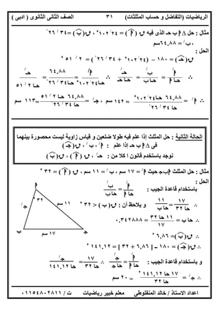 ‫اﻟﺮﯾﺎﺿﯿﺎت‬)‫ﺣﺴﺎ‬ ‫و‬ ‫اﻟﺘﻔﺎﺿﻞ‬‫ا‬ ‫ب‬‫ﻟﻤﺜﻠﺜﺎت‬(‫اﻟﺜﺎﻧﻮى‬ ‫اﻟﺜﺎﻧﻰ‬ ‫اﻟﺼﻒ‬)‫ادﺑﻰ‬(
‫ــــــــــــــــــــــــــــــــــــــــــــــــــــــــــــــــــــــــــــــــــــــــــــــــــــــــــــــــــــــــــــــــــــــــــــــــــــــ‬
‫ـــــــــــــــــــــــــــــــــــــــ‬‫ـــــــــــــــــــــــــــــــــــــــــــــــــــــــــــــــــــــــــــــــــــــــــــــــــــــــــــــــ‬
‫اﻻﺳﺘﺎذ‬ ‫اﻋﺪاد‬/‫ت‬ ‫رﯾﺎﺿﯿﺎت‬ ‫ﺧﺒﯿﺮ‬ ‫ﻣﻌﻠﻢ‬ ‫اﻟﻤﻨﻔﻠﻮطﻰ‬ ‫ﺧﺎﻟﺪ‬/٠١١٥٤٨٠٢٨١١
٣١
‫ﻣﺜﺎل‬:‫ﺣﻞ‬∆‫ا‬‫ﻓﯿﮫ‬ ‫اﻟﺬى‬ ‫ﺣـ‬ ‫ب‬‫ق‬)‫ا‬(‫ﻒ‬‫ﻓ‬=٢٤/٥
١٠٢،‫ق‬)‫ب‬(‫ﻒ‬‫ﻓ‬=٣٤/
٢٦ْ
،‫ب‬/
=٦٤.٨٨‫ﺳﻢ‬
‫اﻟﺤﻞ‬:
‫ق‬)‫ﺣـ‬(‫ﻒ‬‫ﻓ‬=١٨٠–)٢٤/٥
١٠٢+٣٤/
٢٦ْ= (٢/
٥١٥
B==B==
B‫ا‬/
=S١٤٢‫ﺳﻢ‬‫ﺟـ‬ ،/
=S١١٣‫ﺳﻢ‬
‫ــــــــــــــــــــــــــــــــــــــــــــــــــــــــــــــــــــــــــــــــــــــــــــــــــــــــــــــــــــــــــــــــــــــــــــــــــــــ‬
‫ا‬ ‫اﻟﺤﺎﻟﺔ‬‫ﻟﺜﺎﻧﯿﺔ‬:‫إذ‬ ‫اﻟﻤﺜﻠﺚ‬ ‫ﺣﻞ‬‫ﻗﯿﺎ‬ ‫و‬ ‫ﺿﻠﻌﯿﻦ‬ ‫طﻮﻻ‬ ‫ﻓﯿﮫ‬ ‫ﻋﻠﻢ‬ ‫ا‬‫ﺑﯿﻨﮭﻤﺎ‬ ‫ﻣﺤﺼﻮرة‬ ‫ﻟﯿﺴﺖ‬ ‫زاوﯾﺔ‬ ‫س‬
‫ﻓﻰ‬∆‫ا‬‫ﻋﻠﻢ‬ ‫إذا‬ ‫ﺣـ‬ ‫ب‬:‫ا‬/
‫ب‬ ،/
،‫ق‬)‫ﺟـ‬(‫ﻒ‬‫ﻓ‬
‫ﺑﺎ‬ ‫ﻧﻮﺟﺪ‬‫ﺳﺘﺨﺪ‬‫ﻣﻦ‬ ‫ﻛﻼ‬ ‫ا‬ ‫ﻗﺎﻧﻮن‬ ‫م‬:‫ﺣـ‬/
،‫ق‬)‫ا‬(‫ﻒ‬‫ﻓ‬،‫ق‬)‫ب‬(‫ﻒ‬‫ﻓ‬
‫ﻣﺜﺎل‬:‫اﻟﻤﺜﻠﺚ‬ ‫ﺣﻞ‬‫ج‬‫ب‬‫ا‬‫ﺣﯿﺚ‬‫ا‬/
=١٧‫ب‬ ، ‫ﺳﻢ‬/
=١١، ‫ﺳﻢ‬‫ق‬)‫ا‬(‫ﻒ‬‫ﻓ‬=٣٢٥
‫اﻟﺤﻞ‬:
‫اﻟﺠﯿﺐ‬ ‫ﻗﺎﻋﺪة‬ ‫ﺑﺎﺳﺘﺨﺪام‬:=
B=‫أن‬ ‫ﯾﻼﺣﻆ‬ ‫و‬:‫ق‬)‫ب‬(>٣٢٥
B‫ب‬ ‫ﺣﺎ‬= =٠.٣٤٢٨٨٨
B‫ق‬)‫ب‬(‫ﻒ‬‫ﻓ‬=٦.٨٦٥
B‫ق‬)‫ﺟـ‬(‫ﻒ‬‫ﻓ‬=١٨٠‫ــ‬]٦.٨٦+٣٢= [١٤١.١٢٥
‫اﻟﺠﯿﺐ‬ ‫ﻗﺎﻋﺪة‬ ‫ﺑﺎﺳﺘﺨﺪام‬ ‫و‬= :B=
B‫ج‬/
=T٢٠‫ﺳﻢ‬
٦٤.٨٨‫ﺣـﺎ‬٢٤/٥
١٠٢
‫ﺣﺎ‬٣٤/
٢٦ْ
‫ا‬
/
‫ﺣـﺎ‬‫ا‬
‫ب‬
/
‫ﺣـﺎ‬‫ب‬
‫ﺣـ‬
/
‫ﺣـ‬ ‫ﺣـﺎ‬
‫ا‬/
‫ﺣـﺎ‬٢٤/٥
١٠٢
٦٤.٨٨
‫ﺣـﺎ‬٣٤/
٢٦ْ
‫ﺣـ‬
/
‫ﺣـﺎ‬٢/
٥١
٦٤.٨٨‫ﺣـﺎ‬٢/
٥١
‫ﺣﺎ‬٣٤/
٢٦ْ
١١‫ﺳﻢ‬‫ج‬/
‫ج‬
‫ا‬
‫ب‬ ١٧‫ﺳﻢ‬
٣٢٥
‫ا‬
/
‫ﺣﺎ‬‫ا‬
‫ب‬
/
‫ﺣﺎ‬‫ب‬
١١
‫ب‬ ‫ﺣﺎ‬
١٧
‫ﺣﺎ‬٣٢
١١‫ﺣﺎ‬٣٢
١٧
‫ا‬
/
‫ﺣﺎ‬‫ا‬
‫ج‬
/
‫ﺣﺎ‬‫ج‬
١٧
‫ﺣﺎ‬٣٢
‫ج‬/
‫ﺣﺎ‬١٤١.١٢
١٧‫ﺣﺎ‬١٤١.١٢٥
‫ﺣﺎ‬٣٢
 