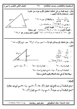 ‫اﻟﺮﯾﺎﺿﯿﺎت‬)‫ﺣﺴﺎ‬ ‫و‬ ‫اﻟﺘﻔﺎﺿﻞ‬‫ا‬ ‫ب‬‫ﻟﻤﺜﻠﺜﺎت‬(‫اﻟﺜﺎﻧﻮى‬ ‫اﻟﺜﺎﻧﻰ‬ ‫اﻟﺼﻒ‬)‫ادﺑﻰ‬(
‫ــــــــــــــــــــــــــــــــــــــــــــــــــــــــــــــــــــــــــــــــــــــــــــــــــــــــــــــــــــــــــــــــــــــــــــــــــــــ‬
‫ـــــــــــــــــــــــــــــــــــــــ‬‫ـــــــــــــــــــــــــــــــــــــــــــــــــــــــــــــــــــــــــــــــــــــــــــــــــــــــــــــــ‬
‫اﻻﺳﺘﺎذ‬ ‫اﻋﺪاد‬/‫ت‬ ‫رﯾﺎﺿﯿﺎت‬ ‫ﺧﺒﯿﺮ‬ ‫ﻣﻌﻠﻢ‬ ‫اﻟﻤﻨﻔﻠﻮطﻰ‬ ‫ﺧﺎﻟﺪ‬/٠١١٥٤٨٠٢٨١١
٣٤
‫ﻣﺜﺎل‬:‫ﻋﺸﺮة‬ ‫ﻣﻦ‬ ‫ﺟﺰء‬ ‫ﻵﻗﺮب‬ ‫اﻟﻤﻘﺎﺑﻞ‬ ‫اﻟﻤﺜﻠﺚ‬ ‫ﻓﻰ‬ ‫س‬ ‫ﻗﯿﻤﺔ‬ ‫أوﺟﺪ‬
‫اﻟﺤﻞ‬:‫اﻟﺠﯿﺐ‬ ‫ﻗﺎﻋﺪة‬ ‫ﺑﺎﺳﺘﺨﺪام‬:
=‫س‬ ‫أن‬ ‫ﯾﻼﺣﻆ‬ ‫و‬>٧١٥
B‫س‬ ‫ﺣﺎ‬= =٠.٦٠٣٢٣٧
B‫س‬T٣٤.٦٥
‫اﻻوﻟﻰ‬ ‫اﻟﻘﯿﻤﺔ‬
‫اﻻﺧﺮى‬ ‫اﻟﻘﯿﻤﺔ‬ ،=١٨٠–٣٤.٦=١٤٥.٤‫ﻣﻤﻜﻨﺔ‬ ‫ﻏﯿﺮ‬
‫ﻻن‬٧١٥
+١٤٥.٤=٢١٦.٤<١٨٠٥
‫ھﻮ‬ ‫و‬ ‫وﺣﯿﺪ‬ ‫اﻟﺤﻞ‬ ‫ﻓﯿﻜﻮن‬٣٤.٦٥
‫ــــــــــــــــــــــــــــــــــــــــــــــــــــــــــــــــــــــــــــــــــــــــــــــــــــــــــــــــــــــــــــــــــــــــــــــــــــــ‬
‫ﻣﺜﺎل‬:‫اﻟﻤﺜﻠﺚ‬ ‫ﺣﻞ‬‫ج‬‫ب‬‫ا‬‫ﻓﯿﮫ‬ ‫اﻟﺬى‬‫ا‬/
=٦، ‫ﺳﻢ‬‫ب‬/
=٦‫؟‬٢، ‫ﺳﻢ‬‫ق‬)‫ا‬(‫ﻒ‬‫ﻓ‬=٤٥٥
‫اﻟﺤﻞ‬:
‫ــــــــــــــــــــــــــــــــــــــــــــــــــــــــــــــــــــــــــــــــــــــــــــــــــــــــــــــــــــــــــــــــــــــــــــــــــــــ‬
‫ﺗﺪرﯾﺐ‬:
١(
٢(
٦‫ﺳﻢ‬١٠‫ﺳﻢ‬
٧١٥‫س‬
١٠
‫ﺣﺎ‬٧١
٦
‫ﺣﺎ‬‫س‬
٦‫ﺣﺎ‬٧١٥
١٠
 