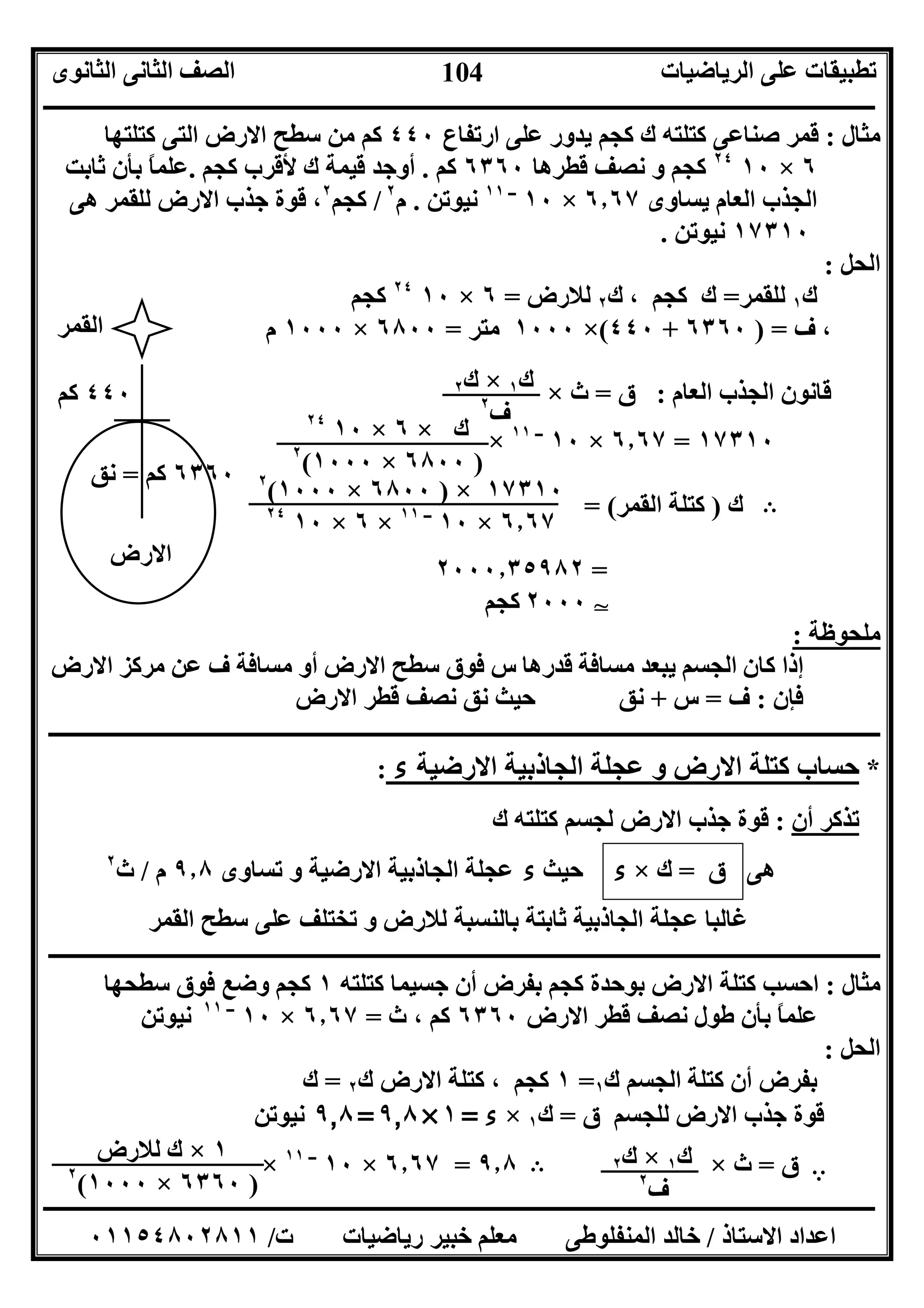 ‫اﻟﺮﯾﺎﺿﯿﺎت‬ ‫ﻋﻠﻰ‬ ‫ﺗﻄﺒﯿﻘﺎت‬‫اﻟﺜﺎﻧﻮى‬ ‫اﻟﺜﺎﻧﻰ‬ ‫اﻟﺼﻒ‬
‫ــــــــــــــــــــــــــــــــــــــــــــــــــــــــــــــــــــــــــــــــــــــــــــــــــــــــــــــــــــــــــــــــــــــــــــــــــــــ‬
‫ـــــــــــــــــــــــــــــــــــــــــــــــــــــــــــــــــــــــــــــــــــ‬‫ـــــــــــــــــــــــــــــــــــــــــــــــــــــــــــــــــــ‬
‫اﻻﺳﺘﺎذ‬ ‫اﻋﺪاد‬/‫ت‬ ‫رﯾﺎﺿﯿﺎت‬ ‫ﺧﺒﯿﺮ‬ ‫ﻣﻌﻠﻢ‬ ‫اﻟﻤﻨﻔﻠﻮﻃﻰ‬ ‫ﺧﺎﻟﺪ‬/٠١١٥٤٨٠٢٨١١
104
‫ﻣﺜﺎل‬:‫ارﺗﻔﺎع‬ ‫ﻋﻠﻰ‬ ‫ﯾﺪور‬ ‫ﻛﺠﻢ‬ ‫ك‬ ‫ﻛﺘﻠﺘﮫ‬ ‫ﺻﻨﺎﻋﻰ‬ ‫ﻗﻤﺮ‬٤٤٠‫ﻛﺘﻠﺘﮭﺎ‬ ‫اﻟﺘﻰ‬ ‫اﻻرض‬ ‫ﺳﻄﺢ‬ ‫ﻣﻦ‬ ‫ﻛﻢ‬
٦×١٠٢٤
‫ﻗﻄﺮھﺎ‬ ‫ﻧﺼﻒ‬ ‫و‬ ‫ﻛﺠﻢ‬٦٣٦٠‫ﻛﻢ‬.‫ﻛﺠﻢ‬ ‫ﻷﻗﺮب‬ ‫ك‬ ‫ﻗﯿﻤﺔ‬ ‫أوﺟﺪ‬.‫ﺛﺎﺑﺖ‬ ‫ﺑﺄن‬ ً‫ﺎ‬‫ﻋﻠﻤ‬
‫ﯾﺴﺎوى‬ ‫اﻟﻌﺎم‬ ‫اﻟﺠﺬب‬٦٫٦٧×١٠‫ــ‬١١
‫ﻧﯿﻮﺗﻦ‬.‫م‬٢
/‫ﻛﺠﻢ‬٢
‫ﺟﺬب‬ ‫ﻗﻮة‬ ،‫ھﻰ‬ ‫ﻟﻠﻘﻤﺮ‬ ‫اﻻرض‬
١٧٣١٠‫ﻧﯿﻮﺗﻦ‬.
‫اﻟﺤﻞ‬:
‫ك‬١‫ﻟﻠﻘﻤﺮ‬=‫ك‬ ، ‫ﻛﺠﻢ‬ ‫ك‬٢‫ﻟﻼرض‬=٦×١٠٢٤
‫ﻛﺠﻢ‬
‫ف‬ ،) =٦٣٦٠+٤٤٠(×١٠٠٠‫ﻣﺘﺮ‬=٦٨٠٠×١٠٠٠‫م‬
‫اﻟﻌﺎم‬ ‫اﻟﺠﺬب‬ ‫ﻗﺎﻧﻮن‬:‫ق‬=‫ث‬×
١٧٣١٠=٦٫٦٧×١٠‫ــ‬١١
×
B‫ك‬)‫اﻟﻘﻤﺮ‬ ‫ﻛﺘﻠﺔ‬= (
=٢٠٠٠٫٣٥٩٨٢
٢٠٠٠‫ﻛﺠﻢ‬ T
: ‫ﻣﻠﺤﻮﻇﺔ‬
‫ﻓ‬ ‫س‬ ‫ﻗﺪرھﺎ‬ ‫ﻣﺴﺎﻓﺔ‬ ‫ﯾﺒﻌﺪ‬ ‫اﻟﺠﺴﻢ‬ ‫ﻛﺎن‬ ‫إذا‬‫ﻣﺮﻛﺰ‬ ‫ﻋﻦ‬ ‫ف‬ ‫ﻣﺴﺎﻓﺔ‬ ‫أو‬ ‫اﻻرض‬ ‫ﺳﻄﺢ‬ ‫ﻮق‬‫اﻻرض‬
‫ﻓ‬‫ﺈن‬:‫ف‬=‫س‬+‫اﻻرض‬ ‫ﻗﻄﺮ‬ ‫ﻧﺼﻒ‬ ‫ﻧﻖ‬ ‫ﺣﯿﺚ‬ ‫ﻧﻖ‬
‫ــــــــــــــــــــــــــــــــــــــــــــــــــــــــــــــــــــــــــــــــــــــــــــــــــــــــــــــــــــــــــــــــــــــــــــــــــــــ‬
: ‫ء‬ ‫اﻻرﺿﯿﺔ‬ ‫اﻟﺠﺎذﺑﯿﺔ‬ ‫ﻋﺠﻠﺔ‬ ‫و‬ ‫اﻻرض‬ ‫ﻛﺘﻠﺔ‬ ‫ﺣﺴﺎب‬ *
‫ك‬ ‫ﻛﺘﻠﺘﮫ‬ ‫ﻟﺠﺴﻢ‬ ‫اﻻرض‬ ‫ﺟﺬب‬ ‫ﻗﻮة‬ : ‫أن‬ ‫ﺗﺬﻛﺮ‬
‫ھﻰ‬‫ق‬=‫ك‬×‫ء‬‫ﺣﯿﺚ‬‫ء‬‫ﺗﺴﺎوى‬ ‫و‬ ‫اﻻرﺿﯿﺔ‬ ‫اﻟﺠﺎذﺑﯿﺔ‬ ‫ﻋﺠﻠﺔ‬٩٫٨‫م‬/‫ث‬٢
‫اﻟﻘﻤﺮ‬ ‫ﺳﻄﺢ‬ ‫ﻋﻠﻰ‬ ‫ﺗﺨﺘﻠﻒ‬ ‫و‬ ‫ﻟﻼرض‬ ‫ﺑﺎﻟﻨﺴﺒﺔ‬ ‫ﺛﺎﺑﺘﺔ‬ ‫اﻟﺠﺎذﺑﯿﺔ‬ ‫ﻋﺠﻠﺔ‬ ‫ﻏﺎﻟﺒﺎ‬
‫ــــــــــــــــــــــــــــــــــــــــــــــــــــــــــ‬‫ــــــــــــــــــــــــــــــــــــــــــــــــــــــــــــــــــــــــــــــــــــــــــــ‬
‫ﻣﺜﺎل‬:‫ﻛﺘﻠﺘﮫ‬ ‫ﺟﺴﯿﻤﺎ‬ ‫أن‬ ‫ﺑﻔﺮض‬ ‫ﻛﺠﻢ‬ ‫ﺑﻮﺣﺪة‬ ‫اﻻرض‬ ‫ﻛﺘﻠﺔ‬ ‫اﺣﺴﺐ‬١‫ﺳﻄﺤﮭﺎ‬ ‫ﻓﻮق‬ ‫وﺿﻊ‬ ‫ﻛﺠﻢ‬
‫اﻻرض‬ ‫ﻗﻄﺮ‬ ‫ﻧﺼﻒ‬ ‫ﻃﻮل‬ ‫ﺑﺄن‬ ً‫ﺎ‬‫ﻋﻠﻤ‬٦٣٦٠‫ث‬ ، ‫ﻛﻢ‬=٦٫٦٧×١٠‫ــ‬١١
‫ﻧﯿﻮﺗﻦ‬
‫اﻟﺤﻞ‬:
‫اﻟﺠﺴﻢ‬ ‫ﻛﺘﻠﺔ‬ ‫أن‬ ‫ﺑﻔﺮض‬‫ك‬١=١، ‫ﻛﺠﻢ‬‫ﻛﺘﻠﺔ‬‫ك‬ ‫اﻻرض‬٢=‫ك‬
‫ق‬ ‫ﻟﻠﺠﺴﻢ‬ ‫اﻻرض‬ ‫ﺟﺬب‬ ‫ﻗﻮة‬=‫ك‬١×‫ء‬=١×٩٫٨=٩٫٨‫ﻧﯿﻮﺗﻦ‬
A‫ق‬=‫ث‬×B٩٫٨=٦٫٦٧×١٠‫ــ‬١١
×
٦٣٦٠‫ﻛﻢ‬=‫ﻧﻖ‬
‫اﻟﻘﻤﺮ‬
‫اﻻرض‬
٤٤٠‫ﻛﻢ‬ ‫ك‬١×‫ك‬٢
‫ف‬٢
‫ك‬×٦×١٠٢٤
)٦٨٠٠×١٠٠٠(٢
١٧٣١٠×)٦٨٠٠×١٠٠٠(٢
٦٫٦٧×١٠‫ــ‬١١
×٦×١٠٢٤
‫ك‬١×‫ك‬٢
‫ف‬٢
١×‫ﻟﻼرض‬ ‫ك‬
)٦٣٦٠×١٠٠٠(٢
 
