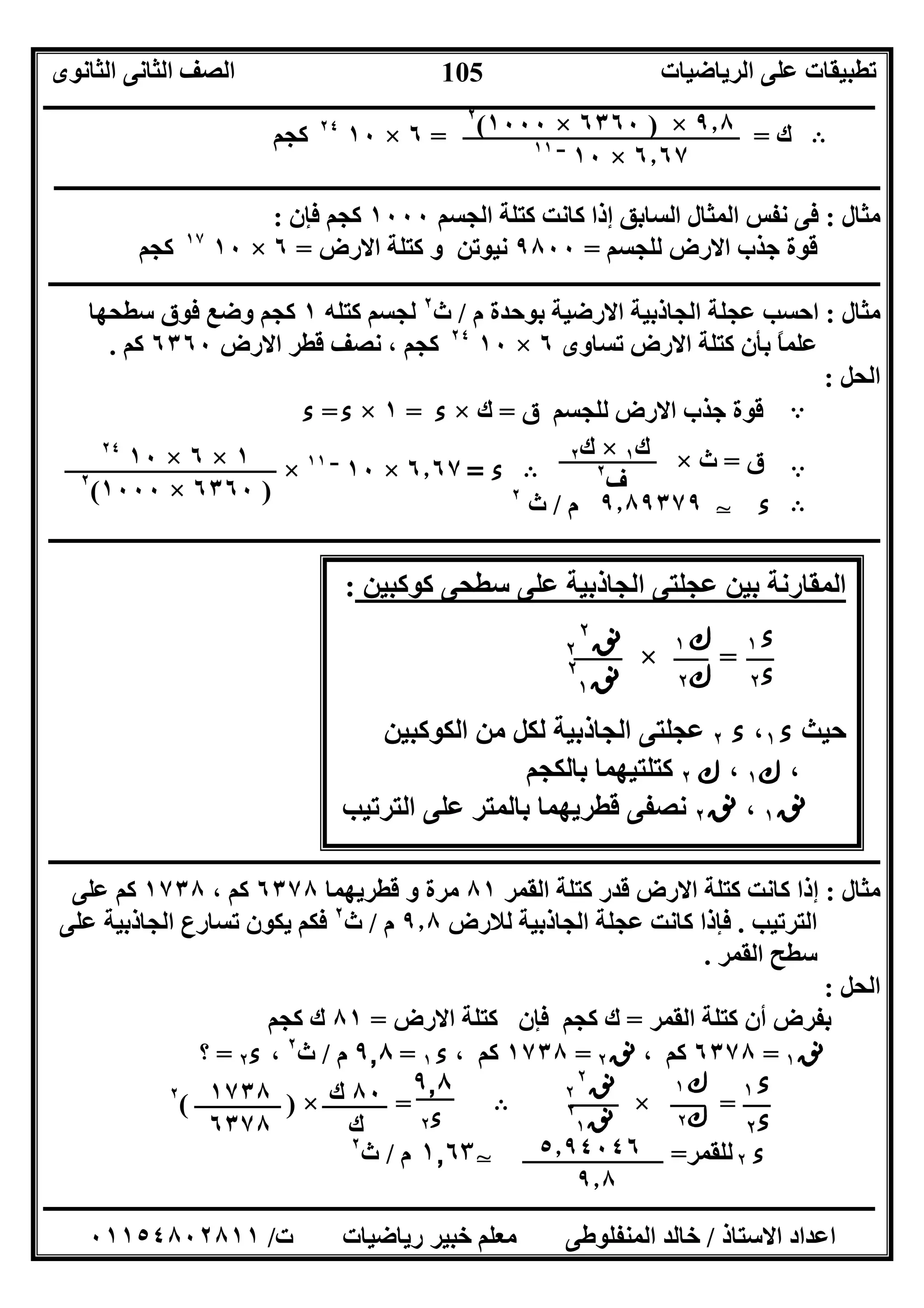 ‫اﻟﺮﯾﺎﺿﯿﺎت‬ ‫ﻋﻠﻰ‬ ‫ﺗﻄﺒﯿﻘﺎت‬‫اﻟﺜﺎﻧﻮى‬ ‫اﻟﺜﺎﻧﻰ‬ ‫اﻟﺼﻒ‬
‫ــــــــــــــــــــــــــــــــــــــــــــــــــــــــــــــــــــــــــــــــــــــــــــــــــــــــــــــــــــــــــــــــــــــــــــــــــــــ‬
‫ـــــــــــــــــــــــــــــــــــــــــــــــــــــــــــــــــــــــــــــــــــ‬‫ـــــــــــــــــــــــــــــــــــــــــــــــــــــــــــــــــــ‬
‫اﻻﺳﺘﺎذ‬ ‫اﻋﺪاد‬/‫ت‬ ‫رﯾﺎﺿﯿﺎت‬ ‫ﺧﺒﯿﺮ‬ ‫ﻣﻌﻠﻢ‬ ‫اﻟﻤﻨﻔﻠﻮﻃﻰ‬ ‫ﺧﺎﻟﺪ‬/٠١١٥٤٨٠٢٨١١
105
‫ك‬= =٦×١٠٢٤
‫ﻛ‬‫ﺠﻢ‬ B
‫ـــــــــــــــــــــــــــــــــــــــــــــــــــــــــــــــــــــــــــــــــــــــــــــــــــــــــــــــــــــــــــــــــــــــــــــــــــــ‬
‫ﻣﺜﺎل‬:‫اﻟﺴﺎﺑﻖ‬ ‫اﻟﻤﺜﺎل‬ ‫ﻧﻔﺲ‬ ‫ﻓﻰ‬‫اﻟﺠﺴﻢ‬ ‫ﻛﺘﻠﺔ‬ ‫ﻛﺎﻧﺖ‬ ‫إذا‬١٠٠٠‫ﻓﺈن‬ ‫ﻛﺠﻢ‬:
‫ﻟﻠﺠﺴﻢ‬ ‫اﻻرض‬ ‫ﺟﺬب‬ ‫ﻗﻮة‬=٩٨٠٠‫اﻻرض‬ ‫ﻛﺘﻠﺔ‬ ‫و‬ ‫ﻧﯿﻮﺗﻦ‬=٦×١٠١٧
‫ﻛﺠﻢ‬
‫ــــــــــــــــــــــــــــــــــــــــــــــــــــــــــــــــــــــــــــــــــــــــــــــــــــــــــــــــــــــــــــــــــــــــــــــــــــــ‬
‫ﻣﺜﺎل‬:‫م‬ ‫ﺑﻮﺣﺪة‬ ‫اﻻرﺿﯿﺔ‬ ‫اﻟﺠﺎذﺑﯿﺔ‬ ‫ﻋﺠﻠﺔ‬ ‫اﺣﺴﺐ‬/‫ث‬٢
‫ﻛﺘﻠﮫ‬ ‫ﻟﺠﺴﻢ‬١‫ﻛﺠﻢ‬‫ﺳﻄﺤﮭﺎ‬ ‫ﻓﻮق‬ ‫وﺿﻊ‬
‫ﺗﺴﺎوى‬ ‫اﻻرض‬ ‫ﻛﺘﻠﺔ‬ ‫ﺑﺄن‬ ً‫ﺎ‬‫ﻋﻠﻤ‬٦×١٠٢٤
‫اﻻرض‬ ‫ﻗﻄﺮ‬ ‫ﻧﺼﻒ‬ ، ‫ﻛﺠﻢ‬٦٣٦٠‫ﻛﻢ‬.
‫اﻟﺤﻞ‬:
‫ق‬ ‫ﻟﻠﺠﺴﻢ‬ ‫اﻻرض‬ ‫ﺟﺬب‬ ‫ﻗﻮة‬=‫ك‬×‫ء‬=١×‫ء‬=‫ء‬ A
‫ء‬=٦٫٦٧×١٠‫ــ‬١١
× B ‫ق‬=‫ث‬× A
٩٫٨٩٣٧٩‫م‬/‫ث‬٢
T ‫ء‬ B
‫ــــــــــــــــــــــــــــــــــــــــــــــــــــــــــــــــــــــــــــــــــــــــــــــــــــــــــــــــــــــــــــــــــــــــــــــــــــــ‬
‫ـــــــــــــــــــــــــــــــــــــــــــــــــــــــــــــــــــ‬‫ـــــــــــــــــــــــــــــــــــــــــــــــــــــــــــــــــــــــــــــــــــ‬
‫ﻣﺜﺎل‬:‫ﻗﺪر‬ ‫اﻻرض‬ ‫ﻛﺘﻠﺔ‬ ‫ﻛﺎﻧﺖ‬ ‫إذا‬‫اﻟﻘﻤﺮ‬ ‫ﻛﺘﻠﺔ‬٨١‫ﻗﻄﺮﯾﮭﻤﺎ‬ ‫و‬ ‫ﻣﺮة‬٦٣٧٨، ‫ﻛﻢ‬١٧٣٨‫ﻋﻠﻰ‬ ‫ﻛﻢ‬
‫اﻟﺘﺮﺗﯿﺐ‬.‫ﻟﻼرض‬ ‫اﻟﺠﺎذﺑﯿﺔ‬ ‫ﻋﺠﻠﺔ‬ ‫ﻛﺎﻧﺖ‬ ‫ﻓﺈذا‬٩٫٨‫م‬/‫ث‬٢
‫ﻋﻠﻰ‬ ‫اﻟﺠﺎذﺑﯿﺔ‬ ‫ﺗﺴﺎرع‬ ‫ﯾﻜﻮن‬ ‫ﻓﻜﻢ‬
‫اﻟﻘﻤﺮ‬ ‫ﺳﻄﺢ‬.
‫اﻟﺤﻞ‬:
‫اﻟﻘﻤﺮ‬ ‫ﻛﺘﻠﺔ‬ ‫أن‬ ‫ﺑﻔﺮض‬=‫اﻻرض‬ ‫ﻛﺘﻠﺔ‬ ‫ﻓﺈن‬ ‫ﻛﺠﻢ‬ ‫ك‬=٨١‫ﻛﺠﻢ‬ ‫ك‬
‫ﻧﻖ‬١=٦٣٧٨، ‫ﻛﻢ‬‫ﻧﻖ‬٢=١٧٣٨، ‫ﻛﻢ‬‫ء‬١=٩٫٨‫م‬/‫ث‬٢
،‫ء‬٢=‫؟‬
=×)(٢
B =×
١٫٦٣‫م‬/‫ث‬٢
T ‫ء‬٢‫ﻟ‬‫ﻠ‬‫ﻘﻤﺮ‬=
٩٫٨×)٦٣٦٠×١٠٠٠(٢
٦٫٦٧×١٠‫ــ‬١١
‫ك‬١×‫ك‬٢
‫ف‬٢
١×٦×١٠٢٤
)٦٣٦٠×١٠٠٠(٢
: ‫ﻛﻮﻛﺒﯿﻦ‬ ‫ﺳﻄﺤﻰ‬ ‫ﻋﻠﻰ‬ ‫اﻟﺠﺎذﺑﯿﺔ‬ ‫ﻋﺠﻠﺘﻰ‬ ‫ﺑﯿﻦ‬ ‫اﻟﻤﻘﺎرﻧﺔ‬
=×
‫ﺣﯿﺚ‬‫ء‬١،‫ء‬٢‫اﻟﻜﻮﻛﺒﯿﻦ‬ ‫ﻣﻦ‬ ‫ﻟﻜﻞ‬ ‫اﻟﺠﺎذﺑﯿﺔ‬ ‫ﻋﺠﻠﺘﻰ‬
،‫ك‬١،‫ك‬٢‫ﺑﺎﻟﻜﺠﻢ‬ ‫ﻛﺘﻠﺘﯿﮭﻤﺎ‬
‫ﻧﻖ‬١،‫ﻧﻖ‬٢‫اﻟﺘﺮﺗﯿﺐ‬ ‫ﻋﻠﻰ‬ ‫ﺑﺎﻟﻤﺘﺮ‬ ‫ﻗﻄﺮﯾﮭﻤﺎ‬ ‫ﻧﺼﻔﻰ‬
،
‫ء‬١
‫ء‬٢
‫ك‬١
‫ك‬٢
‫ﻧﻖ‬٢
٢
‫ﻧﻖ‬٢
١
‫ء‬١
‫ء‬٢
‫ك‬١
‫ك‬٢
‫ﻧﻖ‬٢
٢
‫ﻧﻖ‬٢
١
٨٠‫ك‬
‫ك‬
٩٫٨
‫ء‬٢
١٧٣٨
٦٣٧٨
٥٫٩٤٠٤٦
٩٫٨
 