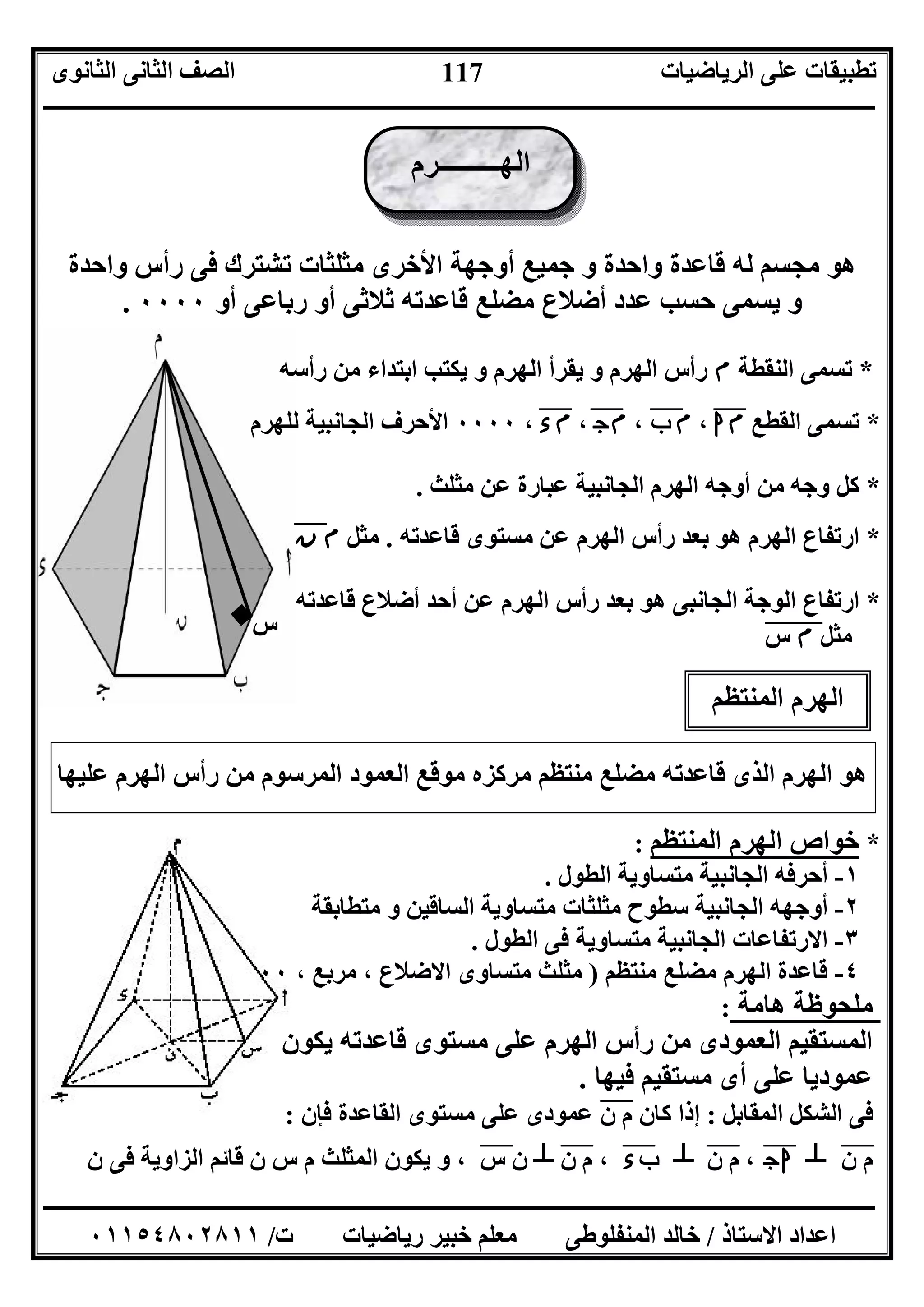 ‫اﻟﺮﯾﺎﺿﯿﺎت‬ ‫ﻋﻠﻰ‬ ‫ﺗﻄﺒﯿﻘﺎت‬‫اﻟﺜﺎﻧﻮى‬ ‫اﻟﺜﺎﻧﻰ‬ ‫اﻟﺼﻒ‬
‫ــــــــــــــــــــــــــــــــــــــــــــــــــــــــــــــــــــــــــــــــــــــــــــــــــــــــــــــــــــــــــــــــــــــــــــــــــــــ‬
‫ـــــــــــــــــــــــــــــــــــــــــــــــــــــــــــــــــــــــــــــــــــ‬‫ـــــــــــــــــــــــــــــــــــــــــــــــــــــــــــــــــــ‬
‫اﻻﺳﺘﺎذ‬ ‫اﻋﺪاد‬/‫ت‬ ‫رﯾﺎﺿﯿﺎت‬ ‫ﺧﺒﯿﺮ‬ ‫ﻣﻌﻠﻢ‬ ‫اﻟﻤﻨﻔﻠﻮﻃﻰ‬ ‫ﺧﺎﻟﺪ‬/٠١١٥٤٨٠٢٨١١
117
‫س‬
‫واﺣﺪة‬ ‫رأس‬ ‫ﻓﻰ‬ ‫ﺗﺸﺘﺮك‬ ‫ﻣﺜﻠﺜﺎت‬ ‫اﻷﺧﺮى‬ ‫أوﺟﮭﺔ‬ ‫ﺟﻤﯿﻊ‬ ‫و‬ ‫واﺣﺪة‬ ‫ﻗﺎﻋﺪة‬ ‫ﻟﮫ‬ ‫ﻣﺠﺴﻢ‬ ‫ھﻮ‬
‫ﻗﺎﻋﺪﺗﮫ‬ ‫ﻣﻀﻠﻊ‬ ‫أﺿﻼع‬ ‫ﻋﺪد‬ ‫ﺣﺴﺐ‬ ‫ﯾﺴﻤﻰ‬ ‫و‬‫أو‬ ‫ﺛﻼﺛﻰ‬‫أو‬ ‫رﺑﺎﻋﻰ‬٠٠٠٠.
*‫اﻟﻨﻘﻄﺔ‬ ‫ﺗﺴﻤﻰ‬‫م‬‫رأﺳﮫ‬ ‫ﻣﻦ‬ ‫اﺑﺘﺪاء‬ ‫ﯾﻜﺘﺐ‬ ‫و‬ ‫اﻟﮭﺮم‬ ‫ﯾﻘﺮأ‬ ‫و‬ ‫اﻟﮭﺮم‬ ‫رأس‬
*‫اﻟﻘﻄﻊ‬ ‫ﺗﺴﻤﻰ‬‫ا‬‫م‬"،‫م‬‫ب‬"،‫ج‬‫م‬"،‫ء‬‫م‬"،٠٠٠٠‫ﻟﻠﮭﺮم‬ ‫اﻟﺠﺎﻧﺒﯿﺔ‬ ‫اﻷﺣﺮف‬
*‫ﻣﺜﻠﺚ‬ ‫ﻋﻦ‬ ‫ﻋﺒﺎرة‬ ‫اﻟﺠﺎﻧﺒﯿﺔ‬ ‫اﻟﮭﺮم‬ ‫أوﺟﮫ‬ ‫ﻣﻦ‬ ‫وﺟﮫ‬ ‫ﻛﻞ‬.
*‫اﻟﮭﺮم‬ ‫ارﺗﻔﺎع‬‫ﻣﺴﺘﻮى‬ ‫ﻋﻦ‬ ‫اﻟﮭﺮم‬ ‫رأس‬ ‫ﺑﻌﺪ‬ ‫ھﻮ‬‫ﻗﺎﻋﺪﺗﮫ‬.‫ﻣﺜﻞ‬‫م‬‫ن‬"
*‫ﻗﺎﻋﺪﺗﮫ‬ ‫أﺿﻼع‬ ‫أﺣﺪ‬ ‫ﻋﻦ‬ ‫اﻟﮭﺮم‬ ‫رأس‬ ‫ﺑﻌﺪ‬ ‫ھﻮ‬ ‫اﻟﺠﺎﻧﺒﻰ‬ ‫اﻟﻮﺟﺔ‬ ‫ارﺗﻔﺎع‬
‫ﻣﺜﻞ‬‫م‬"‫س‬"
‫ﻋﻠﯿﮭﺎ‬ ‫اﻟﮭﺮم‬ ‫رأس‬ ‫ﻣﻦ‬ ‫اﻟﻤﺮﺳﻮم‬ ‫اﻟﻌﻤﻮد‬ ‫ﻣﻮﻗﻊ‬ ‫ﻣﺮﻛﺰه‬ ‫ﻣﻨﺘﻈﻢ‬ ‫ﻣﻀﻠﻊ‬ ‫ﻗﺎﻋﺪﺗﮫ‬ ‫اﻟﺬى‬ ‫اﻟﮭﺮم‬ ‫ھﻮ‬
: ‫اﻟﻤﻨﺘﻈﻢ‬ ‫اﻟﮭﺮم‬ ‫ﺧﻮاص‬ *
١-‫اﻟﻄﻮل‬ ‫ﻣﺘﺴﺎوﯾﺔ‬ ‫اﻟﺠﺎﻧﺒﯿﺔ‬ ‫أﺣﺮﻓﮫ‬.
٢-‫ﻣﺜ‬ ‫ﺳﻄﻮح‬ ‫اﻟﺠﺎﻧﺒﯿﺔ‬ ‫أوﺟﮭﮫ‬‫ﻣﺘﻄﺎﺑﻘﺔ‬ ‫و‬ ‫اﻟﺴﺎﻗﯿﻦ‬ ‫ﻣﺘﺴﺎوﯾﺔ‬ ‫ﻠﺜﺎت‬
٣-‫ﻣﺘﺴﺎوﯾﺔ‬ ‫اﻟﺠﺎﻧﺒﯿﺔ‬ ‫اﻻرﺗﻔﺎﻋﺎت‬‫اﻟﻄﻮل‬ ‫ﻓﻰ‬.
٤-‫ﻣﻨﺘﻈﻢ‬ ‫ﻣﻀﻠﻊ‬ ‫اﻟﮭﺮم‬ ‫ﻗﺎﻋﺪة‬)، ‫ﻣﺮﺑﻊ‬ ، ‫اﻻﺿﻼع‬ ‫ﻣﺘﺴﺎوى‬ ‫ﻣﺜﻠﺚ‬٠٠
: ‫ھﺎﻣﺔ‬ ‫ﻣﻠﺤﻮﻇﺔ‬
‫ﯾﻜﻮن‬ ‫ﻗﺎﻋﺪﺗﮫ‬ ‫ﻣﺴﺘﻮى‬ ‫ﻋﻠﻰ‬ ‫اﻟﮭﺮم‬ ‫رأس‬ ‫ﻣﻦ‬ ‫اﻟﻌﻤﻮدى‬ ‫اﻟﻤﺴﺘﻘﯿﻢ‬
‫ﻓﯿﮭﺎ‬ ‫ﻣﺴﺘﻘﯿﻢ‬ ‫أى‬ ‫ﻋﻠﻰ‬ ‫ﻋﻤﻮدﯾﺎ‬.
‫اﻟﻤﻘﺎﺑﻞ‬ ‫اﻟﺸﻜﻞ‬ ‫ﻓﻰ‬:‫ن‬ ‫م‬ ‫ﻛﺎن‬ ‫إذا‬"‫ﻓﺈن‬ ‫اﻟﻘﺎﻋﺪة‬ ‫ﻣﺴﺘﻮى‬ ‫ﻋﻠﻰ‬ ‫ﻋﻤﻮدى‬:
‫ن‬ ‫م‬"┴‫ج‬‫ا‬"‫ن‬ ‫م‬ ،"┴‫ء‬‫ب‬"‫ن‬ ‫م‬ ،"┴‫س‬ ‫ن‬"‫ن‬ ‫ﻓﻰ‬ ‫اﻟﺰاوﯾﺔ‬ ‫ﻗﺎﺋﻢ‬ ‫ن‬ ‫س‬ ‫م‬ ‫اﻟﻤﺜﻠﺚ‬ ‫ﯾﻜﻮن‬ ‫و‬ ،
‫اﻟﮭـــــــــﺮم‬
‫اﻟﻤﻨﺘﻈﻢ‬ ‫اﻟﮭﺮم‬
 