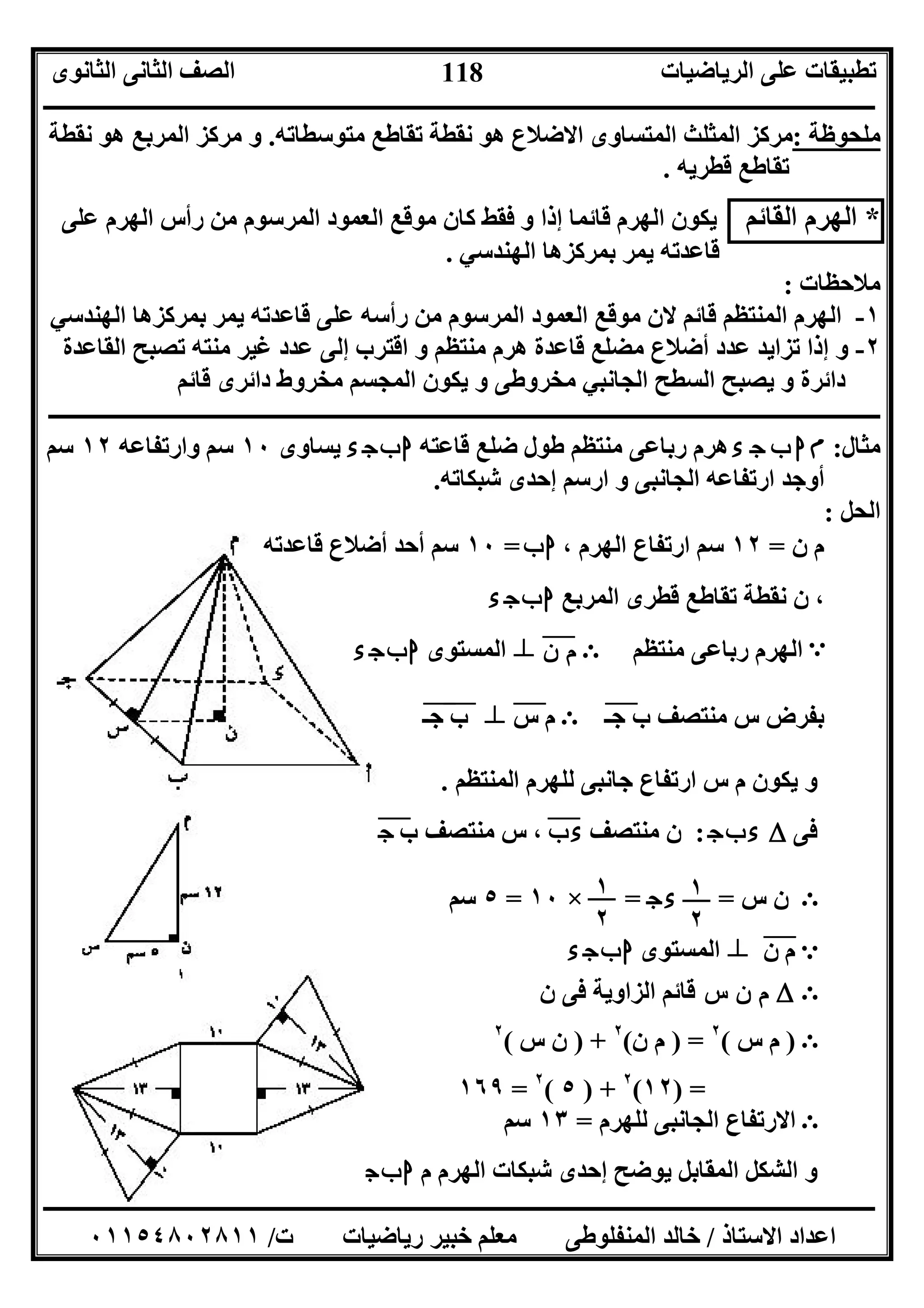 ‫اﻟﺮﯾﺎﺿﯿﺎت‬ ‫ﻋﻠﻰ‬ ‫ﺗﻄﺒﯿﻘﺎت‬‫اﻟﺜﺎﻧﻮى‬ ‫اﻟﺜﺎﻧﻰ‬ ‫اﻟﺼﻒ‬
‫ــــــــــــــــــــــــــــــــــــــــــــــــــــــــــــــــــــــــــــــــــــــــــــــــــــــــــــــــــــــــــــــــــــــــــــــــــــــ‬
‫ـــــــــــــــــــــــــــــــــــــــــــــــــــــــــــــــــــــــــــــــــــ‬‫ـــــــــــــــــــــــــــــــــــــــــــــــــــــــــــــــــــ‬
‫اﻻﺳﺘﺎذ‬ ‫اﻋﺪاد‬/‫ت‬ ‫رﯾﺎﺿﯿﺎت‬ ‫ﺧﺒﯿﺮ‬ ‫ﻣﻌﻠﻢ‬ ‫اﻟﻤﻨﻔﻠﻮﻃﻰ‬ ‫ﺧﺎﻟﺪ‬/٠١١٥٤٨٠٢٨١١
118
‫ﻧﻘﻄﺔ‬ ‫ھﻮ‬ ‫اﻟﻤﺮﺑﻊ‬ ‫ﻣﺮﻛﺰ‬ ‫و‬ .‫ﻣﺘﻮﺳﻄﺎﺗﮫ‬ ‫ﺗﻘﺎﻃﻊ‬ ‫ﻧﻘﻄﺔ‬ ‫ھﻮ‬ ‫اﻻﺿﻼع‬ ‫اﻟﻤﺘﺴﺎوى‬ ‫اﻟﻤﺜﻠﺚ‬ ‫:ﻣﺮﻛﺰ‬ ‫ﻣﻠﺤﻮﻇﺔ‬
‫ﻗﻄﺮﯾﮫ‬ ‫ﺗﻘﺎﻃﻊ‬.
*‫ا‬ ‫اﻟﮭﺮم‬‫ﻟﻘﺎﺋﻢ‬‫ﻣﻮﻗﻊ‬ ‫ﻛﺎن‬ ‫ﻓﻘﻂ‬ ‫و‬ ‫إذا‬ ‫ﻗﺎﺋﻤﺎ‬ ‫اﻟﮭﺮم‬ ‫ﯾﻜﻮن‬‫ﻋﻠﻰ‬ ‫اﻟﮭﺮم‬ ‫رأس‬ ‫ﻣﻦ‬ ‫اﻟﻤﺮﺳﻮم‬ ‫اﻟﻌﻤﻮد‬
‫اﻟﮭﻨﺪﺳﻲ‬ ‫ﺑﻤﺮﻛﺰھﺎ‬ ‫ﯾﻤﺮ‬ ‫ﻗﺎﻋﺪﺗﮫ‬.
‫ﻣﻼﺣﻈﺎت‬:
١-‫اﻟﮭﻨﺪﺳﻲ‬ ‫ﺑﻤﺮﻛﺰھﺎ‬ ‫ﯾﻤﺮ‬ ‫ﻗﺎﻋﺪﺗﮫ‬ ‫ﻋﻠﻰ‬ ‫رأﺳﮫ‬ ‫ﻣﻦ‬ ‫اﻟﻤﺮﺳﻮم‬ ‫اﻟﻌﻤﻮد‬ ‫ﻣﻮﻗﻊ‬ ‫ﻻن‬ ‫ﻗﺎﺋﻢ‬ ‫اﻟﻤﻨﺘﻈﻢ‬ ‫اﻟﮭﺮم‬
٢-‫ﻣﻀﻠﻊ‬ ‫أﺿﻼع‬ ‫ﻋﺪد‬ ‫ﺗﺰاﯾﺪ‬ ‫إذا‬ ‫و‬‫اﻟﻘﺎﻋﺪة‬ ‫ﺗﺼﺒﺢ‬ ‫ﻣﻨﺘﮫ‬ ‫ﻏﯿﺮ‬ ‫ﻋﺪد‬ ‫إﻟﻰ‬ ‫اﻗﺘﺮب‬ ‫و‬ ‫ﻣﻨﺘﻈﻢ‬ ‫ھﺮم‬ ‫ﻗﺎﻋﺪة‬
‫ﻗﺎﺋﻢ‬ ‫داﺋﺮى‬ ‫ﻣﺨﺮوط‬ ‫اﻟﻤﺠﺴﻢ‬ ‫ﯾﻜﻮن‬ ‫و‬ ‫ﻣﺨﺮوﻃﻰ‬ ‫اﻟﺠﺎﻧﺒﻲ‬ ‫اﻟﺴﻄﺢ‬ ‫ﯾﺼﺒﺢ‬ ‫و‬ ‫داﺋﺮة‬
‫ــــــــــــــــــــــــــــــــــــــــــــــــــــــــــــــــــــــــــــــــــــــــــــــــــــــــــــــــــــــــــــــــــ‬‫ــــــــــــــــــــ‬
‫ﻣﺜﺎل‬:‫م‬‫ء‬ ‫ج‬ ‫ب‬ ‫ا‬‫ﻗﺎﻋﺘﮫ‬ ‫ﺿﻠﻊ‬ ‫ﻃﻮل‬ ‫ﻣﻨﺘﻈﻢ‬ ‫رﺑﺎﻋﻰ‬ ‫ھﺮم‬‫ء‬‫ج‬‫ب‬‫ا‬‫ﯾﺴﺎوى‬١٠‫وارﺗﻔﺎﻋﮫ‬ ‫ﺳﻢ‬١٢‫ﺳﻢ‬
‫ﺷﺒﻜﺎﺗﮫ‬ ‫إﺣﺪى‬ ‫ارﺳﻢ‬ ‫و‬ ‫اﻟﺠﺎﻧﺒﻰ‬ ‫ارﺗﻔﺎﻋﮫ‬ ‫أوﺟﺪ‬.
‫اﻟﺤﻞ‬:
‫ن‬ ‫م‬=١٢، ‫اﻟﮭﺮم‬ ‫ارﺗﻔﺎع‬ ‫ﺳﻢ‬‫ب‬‫ا‬=١٠‫ﻗﺎﻋﺪﺗﮫ‬ ‫أﺿﻼع‬ ‫أﺣﺪ‬ ‫ﺳﻢ‬
‫ﻗﻄﺮى‬ ‫ﺗﻘﺎﻃﻊ‬ ‫ﻧﻘﻄﺔ‬ ‫ن‬ ،‫اﻟﻤﺮﺑﻊ‬‫ء‬‫ج‬‫ب‬‫ا‬
‫ﻣﻨﺘﻈﻢ‬ ‫رﺑﺎﻋﻰ‬ ‫اﻟﮭﺮم‬Ε‫ن‬ ‫م‬"n‫اﻟﻤﺴﺘﻮى‬‫ء‬‫ج‬‫ب‬‫ا‬ A
‫ﺟـ‬ ‫ب‬ ‫ﻣﻨﺘﺼﻒ‬ ‫س‬ ‫ﺑﻔﺮض‬"Ε‫س‬ ‫م‬"n‫ب‬"‫ﺟـ‬"
‫اﻟﻤﻨﺘﻈﻢ‬ ‫ﻟﻠﮭﺮم‬ ‫ﺟﺎﻧﺒﻰ‬ ‫ارﺗﻔﺎع‬ ‫س‬ ‫م‬ ‫ﯾﻜﻮن‬ ‫و‬.
‫ﻓﻰ‬Δ‫ج‬‫ب‬‫ء‬:‫ﻣﻨﺘﺼﻒ‬ ‫ن‬‫ب‬‫ء‬"‫ب‬ ‫ﻣﻨﺘﺼﻒ‬ ‫س‬ ،‫ج‬"
‫س‬ ‫ن‬=‫ج‬‫ء‬=×١٠=٥‫ﺳﻢ‬ Ε
e‫ن‬ ‫م‬"n‫اﻟﻤﺴﺘﻮى‬‫ء‬‫ج‬‫ب‬‫ا‬
ΕΔ‫س‬ ‫ن‬ ‫م‬‫ن‬ ‫ﻓﻰ‬ ‫اﻟﺰاوﯾﺔ‬ ‫ﻗﺎﺋﻢ‬
Ε)‫س‬ ‫م‬(٢
) =‫ن‬ ‫م‬(٢
) +‫س‬ ‫ن‬(٢
) =١٢(٢
) +٥(٢
=١٦٩
Ε‫ﻟﻠﮭﺮم‬ ‫اﻟﺠﺎﻧﺒﻰ‬ ‫اﻻرﺗﻔﺎع‬=١٣‫ﺳﻢ‬
‫اﻟﻤﻘﺎﺑ‬ ‫اﻟﺸﻜﻞ‬ ‫و‬‫م‬ ‫اﻟﮭﺮم‬ ‫ﺷﺒﻜﺎت‬ ‫إﺣﺪى‬ ‫ﯾﻮﺿﺢ‬ ‫ﻞ‬‫ء‬‫ج‬‫ب‬‫ا‬
١
٢
١
٢
 