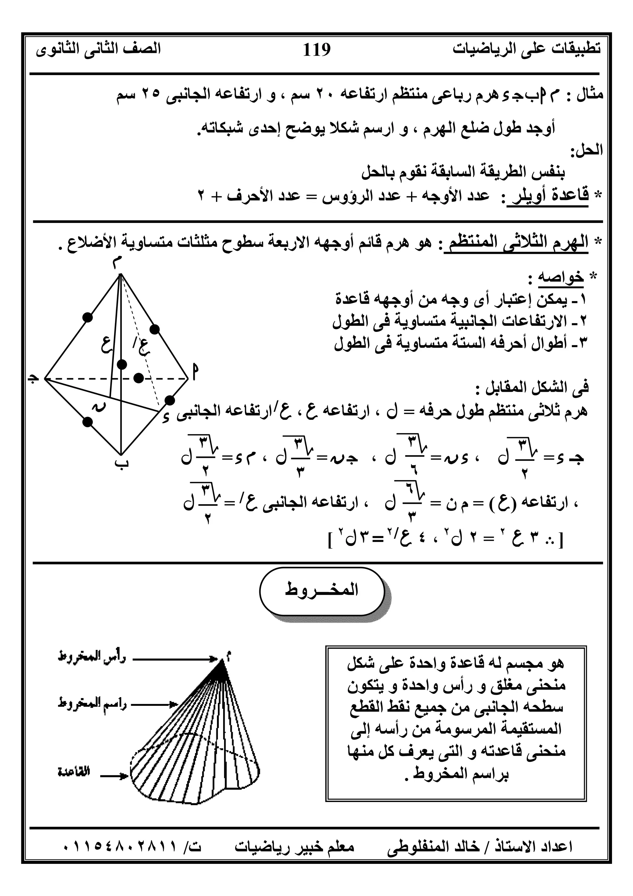 ‫اﻟﺮﯾﺎﺿﯿﺎت‬ ‫ﻋﻠﻰ‬ ‫ﺗﻄﺒﯿﻘﺎت‬‫اﻟﺜﺎﻧﻮى‬ ‫اﻟﺜﺎﻧﻰ‬ ‫اﻟﺼﻒ‬
‫ــــــــــــــــــــــــــــــــــــــــــــــــــــــــــــــــــــــــــــــــــــــــــــــــــــــــــــــــــــــــــــــــــــــــــــــــــــــ‬
‫ـــــــــــــــــــــــــــــــــــــــــــــــــــــــــــــــــــــــــــــــــــ‬‫ـــــــــــــــــــــــــــــــــــــــــــــــــــــــــــــــــــ‬
‫اﻻﺳﺘﺎذ‬ ‫اﻋﺪاد‬/‫ت‬ ‫رﯾﺎﺿﯿﺎت‬ ‫ﺧﺒﯿﺮ‬ ‫ﻣﻌﻠﻢ‬ ‫اﻟﻤﻨﻔﻠﻮﻃﻰ‬ ‫ﺧﺎﻟﺪ‬/٠١١٥٤٨٠٢٨١١
119
‫ﻣﺜﺎل‬:‫ء‬‫ج‬‫ب‬‫ا‬‫م‬‫ارﺗﻔﺎﻋﮫ‬ ‫ﻣﻨﺘﻈﻢ‬ ‫رﺑﺎﻋﻰ‬ ‫ھﺮم‬٢٠‫اﻟﺠﺎﻧﺒﻰ‬ ‫ارﺗﻔﺎﻋﮫ‬ ‫و‬ ، ‫ﺳﻢ‬٢٥‫ﺳﻢ‬
‫ﺷﺒﻜﺎﺗﮫ‬ ‫إﺣﺪى‬ ‫ﯾﻮﺿﺢ‬ ‫ﺷﻜﻼ‬ ‫ارﺳﻢ‬ ‫و‬ ، ‫اﻟﮭﺮم‬ ‫ﺿﻠﻊ‬ ‫ﻃﻮل‬ ‫أوﺟﺪ‬.
‫اﻟﺤﻞ‬:
‫ﺑﺎﻟﺤﻞ‬ ‫ﻧﻘﻮم‬ ‫اﻟﺴﺎﺑﻘﺔ‬ ‫اﻟﻄﺮﯾﻘﺔ‬ ‫ﺑﻨﻔﺲ‬
٢ + ‫اﻷﺣﺮف‬ ‫ﻋﺪد‬ = ‫اﻟﺮؤوس‬ ‫ﻋﺪد‬ + ‫اﻷوﺟﮫ‬ ‫ﻋﺪد‬ : ‫أوﯾﻠﺮ‬ ‫ﻗﺎﻋﺪة‬ *
‫ــــــــــــــــــــــــــــــــــــــــــــــــــــــــــــــــــــــــــــــــــــــــــــــــــــــــــــــــــــــــــــــــــــــــــــــــــــــ‬
. ‫اﻷﺿﻼع‬ ‫ﻣﺘﺴﺎوﯾﺔ‬ ‫ﻣﺜﻠﺜﺎت‬ ‫ﺳﻄﻮح‬ ‫اﻻرﺑﻌﺔ‬ ‫أوﺟﮭﮫ‬ ‫ﻗﺎﺋﻢ‬ ‫ھﺮم‬ ‫ھﻮ‬ : ‫اﻟﻤﻨﺘﻈﻢ‬ ‫اﻟﺜﻼﺛﻰ‬ ‫اﻟﮭﺮم‬ *
: ‫ﺧﻮاﺻﮫ‬ *
١-‫ﻗﺎﻋﺪة‬ ‫أوﺟﮭﮫ‬ ‫ﻣﻦ‬ ‫وﺟﮫ‬ ‫أى‬ ‫إﻋﺘﺒﺎر‬ ‫ﯾﻤﻜﻦ‬
٢-‫اﻟﻄﻮل‬ ‫ﻓﻰ‬ ‫ﻣﺘﺴﺎوﯾﺔ‬ ‫اﻟﺠﺎﻧﺒﯿﺔ‬ ‫اﻻرﺗﻔﺎﻋﺎت‬
٣-‫اﻟﻄﻮل‬ ‫ﻓﻰ‬ ‫ﻣﺘﺴﺎوﯾﺔ‬ ‫اﻟﺴﺘﺔ‬ ‫أﺣﺮﻓﮫ‬ ‫أﻃﻮال‬
‫اﻟﻤﻘﺎﺑﻞ‬ ‫اﻟﺸﻜﻞ‬ ‫ﻓﻰ‬:
‫ﻣﻨ‬ ‫ﺛﻼﺛﻰ‬ ‫ھﺮم‬‫ﺣﺮﻓﮫ‬ ‫ﻃﻮل‬ ‫ﺘﻈﻢ‬=‫ل‬‫ارﺗﻔﺎﻋﮫ‬ ،‫ع‬،‫ع‬/
‫اﻟﺠﺎﻧﺒﻰ‬ ‫ارﺗﻔﺎﻋﮫ‬
‫ﺟـ‬‫ء‬=‫ل‬،‫ن‬‫ء‬=‫ل‬،‫ن‬‫ج‬=‫ل‬،‫ء‬‫م‬=‫ل‬
‫ارﺗﻔﺎﻋﮫ‬ ،)‫ع‬= (‫ن‬ ‫م‬=‫ل‬‫اﻟﺠﺎﻧﺒﻰ‬ ‫ارﺗﻔﺎﻋﮫ‬ ،‫ع‬/
=‫ل‬
]Ε٣‫ع‬٢
=٢‫ل‬٢
،٤‫ع‬/٢
=٣‫ل‬٢
[
‫ــــــــــــــــــــــــــــــــــــــــــــــــــــــــــــــــــــــــــــــــــــــ‬‫ــــــــــــــــــــــــــــــــــــــــــــــــــــــــــــــــ‬
‫؟‬٣
٢
‫؟‬٣
٦
‫؟‬٣
٣
‫؟‬٦
٣
‫ع‬
‫م‬
‫ا‬
‫ب‬
‫ج‬
‫ء‬
‫ن‬
‫ء‬
‫ع‬/
‫؟‬٣
٢
‫؟‬٣
٢
‫اﻟﻤﺨـــﺮوط‬
‫ﺷﻜﻞ‬ ‫ﻋﻠﻰ‬ ‫واﺣﺪة‬ ‫ﻗﺎﻋﺪة‬ ‫ﻟﮫ‬ ‫ﻣﺠﺴﻢ‬ ‫ھﻮ‬
‫ﯾﺘﻜﻮن‬ ‫و‬ ‫واﺣﺪة‬ ‫رأس‬ ‫و‬ ‫ﻣﻐﻠﻖ‬ ‫ﻣﻨﺤﻨﻰ‬
‫اﻟﻘﻄﻊ‬ ‫ﻧﻘﻂ‬ ‫ﺟﻤﯿﻊ‬ ‫ﻣﻦ‬ ‫اﻟﺠﺎﻧﺒﻰ‬ ‫ﺳﻄﺤﮫ‬
‫إﻟﻰ‬ ‫رأﺳﮫ‬ ‫ﻣﻦ‬ ‫اﻟﻤﺮﺳﻮﻣﺔ‬ ‫اﻟﻤﺴﺘﻘﯿﻤﺔ‬
‫ﻣﻨﮭﺎ‬ ‫ﻛﻞ‬ ‫ﯾﻌﺮف‬ ‫اﻟﺘﻰ‬ ‫و‬ ‫ﻗﺎﻋﺪﺗﮫ‬ ‫ﻣﻨﺤﻨﻰ‬
‫اﻟﻤﺨﺮوط‬ ‫ﺑﺮاﺳﻢ‬.
 