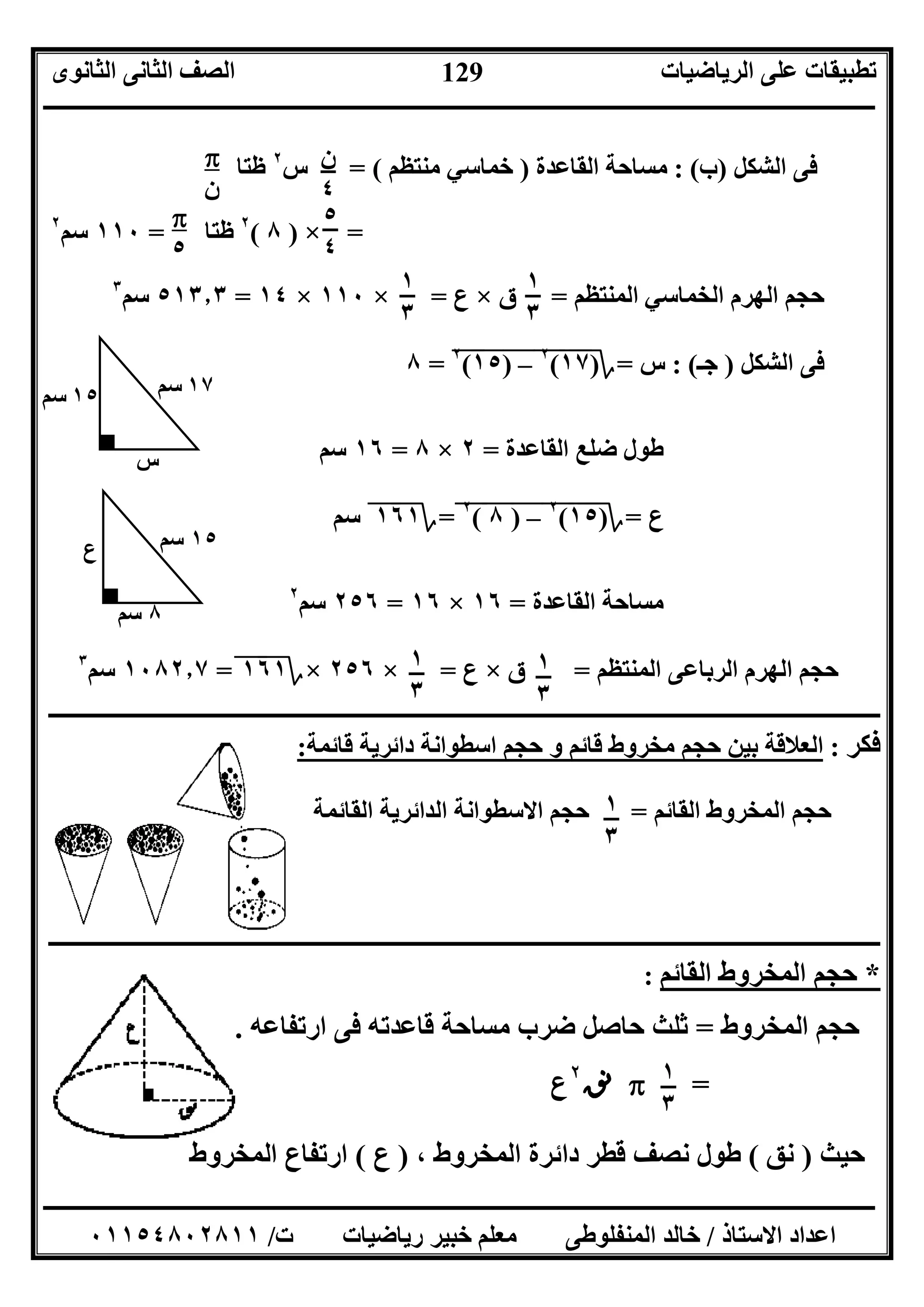 ‫اﻟﺮﯾﺎﺿﯿﺎت‬ ‫ﻋﻠﻰ‬ ‫ﺗﻄﺒﯿﻘﺎت‬‫اﻟﺜﺎﻧﻮى‬ ‫اﻟﺜﺎﻧﻰ‬ ‫اﻟﺼﻒ‬
‫ــــــــــــــــــــــــــــــــــــــــــــــــــــــــــــــــــــــــــــــــــــــــــــــــــــــــــــــــــــــــــــــــــــــــــــــــــــــ‬
‫ـــــــــــــــــــــــــــــــــــــــــــــــــــــــــــــــــــــــــــــــــــ‬‫ـــــــــــــــــــــــــــــــــــــــــــــــــــــــــــــــــــ‬
‫اﻻﺳﺘﺎذ‬ ‫اﻋﺪاد‬/‫ت‬ ‫رﯾﺎﺿﯿﺎت‬ ‫ﺧﺒﯿﺮ‬ ‫ﻣﻌﻠﻢ‬ ‫اﻟﻤﻨﻔﻠﻮﻃﻰ‬ ‫ﺧﺎﻟﺪ‬/٠١١٥٤٨٠٢٨١١
129
‫س‬٢
‫ﻇﺘﺎ‬ ‫اﻟﺸﻜﻞ‬ ‫ﻓﻰ‬)‫ب‬: (‫اﻟﻘﺎﻋﺪة‬ ‫ﻣﺴﺎﺣﺔ‬)‫ﻣﻨﺘ‬ ‫ﺧﻤﺎﺳﻲ‬‫ﻈﻢ‬= (
=×)٨(٢
‫ﻇﺘﺎ‬=١١٠‫ﺳﻢ‬٢
‫اﻟﻤﻨﺘﻈﻢ‬ ‫اﻟﺨﻤﺎﺳﻲ‬ ‫اﻟﮭﺮم‬ ‫ﺣﺠﻢ‬=‫ق‬×‫ع‬=×١١٠×١٤=٥١٣٫٣‫ﺳﻢ‬٣
‫اﻟﺸﻜﻞ‬ ‫ﻓﻰ‬)‫ﺟـ‬: (‫س‬=‫؟‬)١٧"(٢
"–)"١٥"(٢
"=٨
‫اﻟﻘﺎﻋﺪة‬ ‫ﺿﻠﻊ‬ ‫ﻃﻮل‬=٢×٨=١٦‫ﺳﻢ‬
‫ع‬=‫؟‬)١٥"(٢
"–)"٨"(٢
"=‫؟‬١٦١"‫ﺳﻢ‬
‫اﻟﻘﺎﻋﺪة‬ ‫ﻣﺴﺎﺣﺔ‬=١٦×١٦=٢٥٦‫ﺳﻢ‬٢
‫اﻟﻤﻨﺘﻈﻢ‬ ‫اﻟﺮﺑﺎﻋﻰ‬ ‫اﻟﮭﺮم‬ ‫ﺣﺠﻢ‬=‫ق‬×‫ع‬=×٢٥٦×‫؟‬١٦١"=١٠٨٢٫٧‫ﺳﻢ‬٣
‫ــــــــــــــــــــــــــــــــــــــــــــــــــــــــــــــــــــــــــــــــــــــــــــــــــــــــــــــــــــــــــــــــــــــــــــــــــــــ‬
:‫ﻗﺎﺋﻤﺔ‬ ‫داﺋﺮﯾﺔ‬ ‫اﺳﻄﻮاﻧﺔ‬ ‫ﺣﺠﻢ‬ ‫و‬ ‫ﻗﺎﺋﻢ‬ ‫ﻣﺨﺮوط‬ ‫ﺣﺠﻢ‬ ‫ﺑﯿﻦ‬ ‫اﻟﻌﻼﻗﺔ‬ : ‫ﻓﻜﺮ‬
‫اﻟﻤﺨ‬ ‫ﺣﺠﻢ‬‫اﻟﻘﺎﺋﻢ‬ ‫ﺮوط‬=‫اﻟﻘﺎﺋﻤﺔ‬ ‫اﻟﺪاﺋﺮﯾﺔ‬ ‫اﻻﺳﻄﻮاﻧﺔ‬ ‫ﺣﺠﻢ‬
‫ــــــــــــــــــــــــــــــــــــــــــــــــــــــــــــــــــــــــــــــــــــــــــــــــــــــــــــــــــــــــــــــــــــــــــــــــــــــ‬
: ‫اﻟﻘﺎﺋﻢ‬ ‫اﻟﻤﺨﺮوط‬ ‫ﺣﺠﻢ‬ *
‫اﻟﻤﺨﺮوط‬ ‫ﺣﺠﻢ‬=‫ﺿ‬ ‫ﺣﺎﺻﻞ‬ ‫ﺛﻠﺚ‬‫ارﺗﻔﺎﻋﮫ‬ ‫ﻓﻰ‬ ‫ﻗﺎﻋﺪﺗﮫ‬ ‫ﻣﺴﺎﺣﺔ‬ ‫ﺮب‬.
=t‫ﻧﻖ‬٢
‫ع‬
‫ﺣﯿﺚ‬)‫ﻧﻖ‬(، ‫اﻟﻤﺨﺮوط‬ ‫داﺋﺮة‬ ‫ﻗﻄﺮ‬ ‫ﻧﺼﻒ‬ ‫ﻃﻮل‬)‫ع‬(‫اﻟﻤﺨﺮوط‬ ‫ارﺗﻔﺎع‬
t
‫ن‬
‫ن‬
٤
٥
٤
t
٥
١
٣
١
٣
١٥‫ﺳﻢ‬ ١٧‫ﺳﻢ‬
‫س‬
‫ع‬ ١٥‫ﺳﻢ‬
٨‫ﺳﻢ‬
١
٣
١
٣
١
٣
١
٣
 