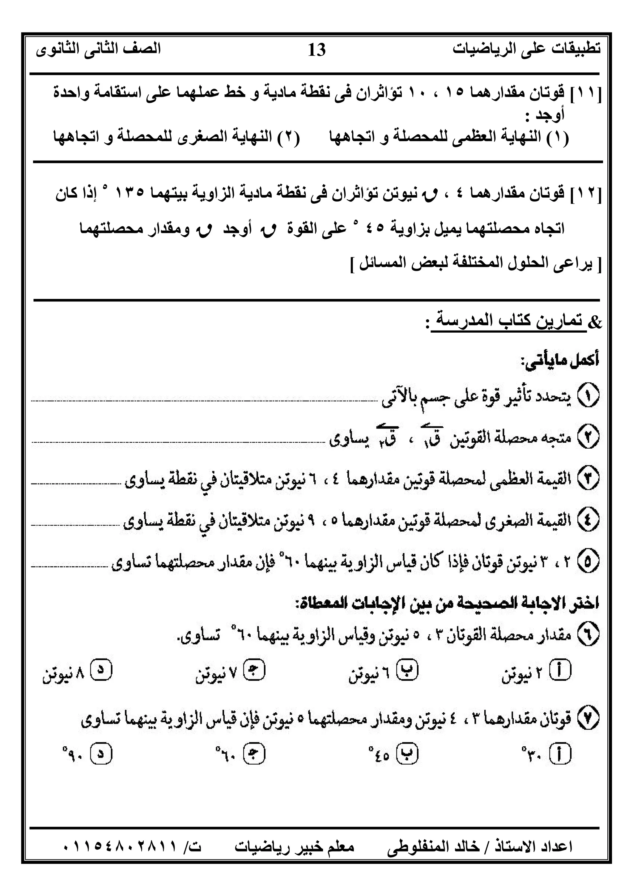 ‫اﻟﺮﯾﺎﺿﯿﺎت‬ ‫ﻋﻠﻰ‬ ‫ﺗﻄﺒﯿﻘﺎت‬‫اﻟﺜﺎﻧﻮى‬ ‫اﻟﺜﺎﻧﻰ‬ ‫اﻟﺼﻒ‬
‫ــــــــــــــــــــــــــــــــــــــــــــــــــــــــــــــــــــــــــــــــــــــــــــــــــــــــــــــــــــــــــــــــــــــــــــــــــــــ‬
‫ـــــــــــــــــــــــــــــــــــــــــــــــــــــــــــــــــــــــــــــــــــ‬‫ـــــــــــــــــــــــــــــــــــــــــــــــــــــــــــــــــــ‬
‫اﻻﺳﺘﺎذ‬ ‫اﻋﺪاد‬/‫ت‬ ‫رﯾﺎﺿﯿﺎت‬ ‫ﺧﺒﯿﺮ‬ ‫ﻣﻌﻠﻢ‬ ‫اﻟﻤﻨﻔﻠﻮﻃﻰ‬ ‫ﺧﺎﻟﺪ‬/٠١١٥٤٨٠٢٨١١
13
]١١[‫ﻣﻘﺪارھﻤﺎ‬ ‫ﻗﻮﺗﺎن‬١٥،١٠‫واﺣﺪة‬ ‫اﺳﺘﻘﺎﻣﺔ‬ ‫ﻋﻠﻰ‬ ‫ﻋﻤﻠﮭﻤﺎ‬ ‫ﺧﻂ‬ ‫و‬ ‫ﻣﺎدﯾﺔ‬ ‫ﻧﻘﻄﺔ‬ ‫ﻓﻰ‬ ‫ﺗﺆاﺛﺮان‬
‫أوﺟﺪ‬:
)١(‫اﺗﺠﺎھﮭﺎ‬ ‫و‬ ‫ﻟﻠﻤﺤﺼﻠﺔ‬ ‫اﻟﻌﻈﻤﻰ‬ ‫اﻟﻨﮭﺎﯾﺔ‬)٢(‫اﺗﺠﺎھﮭﺎ‬ ‫و‬ ‫ﻟﻠﻤﺤﺼﻠﺔ‬ ‫اﻟﺼﻐﺮى‬ ‫اﻟﻨﮭﺎﯾﺔ‬
‫ــــــــــــــــــــــــــــــــــــــــــــــــــــــــــــــــــــــــــــــــــــــــــــــــــــــــــــــــــــــــــــــــــــــــــــــــــــــ‬
]١٢[‫ﻣﻘﺪارھﻤﺎ‬ ‫ﻗﻮﺗﺎن‬٤،‫ق‬‫ﺑﯿﺘﮭﻤﺎ‬ ‫اﻟﺰاوﯾﺔ‬ ‫ﻣﺎدﯾﺔ‬ ‫ﻧﻘﻄﺔ‬ ‫ﻓﻰ‬ ‫ﺗﺆاﺛﺮان‬ ‫ﻧﯿﻮﺗﻦ‬١٣٥٥
‫ﻛﺎن‬ ‫إذا‬
‫ﺑﺰاوﯾﺔ‬ ‫ﯾﻤﯿﻞ‬ ‫ﻣﺤﺼﻠﺘﮭﻤﺎ‬ ‫اﺗﺠﺎه‬٤٥٥
‫اﻟﻘﻮة‬ ‫ﻋﻠﻰ‬‫ق‬‫أوﺟﺪ‬‫ق‬‫ﻣﺤﺼﻠﺘﮭﻤﺎ‬ ‫وﻣﻘﺪار‬
]‫اﻟﻤﺴﺎﺋﻞ‬ ‫ﻟﺒﻌﺾ‬ ‫اﻟﻤﺨﺘﻠﻔﺔ‬ ‫اﻟﺤﻠﻮل‬ ‫ﯾﺮاﻋﻰ‬[
‫ـ‬‫ـ‬‫ـ‬‫ـ‬‫ـ‬‫ـ‬‫ـ‬‫ـ‬‫ـ‬‫ـ‬‫ـ‬‫ـ‬‫ـ‬‫ـ‬‫ـ‬‫ـ‬‫ـ‬‫ـ‬‫ـ‬‫ـ‬‫ـ‬‫ـ‬‫ـ‬‫ـ‬‫ـ‬‫ـ‬‫ـ‬‫ـ‬‫ـ‬‫ـ‬‫ـ‬‫ـ‬‫ـــــــــــــــــــــــــــــــــــــــــــ‬‫ــــــــــــــــــــــــــــــــــــــــــــــــــــــــــــــــــــــــــــــــــــــــــــــــــــــــــ‬
&‫اﻟﻤﺪرﺳﺔ‬ ‫ﻛﺘﺎب‬ ‫ﺗﻤﺎرﯾﻦ‬:
 