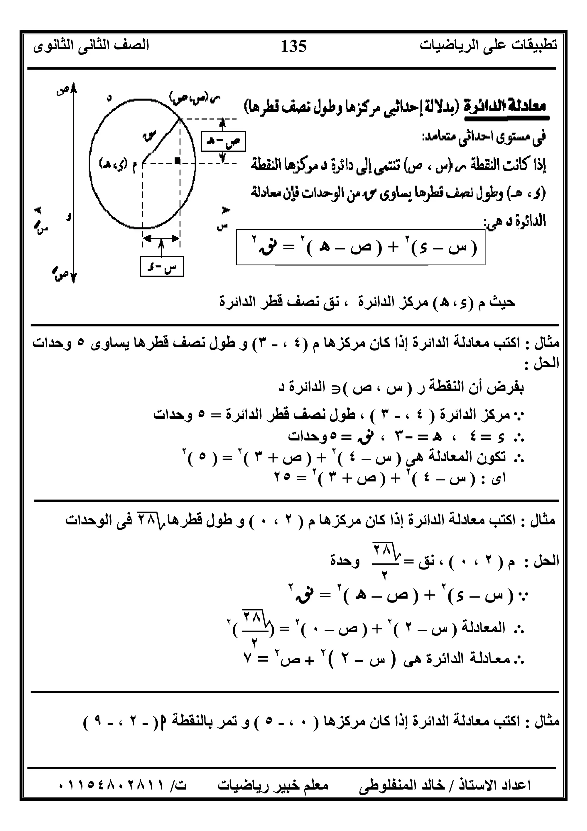 ‫اﻟﺮﯾﺎﺿﯿﺎت‬ ‫ﻋﻠﻰ‬ ‫ﺗﻄﺒﯿﻘﺎت‬‫اﻟﺜﺎﻧﻮى‬ ‫اﻟﺜﺎﻧﻰ‬ ‫اﻟﺼﻒ‬
‫ــــــــــــــــــــــــــــــــــــــــــــــــــــــــــــــــــــــــــــــــــــــــــــــــــــــــــــــــــــــــــــــــــــــــــــــــــــــ‬
‫ـــــــــــــــــــــــــــــــــــــــــــــــــــــــــــــــــــــــــــــــــــ‬‫ـــــــــــــــــــــــــــــــــــــــــــــــــــــــــــــــــــ‬
‫اﻻﺳﺘﺎذ‬ ‫اﻋﺪاد‬/‫ت‬ ‫رﯾﺎﺿﯿﺎت‬ ‫ﺧﺒﯿﺮ‬ ‫ﻣﻌﻠﻢ‬ ‫اﻟﻤﻨﻔﻠﻮﻃﻰ‬ ‫ﺧﺎﻟﺪ‬/٠١١٥٤٨٠٢٨١١
135
)‫س‬–‫ء‬(٢
) +‫ص‬–‫ه‬(٢
=‫ﻧﻖ‬٢
‫م‬ ‫ﺣﯿﺚ‬)‫ء‬،‫ه‬(‫اﻟﺪاﺋﺮة‬ ‫ﻗﻄﺮ‬ ‫ﻧﺼﻒ‬ ‫ﻧﻖ‬ ، ‫اﻟﺪاﺋﺮة‬ ‫ﻣﺮﻛﺰ‬
‫ـــــ‬‫ـــــــــــــــــــــــــــــــــــــــــــــــــــــــــــــــــــــــــــــــــــــــــــــــــــــــــــــــــــــــــــــــــــــــــــــــــ‬
‫ﻣﺜﺎل‬:‫م‬ ‫ﻣﺮﻛﺰھﺎ‬ ‫ﻛﺎن‬ ‫إذا‬ ‫اﻟﺪاﺋﺮة‬ ‫ﻣﻌﺎدﻟﺔ‬ ‫اﻛﺘﺐ‬)٤،-٣(‫ﯾﺴﺎوى‬ ‫ﻗﻄﺮھﺎ‬ ‫ﻧﺼﻒ‬ ‫ﻃﻮل‬ ‫و‬٥‫وﺣﺪات‬
‫اﻟﺤﻞ‬:
‫اﻟﻨ‬ ‫أن‬ ‫ﺑﻔﺮض‬‫ر‬ ‫ﻘﻄﺔ‬)‫ص‬ ، ‫س‬(‫د‬ ‫اﻟﺪاﺋﺮة‬
e‫اﻟﺪاﺋﺮة‬ ‫ﻣﺮﻛﺰ‬)٤،-٣(‫اﻟﺪاﺋﺮة‬ ‫ﻗﻄﺮ‬ ‫ﻧﺼﻒ‬ ‫ﻃﻮل‬ ،=٥‫وﺣﺪات‬
Ε‫ء‬=٤،‫ه‬=-٣،‫ﻧﻖ‬=٥‫وﺣﺪات‬
Ε‫ھﻰ‬ ‫اﻟﻤﻌﺎدﻟﺔ‬ ‫ﺗﻜﻮن‬)‫س‬–٤(٢
) +‫ص‬+٣(٢
) =٥(٢
‫اى‬) :‫س‬–٤(٢
) +‫ص‬+٣(٢
=٢٥
‫ـــــــــــــــــــــــــــــــــــــــــــــــــــــــــــــــــــــــــــــــــــــــــــــــــــــــــــــــــــــــــــــــــــــــــــــــــــــ‬
‫ﻣﺜﺎل‬:‫م‬ ‫ﻣﺮﻛﺰھﺎ‬ ‫ﻛﺎن‬ ‫إذا‬ ‫اﻟﺪاﺋﺮة‬ ‫ﻣﻌﺎدﻟﺔ‬ ‫اﻛﺘﺐ‬)٢،٠(‫ﻗﻄﺮھﺎ‬ ‫ﻃﻮل‬ ‫و‬‫؟‬٢٨‫اﻟﻮﺣﺪات‬ ‫ﻓﻰ‬
‫اﻟﺤﻞ‬:‫م‬)٢،٠(‫ﻧﻖ‬ ،=‫وﺣﺪة‬
e)‫س‬–‫ء‬(٢
) +‫ص‬–‫ه‬(٢
=‫ﻧﻖ‬٢
Ε‫اﻟﻤﻌﺎدﻟﺔ‬)‫س‬–٢(٢
) +‫ص‬–٠(٢
( ) =٢
Ε‫ﻰ‬ ‫ﻫ‬ ‫ة‬ ‫ﺮ‬ ‫ﺋ‬ ‫ا‬ ‫ﺪ‬ ‫ﻟ‬ ‫ا‬ ‫ﺔ‬ ‫ﻟ‬ ‫د‬ ‫ﺎ‬ ‫ﻌ‬ ‫ﻣ‬)‫س‬–٢(٢
+‫ص‬٢
=٧
‫ــــــــــــــــــــــــــــــــــــــــــــــــــــــــــــــــــــــــــــــ‬‫ــــــــــــــــــــــــــــــــــ‬‫ــــــــــــــــــــــــــــــــــــــ‬
‫ﻣﺜﺎل‬:‫ﻣﺮﻛﺰھﺎ‬ ‫ﻛﺎن‬ ‫إذا‬ ‫اﻟﺪاﺋﺮة‬ ‫ﻣﻌﺎدﻟﺔ‬ ‫اﻛﺘﺐ‬)٠،-٥(‫ﺑﺎﻟﻨﻘﻄﺔ‬ ‫ﺗﻤﺮ‬ ‫و‬‫ا‬)-٢،-٩(
‫؟‬٢٨
٢
‫؟‬٢٨
٢
 
