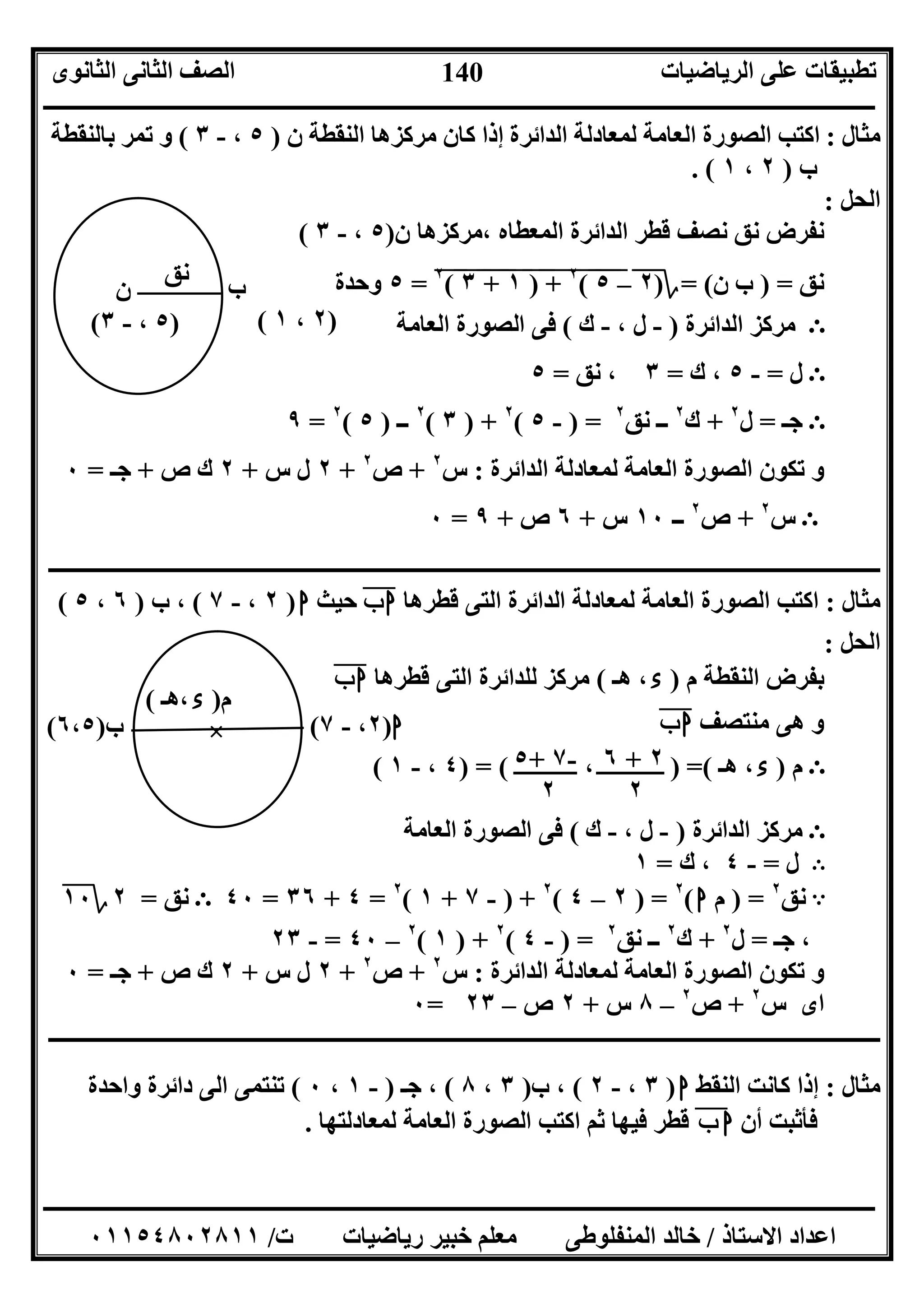 ‫اﻟﺮﯾﺎﺿﯿﺎت‬ ‫ﻋﻠﻰ‬ ‫ﺗﻄﺒﯿﻘﺎت‬‫اﻟﺜﺎﻧﻮى‬ ‫اﻟﺜﺎﻧﻰ‬ ‫اﻟﺼﻒ‬
‫ــــــــــــــــــــــــــــــــــــــــــــــــــــــــــــــــــــــــــــــــــــــــــــــــــــــــــــــــــــــــــــــــــــــــــــــــــــــ‬
‫ـــــــــــــــــــــــــــــــــــــــــــــــــــــــــــــــــــــــــــــــــــ‬‫ـــــــــــــــــــــــــــــــــــــــــــــــــــــــــــــــــــ‬
‫اﻻﺳﺘﺎذ‬ ‫اﻋﺪاد‬/‫ت‬ ‫رﯾﺎﺿﯿﺎت‬ ‫ﺧﺒﯿﺮ‬ ‫ﻣﻌﻠﻢ‬ ‫اﻟﻤﻨﻔﻠﻮﻃﻰ‬ ‫ﺧﺎﻟﺪ‬/٠١١٥٤٨٠٢٨١١
140
‫ﻣﺜﺎل‬:‫ن‬ ‫اﻟﻨﻘﻄﺔ‬ ‫ﻣﺮﻛﺰھﺎ‬ ‫ﻛﺎن‬ ‫إذا‬ ‫اﻟﺪاﺋﺮة‬ ‫ﻟﻤﻌﺎدﻟﺔ‬ ‫اﻟﻌﺎﻣﺔ‬ ‫اﻟﺼﻮرة‬ ‫اﻛﺘﺐ‬)٥،-٣(‫ﺑﺎﻟﻨﻘﻄﺔ‬ ‫ﺗﻤﺮ‬ ‫و‬
‫ب‬)٢،١. (
‫اﻟﺤﻞ‬:
‫اﻟ‬ ‫ﻗﻄﺮ‬ ‫ﻧﺼﻒ‬ ‫ﻧﻖ‬ ‫ﻧﻔﺮض‬‫ن‬ ‫،ﻣﺮﻛﺰھﺎ‬ ‫اﻟﻤﻌﻄﺎه‬ ‫ﺪاﺋﺮة‬)٥،-٣(
‫ﻧﻖ‬) =‫ن‬ ‫ب‬= (‫؟‬)٢"–٥""(٢
"+")"١"+""٣"(٢
"=٥‫وﺣﺪة‬
Ε‫اﻟﺪاﺋﺮة‬ ‫ﻣﺮﻛﺰ‬)-، ‫ل‬-‫ك‬(‫اﻟﻌﺎﻣﺔ‬ ‫اﻟﺼﻮرة‬ ‫ﻓﻰ‬
Ε‫ل‬=-٥‫ك‬ ،=٣‫ﻧﻖ‬ ،=٥
Ε‫ﺟـ‬=‫ل‬٢
+‫ك‬٢
‫ﻧﻖ‬ ‫ــ‬٢
) =-٥(٢
) +٣(٢
‫ــ‬)٥(٢
=٩
‫اﻟﺪاﺋﺮة‬ ‫ﻟﻤﻌﺎدﻟﺔ‬ ‫اﻟﻌﺎﻣﺔ‬ ‫اﻟﺼﻮرة‬ ‫ﺗﻜﻮن‬ ‫و‬:‫س‬٢
+‫ص‬٢
+٢‫س‬ ‫ل‬+٢‫ص‬ ‫ك‬+‫ﺟـ‬=٠
Ε‫س‬٢
+‫ص‬٢
‫ــ‬١٠‫س‬+٦‫ص‬+٩=٠
‫ـــــــــــــــــــــــــــــــــــــــــــــــــــــــــــــــــــــــــــــــــــــــــــــــــــــــــــــــــــــــــــــ‬‫ـــــــــــــــــــــــــ‬
‫ﻣﺜﺎل‬:‫اﻛﺘﺐ‬‫ﻟ‬ ‫اﻟﻌﺎﻣﺔ‬ ‫اﻟﺼﻮرة‬‫ﻗﻄﺮھﺎ‬ ‫اﻟﺘﻰ‬ ‫اﻟﺪاﺋﺮة‬ ‫ﻤﻌﺎدﻟﺔ‬‫ب‬‫ا‬"‫ﺣﯿﺚ‬‫ا‬)٢،-٧(‫ب‬ ،)٦،٥(
‫اﻟﺤﻞ‬:
‫م‬ ‫اﻟﻨﻘﻄﺔ‬ ‫ﺑﻔﺮض‬)‫ء‬‫ھـ‬ ،(‫ﻗﻄﺮھﺎ‬ ‫اﻟﺘﻰ‬ ‫ﻟﻠﺪاﺋﺮة‬ ‫ﻣﺮﻛﺰ‬‫ب‬‫ا‬"
‫ﻣﻨﺘﺼﻒ‬ ‫ھﻰ‬ ‫و‬‫ب‬‫ا‬"
Ε‫م‬)‫ء‬‫ھـ‬ ،) =(،) = (٤،-١(
Ε‫اﻟﺪاﺋﺮة‬ ‫ﻣﺮﻛﺰ‬)-، ‫ل‬-‫ك‬(‫اﻟﻌﺎﻣﺔ‬ ‫اﻟﺼﻮرة‬ ‫ﻓﻰ‬
B‫ل‬=-٤‫ك‬ ،=١
A‫ﻧﻖ‬٢
) =‫م‬‫ا‬(٢
) =٢–٤(٢
) +-٧+١(٢
=٤+٣٦=٤٠Ε‫ﻧﻖ‬=٢‫؟‬١٠
‫ﺟـ‬ ،=‫ل‬٢
+‫ك‬٢
‫ﻧﻖ‬ ‫ــ‬٢
) =-٤(٢
) +١(٢
–٤٠=-٢٣
‫اﻟﺪاﺋﺮة‬ ‫ﻟﻤﻌﺎدﻟﺔ‬ ‫اﻟﻌﺎﻣﺔ‬ ‫اﻟﺼﻮرة‬ ‫ﺗﻜﻮن‬ ‫و‬:‫س‬٢
+‫ص‬٢
+٢‫س‬ ‫ل‬+٢‫ص‬ ‫ك‬+‫ﺟـ‬=٠
‫س‬ ‫اى‬٢
+‫ص‬٢
–٨‫س‬+٢‫ص‬–٢٣=٠
‫ـــــــــــــــــــــــــــــــــــــــــــــــــــــــــــــــــــــــــــــــــــــــــــــــــــــــــــــــــــــــــــــ‬‫ـــــــــــــــــــــــــ‬
‫ﻣﺜﺎل‬:‫اﻟﻨﻘﻂ‬ ‫ﻛﺎﻧﺖ‬ ‫إذا‬‫ا‬)٣،-٢(‫ب‬ ،)٣،٨(‫ﺟـ‬ ،)-١،٠(‫واﺣﺪة‬ ‫داﺋﺮة‬ ‫اﻟﻰ‬ ‫ﺗﻨﺘﻤﻰ‬
‫أن‬ ‫ﻓﺄﺛﺒﺖ‬‫ب‬ ‫ا‬"‫ﻟﻤﻌﺎدﻟﺘﮭﺎ‬ ‫اﻟﻌﺎﻣﺔ‬ ‫اﻟﺼﻮرة‬ ‫اﻛﺘﺐ‬ ‫ﺛﻢ‬ ‫ﻓﯿﮭﺎ‬ ‫ﻗﻄﺮ‬.
‫ب‬
)٢،١(
‫ﻧﻖ‬
‫ن‬
)٥،-٣(
٦ + ٢
٢
٥+ ٧-
٢
‫ا‬)٢،-٧(
‫م‬)‫ء‬‫،ھـ‬(
×‫ب‬)٦،٥(
 