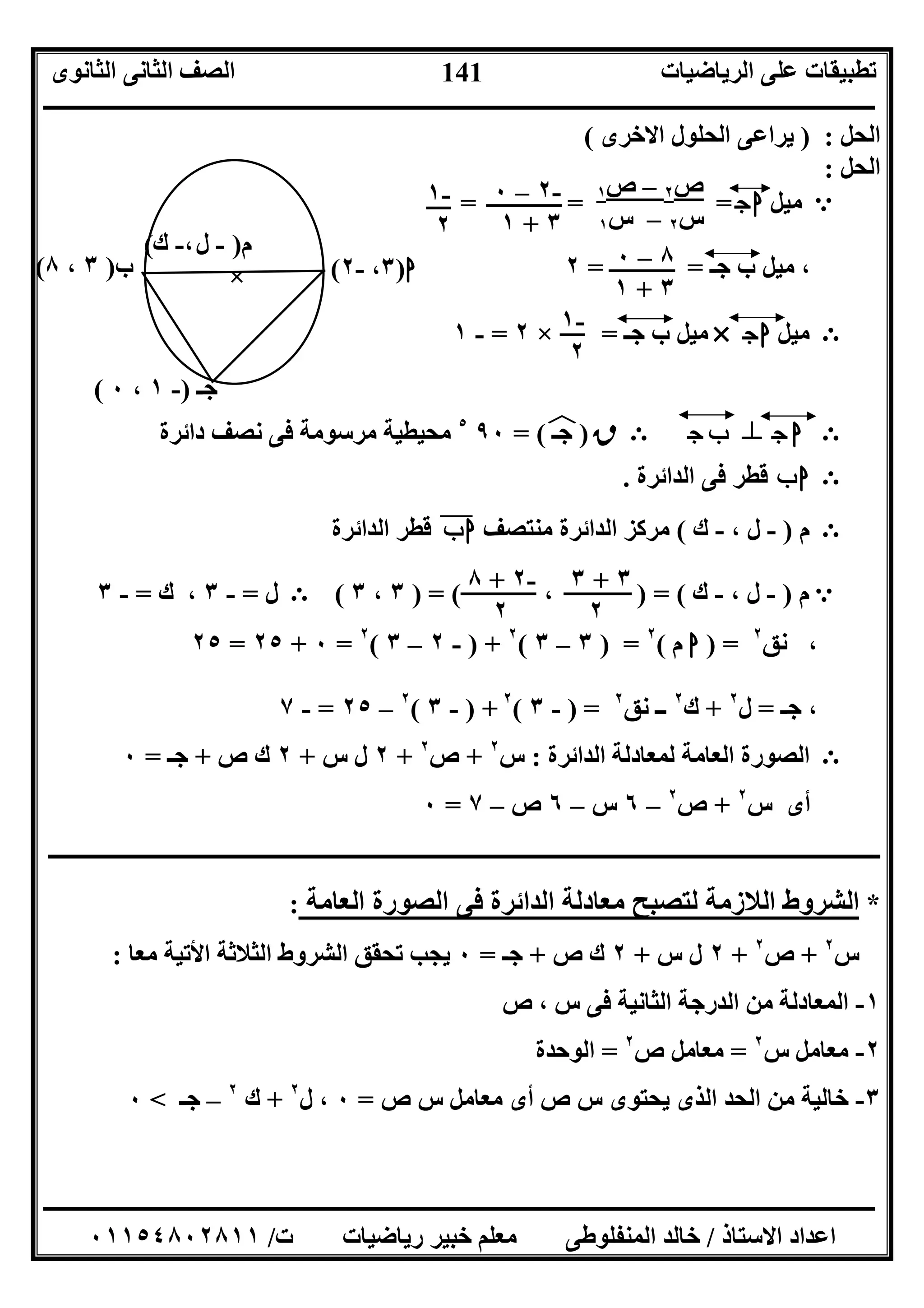 ‫اﻟﺮﯾﺎﺿﯿﺎت‬ ‫ﻋﻠﻰ‬ ‫ﺗﻄﺒﯿﻘﺎت‬‫اﻟﺜﺎﻧﻮى‬ ‫اﻟﺜﺎﻧﻰ‬ ‫اﻟﺼﻒ‬
‫ــــــــــــــــــــــــــــــــــــــــــــــــــــــــــــــــــــــــــــــــــــــــــــــــــــــــــــــــــــــــــــــــــــــــــــــــــــــ‬
‫ـــــــــــــــــــــــــــــــــــــــــــــــــــــــــــــــــــــــــــــــــــ‬‫ـــــــــــــــــــــــــــــــــــــــــــــــــــــــــــــــــــ‬
‫اﻻﺳﺘﺎذ‬ ‫اﻋﺪاد‬/‫ت‬ ‫رﯾﺎﺿﯿﺎت‬ ‫ﺧﺒﯿﺮ‬ ‫ﻣﻌﻠﻢ‬ ‫اﻟﻤﻨﻔﻠﻮﻃﻰ‬ ‫ﺧﺎﻟﺪ‬/٠١١٥٤٨٠٢٨١١
141
‫اﻟﺤﻞ‬:)‫اﻻﺧﺮى‬ ‫اﻟﺤﻠﻮل‬ ‫ﯾﺮاﻋﻰ‬(
‫اﻟﺤﻞ‬:
= e‫ﻣﯿﻞ‬‫ج‬‫ا‬= =
‫ﺟـ‬ ‫ب‬ ‫ﻣﯿﻞ‬ ،= =٢
E‫ﻣﯿﻞ‬‫ج‬‫ا‬×‫ﺟـ‬ ‫ب‬ ‫ﻣﯿﻞ‬=×٢=-١
E‫ج‬ ‫ا‬n‫ج‬‫ـ‬‫ﺟ‬‫ب‬E‫ق‬)‫ﺟـ‬(‫ﻒ‬‫ﻓ‬=٩٠٥
‫داﺋﺮة‬ ‫ﻧﺼﻒ‬ ‫ﻓﻰ‬ ‫ﻣﺮﺳﻮﻣﺔ‬ ‫ﻣﺤﯿﻄﯿﺔ‬
E‫ب‬‫ا‬‫ﻓﻰ‬ ‫ﻗﻄﺮ‬‫اﻟﺪاﺋﺮة‬.
E‫م‬)-، ‫ل‬-‫ك‬(‫ﻣﻨﺘﺼﻒ‬ ‫اﻟﺪاﺋﺮة‬ ‫ﻣﺮﻛﺰ‬‫ب‬‫ا‬"‫اﻟﺪاﺋﺮة‬ ‫ﻗﻄﺮ‬
e‫م‬)-، ‫ل‬-‫ك‬) = (،) = (٣،٣(E‫ل‬=-٣‫ك‬ ،=-٣
‫ﻧﻖ‬ ،٢
=)‫ا‬‫م‬(٢
) =٣–٣(٢
) +-٢–٣(٢
=٠+٢٥=٢٥
‫ﺟـ‬ ،=‫ل‬٢
+‫ك‬٢
‫ﻧﻖ‬ ‫ــ‬٢
) =-٣(٢
) +-٣(٢
–٢٥=-٧
E‫اﻟﺪاﺋﺮة‬ ‫ﻟﻤﻌﺎدﻟﺔ‬ ‫اﻟﻌﺎﻣﺔ‬ ‫اﻟﺼﻮرة‬:‫س‬٢
+‫ص‬٢
+٢‫س‬ ‫ل‬+٢‫ص‬ ‫ك‬+‫ﺟـ‬=٠
‫س‬ ‫أى‬٢
+‫ص‬٢
–٦‫س‬–٦‫ص‬–٧=٠
‫ـــــــــــــــــــــــــــــــــــــــــــــــــــــــــــــــــــــــــــ‬‫ـــــــــــــــــــــــــــــــــــــــــــــــــــــــــــــــــــــــــــ‬
: ‫اﻟﻌﺎﻣﺔ‬ ‫اﻟﺼﻮرة‬ ‫ﻓﻰ‬ ‫اﻟﺪاﺋﺮة‬ ‫ﻣﻌﺎدﻟﺔ‬ ‫ﻟﺘﺼﺒﺢ‬ ‫اﻟﻼزﻣﺔ‬ ‫اﻟﺸﺮوط‬ *
‫س‬٢
+‫ص‬٢
+٢‫س‬ ‫ل‬+٢‫ص‬ ‫ك‬+‫ﺟـ‬=٠‫ﻣﻌﺎ‬ ‫اﻷﺗﯿﺔ‬ ‫اﻟﺜﻼﺛﺔ‬ ‫اﻟﺸﺮوط‬ ‫ﺗﺤﻘﻖ‬ ‫ﯾﺠﺐ‬:
١-‫ص‬ ، ‫س‬ ‫ﻓﻰ‬ ‫اﻟﺜﺎﻧﯿﺔ‬ ‫اﻟﺪرﺟﺔ‬ ‫ﻣﻦ‬ ‫اﻟﻤﻌﺎدﻟﺔ‬
٢-‫ﻣﻌﺎﻣﻞ‬‫س‬٢
=‫ص‬ ‫ﻣﻌﺎﻣﻞ‬٢
=‫اﻟﻮﺣﺪة‬
٣-‫ص‬ ‫س‬ ‫ﻣﻌﺎﻣﻞ‬ ‫أى‬ ‫ص‬ ‫س‬ ‫ﯾﺤﺘﻮى‬ ‫اﻟﺬى‬ ‫اﻟﺤﺪ‬ ‫ﻣﻦ‬ ‫ﺧﺎﻟﯿﺔ‬=٠‫ل‬ ،٢
+‫ك‬٢
–‫ﺟـ‬<٠
‫ب‬)٣،٨( ‫ا‬)٣،-٢(
‫م‬)-‫ل‬،-‫ك‬(
×
‫ﺟـ‬)-١،٠(
١‫ص‬ – ٢‫ص‬
‫س‬٢–‫س‬١
٠ – ٢-
٣+١
١-
٢
٠ – ٨
٣+١
١-
٢
٣ + ٣
٢
٨ + ٢-
٢
 
