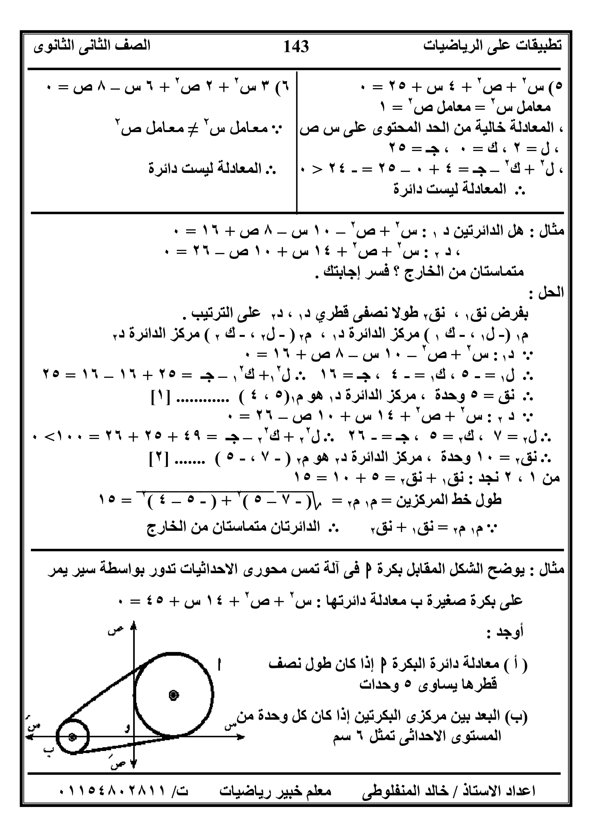 ‫اﻟﺮﯾﺎﺿﯿﺎت‬ ‫ﻋﻠﻰ‬ ‫ﺗﻄﺒﯿﻘﺎت‬‫اﻟﺜﺎﻧﻮى‬ ‫اﻟﺜﺎﻧﻰ‬ ‫اﻟﺼﻒ‬
‫ــــــــــــــــــــــــــــــــــــــــــــــــــــــــــــــــــــــــــــــــــــــــــــــــــــــــــــــــــــــــــــــــــــــــــــــــــــــ‬
‫ـــــــــــــــــــــــــــــــــــــــــــــــــــــــــــــــــــــــــــــــــــ‬‫ـــــــــــــــــــــــــــــــــــــــــــــــــــــــــــــــــــ‬
‫اﻻﺳﺘﺎذ‬ ‫اﻋﺪاد‬/‫ت‬ ‫رﯾﺎﺿﯿﺎت‬ ‫ﺧﺒﯿﺮ‬ ‫ﻣﻌﻠﻢ‬ ‫اﻟﻤﻨﻔﻠﻮﻃﻰ‬ ‫ﺧﺎﻟﺪ‬/٠١١٥٤٨٠٢٨١١
143
٥(‫س‬٢
+‫ص‬٢
+٤‫س‬+٢٥=٠٦(٣‫س‬٢
+٢‫ص‬٢
+٦‫س‬–٨‫ص‬=٠
‫س‬ ‫ﻣﻌﺎﻣﻞ‬٢
=‫ص‬ ‫ﻣﻌﺎﻣﻞ‬٢
=١
‫ص‬ ‫س‬ ‫ﻋﻠﻰ‬ ‫اﻟﻤﺤﺘﻮى‬ ‫اﻟﺤﺪ‬ ‫ﻣﻦ‬ ‫ﺧﺎﻟﯿﺔ‬ ‫اﻟﻤﻌﺎدﻟﺔ‬ ،e‫س‬ ‫ﻞ‬ ‫ﻣ‬ ‫ﺎ‬ ‫ﻌ‬ ‫ﻣ‬٢
≠‫ص‬ ‫ﻞ‬ ‫ﻣ‬ ‫ﺎ‬ ‫ﻌ‬ ‫ﻣ‬٢
‫ل‬ ،=٢‫ك‬ ،=٠‫ﺟـ‬ ،=٢٥
‫ل‬ ،٢
+‫ك‬٢
–‫ﺟـ‬=٤+٠–٢٥=-٢٤>٠E‫داﺋﺮة‬ ‫ﻟﯿﺴﺖ‬ ‫اﻟﻤﻌﺎدﻟﺔ‬
E‫داﺋﺮة‬ ‫ﻟﯿﺴﺖ‬ ‫اﻟﻤﻌﺎدﻟﺔ‬
‫ــــــــــــــــــــــــــــــــــــــــــــــــــــــــــــــــــــــــــــــــــــــــــــــــــــــــــــــــــــــــــــــــــــــــــــــــــــــ‬
‫ﻣﺜﺎل‬:‫د‬ ‫اﻟﺪاﺋﺮﺗﯿﻦ‬ ‫ھﻞ‬١:‫س‬٢
+‫ص‬٢
–١٠‫س‬–٨‫ص‬+١٦=٠
‫د‬ ،٢:‫س‬٢
+‫ص‬٢
+١٤‫س‬+١٠‫ص‬–٢٦=٠
‫إﺟﺎﺑﺘﻚ‬ ‫ﻓﺴﺮ‬ ‫؟‬ ‫اﻟﺨﺎرج‬ ‫ﻣﻦ‬ ‫ﻣﺘﻤﺎﺳﺘﺎن‬.
‫اﻟﺤﻞ‬:
‫ﻧﻖ‬ ‫ﺑﻔﺮض‬١‫ﻧﻖ‬ ،٢‫د‬ ‫ﻗﻄﺮي‬ ‫ﻧﺼﻔﻰ‬ ‫ﻃﻮﻻ‬١‫د‬ ،٢‫اﻟﺘﺮﺗﯿﺐ‬ ‫ﻋﻠﻰ‬.
‫م‬١)-‫ل‬١،-‫ك‬١(‫د‬ ‫اﻟﺪاﺋﺮة‬ ‫ﻣﺮﻛﺰ‬١‫م‬ ،٢)-‫ل‬٢،-‫ك‬٢(‫د‬ ‫اﻟﺪاﺋﺮة‬ ‫ﻣﺮﻛﺰ‬٢
e‫د‬١:‫س‬٢
+‫ص‬٢
–١٠‫س‬–٨‫ص‬+١٦=٠
E‫ل‬١=-٥‫ك‬ ،١=-٤‫ﺟـ‬ ،=١٦E‫ل‬١
٢
+‫ك‬١
٢
–‫ﺟـ‬=٢٥+١٦–١٦=٢٥
E‫ﻧﻖ‬=٥‫د‬ ‫اﻟﺪاﺋﺮة‬ ‫ﻣﺮﻛﺰ‬ ، ‫وﺣﺪة‬١‫م‬ ‫ھﻮ‬١)٥،٤] ............ (١[
e‫د‬٢:‫س‬٢
+‫ص‬٢
+١٤‫س‬+١٠‫ص‬–٢٦=٠
E‫ل‬٢=٧‫ك‬ ،٢=٥‫ﺟـ‬ ،=-٢٦E‫ل‬٢
٢
+‫ك‬٢
٢
–‫ﺟـ‬=٤٩+٢٥+٢٦=١٠٠<٠
E‫ﻧﻖ‬٢=١٠‫د‬ ‫اﻟﺪاﺋﺮة‬ ‫ﻣﺮﻛﺰ‬ ، ‫وﺣﺪة‬٢‫م‬ ‫ھﻮ‬٢)-٧،-٥] ....... (٢[
‫ﻣﻦ‬١،٢‫ﻧﺠﺪ‬:‫ﻧﻖ‬١+‫ﻧﻖ‬٢=٥+١٠=١٥
‫اﻟﻤﺮﻛﺰﯾﻦ‬ ‫ﺧﻂ‬ ‫ﻃﻮل‬=‫م‬١‫م‬٢=‫؟‬)-"٧"–٥"("
٢
"+")"-"٥""–"٤""(٢
"=١٥
e‫م‬١‫م‬٢=‫ﻧﻖ‬١+‫ﻧﻖ‬٢E‫اﻟﺨﺎرج‬ ‫ﻣﻦ‬ ‫ﻣﺘﻤﺎﺳﺘﺎن‬ ‫اﻟﺪاﺋﺮﺗﺎن‬
‫ــــــــــــــــــــــــــــــــــــــــــــــــــــــــــــــــــــــــــــــــــــــــــــــــــــــــــــــــــــــــــــــــــــــــــــــ‬‫ــــــــ‬
‫ﻣﺜﺎل‬:‫ﺑﻜﺮة‬ ‫اﻟﻤﻘﺎﺑﻞ‬ ‫اﻟﺸﻜﻞ‬ ‫ﯾﻮﺿﺢ‬‫ا‬‫ﯾﻤﺮ‬ ‫ﺳﯿﺮ‬ ‫ﺑﻮاﺳﻄﺔ‬ ‫ﺗﺪور‬ ‫اﻻﺣﺪاﺛﯿﺎت‬ ‫ﻣﺤﻮرى‬ ‫ﺗﻤﺲ‬ ‫آﻟﺔ‬ ‫ﻓﻰ‬
‫داﺋﺮﺗﮭﺎ‬ ‫ﻣﻌﺎدﻟﺔ‬ ‫ب‬ ‫ﺻﻐﯿﺮة‬ ‫ﺑﻜﺮة‬ ‫ﻋﻠﻰ‬:‫س‬٢
+‫ص‬٢
+١٤‫س‬+٤٥=٠
‫أوﺟﺪ‬:
)‫أ‬(‫اﻟﺒﻜﺮة‬ ‫داﺋﺮة‬ ‫ﻣﻌﺎدﻟﺔ‬‫ا‬‫ﻃﻮل‬ ‫ﻛﺎن‬ ‫إذا‬‫ﻧﺼﻒ‬
‫ﯾﺴﺎ‬ ‫ﻗﻄﺮھﺎ‬‫وى‬٥‫وﺣﺪات‬
)‫ب‬(‫ﻣﻦ‬ ‫وﺣﺪة‬ ‫ﻛﻞ‬ ‫ﻛﺎن‬ ‫إذا‬ ‫اﻟﺒﻜﺮﺗﯿﻦ‬ ‫ﻣﺮﻛﺰى‬ ‫ﺑﯿﻦ‬ ‫اﻟﺒﻌﺪ‬
‫ﺗﻤﺜﻞ‬ ‫اﻻﺣﺪاﺛﻰ‬ ‫اﻟﻤﺴﺘﻮى‬٦‫ﺳﻢ‬
 