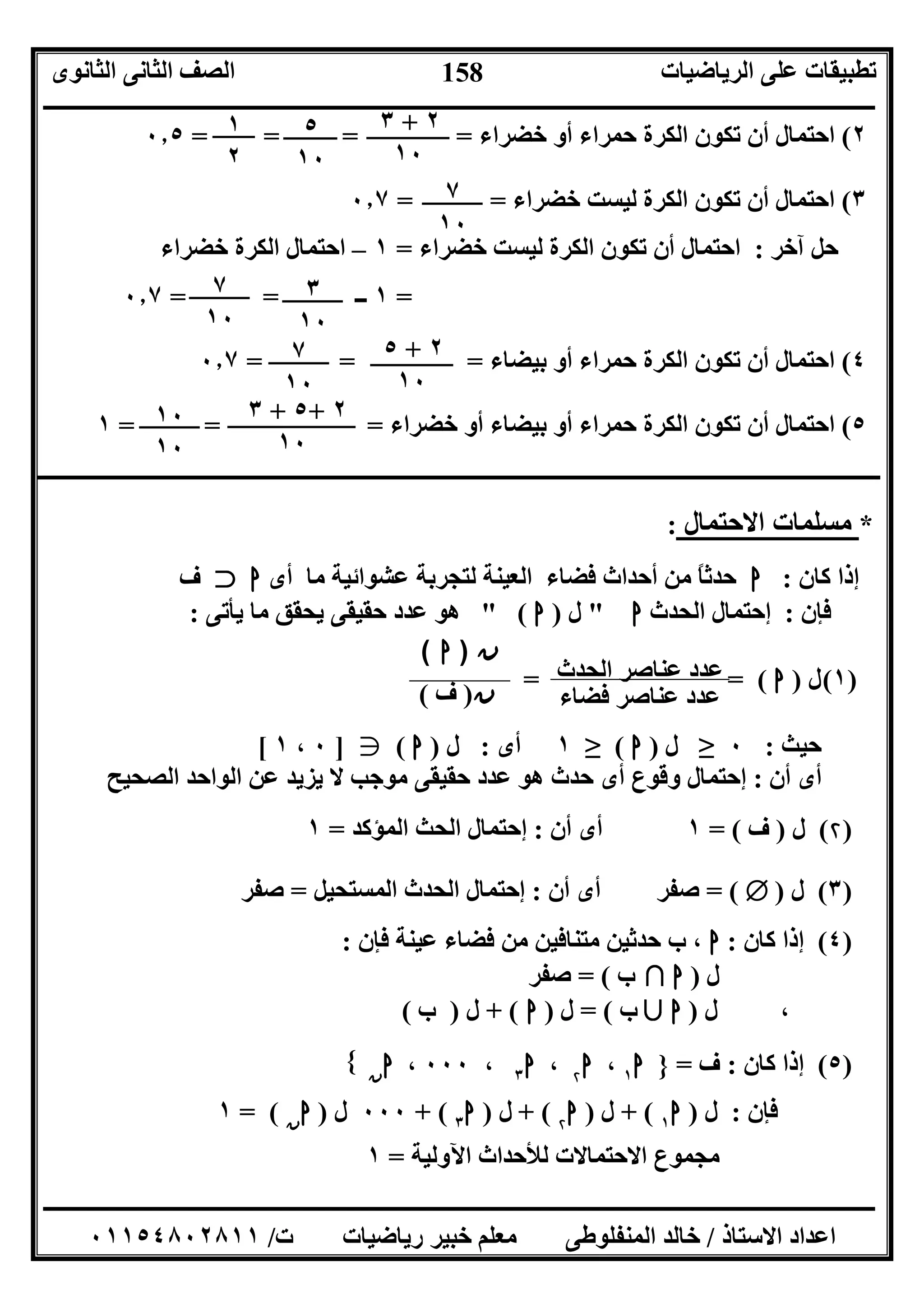 ‫اﻟﺮﯾﺎﺿﯿﺎت‬ ‫ﻋﻠﻰ‬ ‫ﺗﻄﺒﯿﻘﺎت‬‫اﻟﺜﺎﻧﻮى‬ ‫اﻟﺜﺎﻧﻰ‬ ‫اﻟﺼﻒ‬
‫ــــــــــــــــــــــــــــــــــــــــــــــــــــــــــــــــــــــــــــــــــــــــــــــــــــــــــــــــــــــــــــــــــــــــــــــــــــــ‬
‫ـــــــــــــــــــــــــــــــــــــــــــــــــــــــــــــــــــــــــــــــــــ‬‫ـــــــــــــــــــــــــــــــــــــــــــــــــــــــــــــــــــ‬
‫اﻻﺳﺘﺎذ‬ ‫اﻋﺪاد‬/‫ت‬ ‫رﯾﺎﺿﯿﺎت‬ ‫ﺧﺒﯿﺮ‬ ‫ﻣﻌﻠﻢ‬ ‫اﻟﻤﻨﻔﻠﻮﻃﻰ‬ ‫ﺧﺎﻟﺪ‬/٠١١٥٤٨٠٢٨١١
158
٢(‫ﺧﻀﺮاء‬ ‫أو‬ ‫ﺣﻤﺮاء‬ ‫اﻟﻜﺮة‬ ‫ﺗﻜﻮن‬ ‫أن‬ ‫اﺣﺘﻤﺎل‬= = ==٠٫٥
٣(‫ﺧﻀﺮاء‬ ‫ﻟﯿﺴﺖ‬ ‫اﻟﻜﺮة‬ ‫ﺗﻜﻮن‬ ‫أن‬ ‫اﺣﺘﻤﺎل‬= =٠٫٧
‫آﺧﺮ‬ ‫ﺣﻞ‬:‫ﺧﻀﺮاء‬ ‫ﻟﯿﺴﺖ‬ ‫اﻟﻜﺮة‬ ‫ﺗﻜﻮن‬ ‫أن‬ ‫اﺣﺘﻤﺎل‬=١–‫ﺧﻀﺮاء‬ ‫اﻟﻜﺮة‬ ‫اﺣﺘﻤﺎل‬
=١‫ــ‬==٠٫٧
٤(‫ﺑﯿﻀﺎء‬ ‫أو‬ ‫ﺣﻤﺮاء‬ ‫اﻟﻜﺮة‬ ‫ﺗﻜﻮن‬ ‫أن‬ ‫اﺣﺘﻤﺎل‬= = =٠٫٧
٥(‫ﺧﻀﺮاء‬ ‫أو‬ ‫ﺑﯿﻀﺎء‬ ‫أو‬ ‫ﺣﻤﺮاء‬ ‫اﻟﻜﺮة‬ ‫ﺗﻜﻮن‬ ‫أن‬ ‫اﺣﺘﻤﺎل‬= = =١
‫ــــــــــــــــــــــــــــــــــــــــــــــــــــــــــــــــــــــــــــــــــــــــــــــــــــــــــــــــــــــــــــــــــــــــــــــــــــــــ‬
*‫اﻻﺣﺘﻤﺎل‬ ‫ﻣﺴﻠﻤﺎت‬:
‫ﻛﺎن‬ ‫إذا‬:‫ا‬‫أى‬ ‫ﻣﺎ‬ ‫ﻋﺸﻮاﺋﯿﺔ‬ ‫ﻟﺘﺠﺮﺑﺔ‬ ‫اﻟﻌﯿﻨﺔ‬ ‫ﻓﻀﺎء‬ ‫أﺣﺪاث‬ ‫ﻣﻦ‬ ً‫ﺎ‬‫ﺣﺪﺛ‬‫ا‬e‫ف‬
‫ﻓﺈن‬:‫اﻟﺤﺪث‬ ‫إﺣﺘﻤﺎل‬‫ا‬"‫ل‬)‫ا‬" (‫ﯾﺄﺗﻰ‬ ‫ﻣﺎ‬ ‫ﯾﺤﻘﻖ‬ ‫ﺣﻘﯿﻘﻰ‬ ‫ﻋﺪد‬ ‫ھﻮ‬:
)١(‫ل‬)‫ا‬= (=
‫ﺣﯿﺚ‬:٠≥‫ل‬)‫ا‬(≥١‫أى‬:‫ل‬)‫ا‬(g]٠،١[
‫أن‬ ‫أى‬:‫اﻟ‬ ‫ﻋﻦ‬ ‫ﯾﺰﯾﺪ‬ ‫ﻻ‬ ‫ﻣﻮﺟﺐ‬ ‫ﺣﻘﯿﻘﻰ‬ ‫ﻋﺪد‬ ‫ھﻮ‬ ‫ﺣﺪث‬ ‫أى‬ ‫وﻗﻮع‬ ‫إﺣﺘﻤﺎل‬‫اﻟﺼﺤﯿﺢ‬ ‫ﻮاﺣﺪ‬
)۲(‫ل‬)‫ف‬= (١‫أن‬ ‫أى‬:‫اﻟﻤﺆﻛﺪ‬ ‫اﻟﺤﺚ‬ ‫إﺣﺘﻤﺎل‬=١
)٣(‫ل‬)Т= (‫أن‬ ‫أى‬ ‫ﺻﻔﺮ‬:‫اﻟﻤﺴﺘﺤﯿﻞ‬ ‫اﻟﺤﺪث‬ ‫إﺣﺘﻤﺎل‬=‫ﺻﻔﺮ‬
)٤(‫ﻛﺎن‬ ‫إذا‬:‫ا‬‫ﻓﺈن‬ ‫ﻋﯿﻨﺔ‬ ‫ﻓﻀﺎء‬ ‫ﻣﻦ‬ ‫ﻣﺘﻨﺎﻓﯿﻦ‬ ‫ﺣﺪﺛﯿﻦ‬ ‫ب‬ ،:
‫ل‬)‫ﺑﻼ‬ ‫ا‬‫ب‬= (‫ﺻﻔﺮ‬
،‫ل‬)‫ﺑﻶ‬ ‫ا‬‫ب‬= (‫ل‬)‫ا‬+ (‫ل‬)‫ب‬(
)٥(‫ﻛﺎن‬ ‫إذا‬:‫ف‬=}‫ا‬١،‫ا‬۲،‫ا‬٣،٠٠٠،‫ا‬‫ن‬
{
‫ﻓﺈن‬:‫ل‬)‫ا‬١+ (‫ل‬)‫ا‬۲+ (‫ل‬)‫ا‬٣+ (٠٠٠‫ل‬)‫ا‬‫ن‬= (١
‫ﻟﻸﺣﺪاث‬ ‫اﻻﺣﺘﻤﺎﻻت‬ ‫ﻣﺠﻤﻮع‬‫اﻵوﻟﯿﺔ‬=١
٢+٣
١٠
٥
١٠
١
٢
٧
١٠
٣
١٠
٧
١٠
٢+٥
١٠
٧
١٠
٢+٥+٣
١٠
١٠
١٠
‫ن‬)‫ف‬(
‫ن‬)‫ا‬(
‫ﻓﻀﺎء‬ ‫ﻋﻨﺎﺻﺮ‬ ‫ﻋﺪد‬
‫اﻟﺤﺪث‬ ‫ﻋﻨﺎﺻﺮ‬ ‫ﻋﺪد‬
 