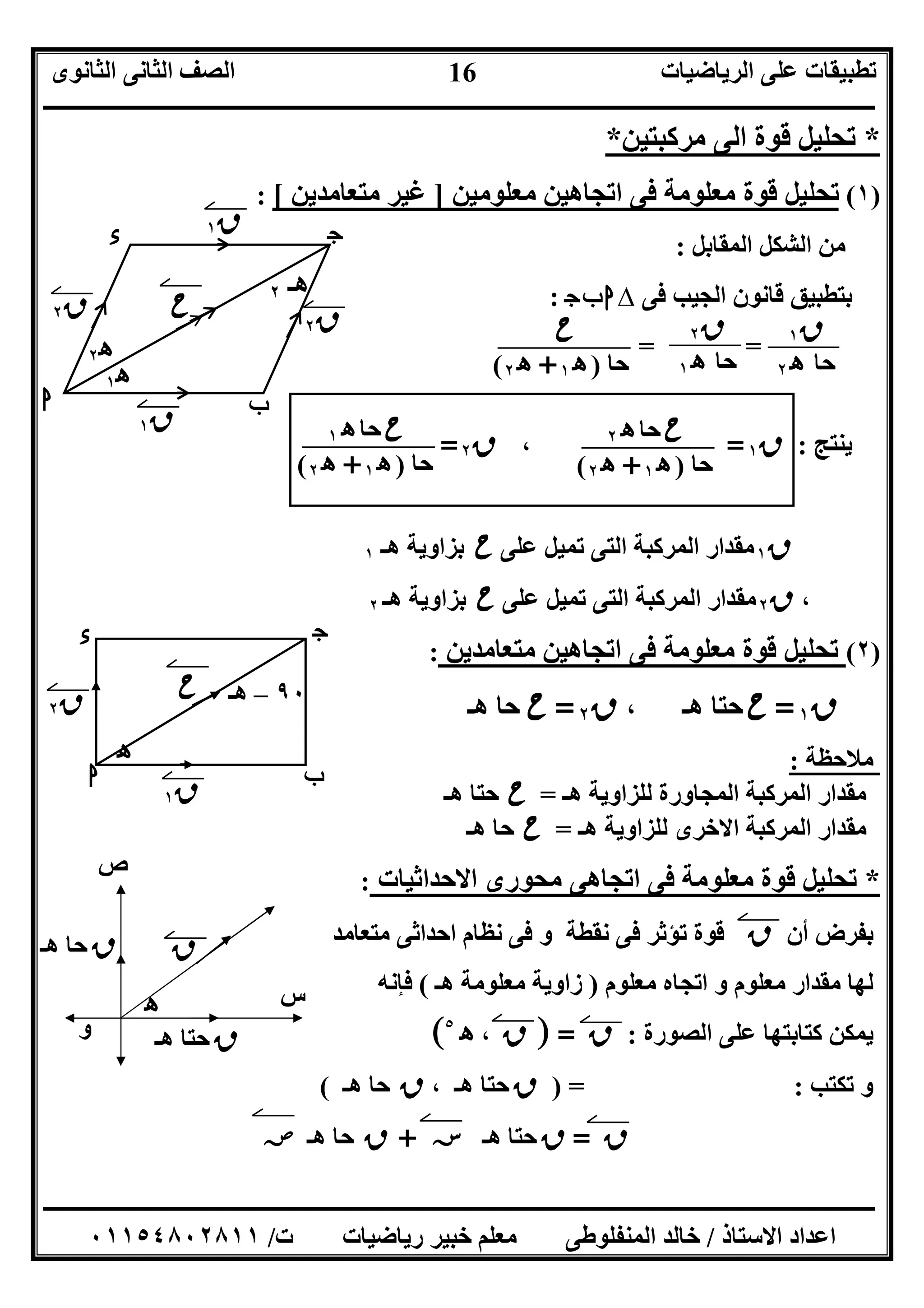 ‫اﻟﺮﯾﺎﺿﯿﺎت‬ ‫ﻋﻠﻰ‬ ‫ﺗﻄﺒﯿﻘﺎت‬‫اﻟﺜﺎﻧﻮى‬ ‫اﻟﺜﺎﻧﻰ‬ ‫اﻟﺼﻒ‬
‫ــــــــــــــــــــــــــــــــــــــــــــــــــــــــــــــــــــــــــــــــــــــــــــــــــــــــــــــــــــــــــــــــــــــــــــــــــــــ‬
‫ـــــــــــــــــــــــــــــــــــــــــــــــــــــــــــــــــــــــــــــــــــ‬‫ـــــــــــــــــــــــــــــــــــــــــــــــــــــــــــــــــــ‬
‫اﻻﺳﺘﺎذ‬ ‫اﻋﺪاد‬/‫ت‬ ‫رﯾﺎﺿﯿﺎت‬ ‫ﺧﺒﯿﺮ‬ ‫ﻣﻌﻠﻢ‬ ‫اﻟﻤﻨﻔﻠﻮﻃﻰ‬ ‫ﺧﺎﻟﺪ‬/٠١١٥٤٨٠٢٨١١
16
*‫ﻣﺮﻛﺒﺘﯿﻦ‬ ‫اﻟﻰ‬ ‫ﻗﻮة‬ ‫ﺗﺤﻠﯿﻞ‬*
)١(‫ﻗﻮة‬ ‫ﺗﺤﻠﯿﻞ‬‫ﻣﻌﻠﻮﻣﺔ‬‫ﻣﻌﻠﻮﻣﯿﻦ‬ ‫اﺗﺠﺎھﯿﻦ‬ ‫ﻓﻰ‬]‫ﻣﺘﻌﺎﻣﺪﯾﻦ‬ ‫ﻏﯿﺮ‬[:
‫اﻟﻤﻘﺎﺑﻞ‬ ‫اﻟﺸﻜﻞ‬ ‫ﻣﻦ‬:
‫ﻓﻰ‬ ‫اﻟﺠﯿﺐ‬ ‫ﻗﺎﻧﻮن‬ ‫ﺑﺘﻄﺒﯿﻖ‬∆‫ج‬‫ب‬‫ا‬:
==
‫ﯾﻨﺘﺞ‬:‫ق‬١=،‫ق‬٢=
‫ق‬١‫ﻋﻠﻰ‬ ‫ﺗﻤﯿﻞ‬ ‫اﻟﺘﻰ‬ ‫اﻟﻤﺮﻛﺒﺔ‬ ‫ﻣﻘﺪار‬‫ح‬‫ھـ‬ ‫ﺑﺰاوﯾﺔ‬١
،‫ق‬٢‫ﻋﻠﻰ‬ ‫ﺗﻤﯿﻞ‬ ‫اﻟﺘﻰ‬ ‫اﻟﻤﺮﻛﺒﺔ‬ ‫ﻣﻘﺪار‬‫ح‬‫ھـ‬ ‫ﺑﺰاوﯾﺔ‬٢
)٢(‫ﻗﻮة‬ ‫ﺗﺤﻠﯿﻞ‬‫ﻣﻌﻠﻮﻣﺔ‬‫ﻣﺘﻌﺎﻣﺪﯾﻦ‬ ‫اﺗﺠﺎھﯿﻦ‬ ‫ﻓﻰ‬:
‫ق‬١=‫ح‬، ‫ھـ‬ ‫ﺣﺘﺎ‬‫ق‬٢=‫ح‬‫ھـ‬ ‫ﺣﺎ‬
‫ﻣﻼﺣﻈﺔ‬:
‫اﻟﻤﺮﻛﺒﺔ‬ ‫ﻣﻘﺪار‬‫ھـ‬ ‫ﻟﻠﺰاوﯾﺔ‬ ‫اﻟﻤﺠﺎورة‬=‫ح‬‫ھـ‬ ‫ﺣﺘﺎ‬
‫ھـ‬ ‫ﻟﻠﺰاوﯾﺔ‬ ‫اﻻﺧﺮى‬ ‫اﻟﻤﺮﻛﺒﺔ‬ ‫ﻣﻘﺪار‬=‫ح‬‫ھـ‬ ‫ﺣﺎ‬
*‫اﻻﺣﺪاﺛﯿﺎت‬ ‫ﻣﺤﻮرى‬ ‫اﺗﺠﺎھﻰ‬ ‫ﻓﻰ‬ ‫ﻣﻌﻠﻮﻣﺔ‬ ‫ﻗﻮة‬ ‫ﺗﺤﻠﯿﻞ‬:
‫أن‬ ‫ﺑﻔﺮض‬‫ق‬‫و‬ ‫ﻧﻘﻄﺔ‬ ‫ﻓﻰ‬ ‫ﺗﺆﺛﺮ‬ ‫ﻗﻮة‬‫ﻣﺘﻌﺎﻣﺪ‬ ‫اﺣﺪاﺛﻰ‬ ‫ﻧﻈﺎم‬ ‫ﻓﻰ‬
‫ﻣﻌﻠﻮم‬ ‫اﺗﺠﺎه‬ ‫و‬ ‫ﻣﻌﻠﻮم‬ ‫ﻣﻘﺪار‬ ‫ﻟﮭﺎ‬)‫ھـ‬ ‫ﻣﻌﻠﻮﻣﺔ‬ ‫زاوﯾﺔ‬(‫ﻓﺈﻧﮫ‬
‫اﻟﺼﻮرة‬ ‫ﻋﻠﻰ‬ ‫ﻛﺘﺎﺑﺘﮭﺎ‬ ‫ﯾﻤﻜﻦ‬:‫ق‬] =‫ق‬،‫ه‬٥
[
‫ﺗﻜﺘﺐ‬ ‫و‬:) =‫ق‬، ‫ھـ‬ ‫ﺣﺘﺎ‬‫ق‬‫ھـ‬ ‫ﺣﺎ‬(
‫ق‬=‫ق‬‫ھـ‬ ‫ﺣﺘﺎ‬‫ﺳﺲ‬+‫ق‬‫ھـ‬ ‫ﺣﺎ‬‫ﺻﺺ‬
‫ح‬‫ﺣﺎ‬‫ه‬٢
‫ﺣﺎ‬)‫ه‬١+‫ه‬٢(
‫ح‬‫ﺣﺎ‬‫ه‬١
‫ﺣﺎ‬)‫ه‬١+‫ه‬٢(
‫ح‬
‫ﺣﺎ‬)‫ه‬١+‫ه‬٢(
‫ق‬١
‫ﺣﺎ‬‫ه‬٢
‫ق‬٢
‫ﺣﺎ‬‫ه‬١
‫ه‬ ‫س‬
‫ص‬
‫و‬
‫ق‬
‫ق‬‫ھـ‬ ‫ﺣﺘﺎ‬
‫ق‬‫ھـ‬ ‫ﺣﺎ‬
‫ا‬ ‫ب‬
‫ج‬‫ء‬
‫ح‬ ‫ق‬٢
‫ق‬١
‫ق‬١
‫ق‬٢
‫ه‬١
‫ه‬٢
‫ھـ‬٢
‫ا‬ ‫ب‬
‫ج‬‫ء‬
‫ح‬
‫ق‬١
‫ق‬٢
‫ه‬
٩٠–‫ھـ‬
 