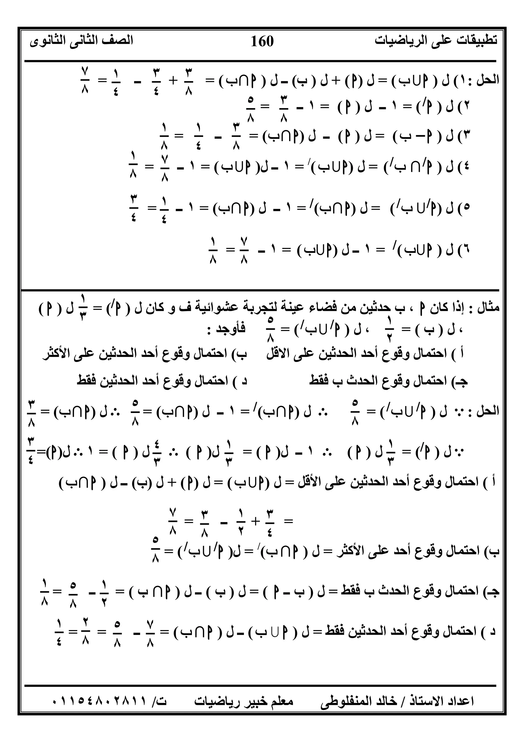 ‫اﻟﺮﯾﺎﺿﯿﺎت‬ ‫ﻋﻠﻰ‬ ‫ﺗﻄﺒﯿﻘﺎت‬‫اﻟﺜﺎﻧﻮى‬ ‫اﻟﺜﺎﻧﻰ‬ ‫اﻟﺼﻒ‬
‫ــــــــــــــــــــــــــــــــــــــــــــــــــــــــــــــــــــــــــــــــــــــــــــــــــــــــــــــــــــــــــــــــــــــــــــــــــــــ‬
‫ـــــــــــــــــــــــــــــــــــــــــــــــــــــــــــــــــــــــــــــــــــ‬‫ـــــــــــــــــــــــــــــــــــــــــــــــــــــــــــــــــــ‬
‫اﻻﺳﺘﺎذ‬ ‫اﻋﺪاد‬/‫ت‬ ‫رﯾﺎﺿﯿﺎت‬ ‫ﺧﺒﯿﺮ‬ ‫ﻣﻌﻠﻢ‬ ‫اﻟﻤﻨﻔﻠﻮﻃﻰ‬ ‫ﺧﺎﻟﺪ‬/٠١١٥٤٨٠٢٨١١
160
‫اﻟﺤﻞ‬:١(‫ل‬)‫ا‬‫ب‬= (‫ل‬)‫ا‬+ (‫ل‬)‫ب‬(‫ل‬ ‫ــ‬)‫ا‬∩‫ب‬+ = (‫ــ‬=
٢(‫ل‬)‫ا‬/
= (١‫ل‬ ‫ــ‬)‫ا‬= (١‫ــ‬=
٣(‫ل‬)‫ا‬–‫ب‬= (‫ل‬)‫ا‬(‫ل‬ ‫ــ‬)‫ا‬∩‫ب‬= (‫ــ‬=
٤(‫ل‬)‫ا‬/
∩‫ب‬/
(=‫ل‬)‫ا‬‫ب‬(/
=١‫ــ‬‫ل‬)‫ا‬‫ب‬(=١‫ــ‬=
٥(‫ل‬)‫ا‬/
‫ب‬/
(=‫ل‬)‫ا‬∩‫ب‬(/
=١‫ل‬ ‫ــ‬)‫ا‬∩‫ب‬= (١‫ــ‬=
٦(‫ل‬)‫ا‬‫ب‬(/
=١‫ل‬ ‫ــ‬)‫ا‬‫ب‬(=١‫ــ‬=
‫ــــــــــــــــــــــــــــــــــــــــــــــــــــــــــــــــــــــــــــــــــــــــــــــــــ‬‫ــــــــــــــــــــــــــــــــــــــــــــــــــــــ‬
‫ﻣﺜﺎل‬:‫ﻛﺎن‬ ‫إذا‬‫ا‬‫ل‬ ‫ﻛﺎن‬ ‫و‬ ‫ف‬ ‫ﻋﺸﻮاﺋﯿﺔ‬ ‫ﻟﺘﺠﺮﺑﺔ‬ ‫ﻋﯿﻨﺔ‬ ‫ﻓﻀﺎء‬ ‫ﻣﻦ‬ ‫ﺣﺪﺛﯿﻦ‬ ‫ب‬ ،)‫ا‬/
= (‫ل‬)‫ا‬(
‫ل‬ ،)‫ب‬= (‫ل‬ ،)‫ا‬/
‫ب‬/
= (‫ﻓﺄوﺟﺪ‬:
‫أ‬(‫اﻻﻗﻞ‬ ‫ﻋﻠﻰ‬ ‫اﻟﺤﺪﺛﯿﻦ‬ ‫أﺣﺪ‬ ‫وﻗﻮع‬ ‫اﺣﺘﻤﺎل‬‫ب‬(‫اﻷﻛﺜﺮ‬ ‫ﻋﻠﻰ‬ ‫اﻟﺤﺪﺛﯿﻦ‬ ‫أﺣﺪ‬ ‫وﻗﻮع‬ ‫اﺣﺘﻤﺎل‬
‫ﺟـ‬(‫د‬ ‫ﻓﻘﻂ‬ ‫ب‬ ‫اﻟﺤﺪث‬ ‫وﻗﻮع‬ ‫اﺣﺘﻤﺎل‬(‫ﻓﻘﻂ‬ ‫اﻟﺤﺪﺛﯿﻦ‬ ‫أﺣﺪ‬ ‫وﻗﻮع‬ ‫اﺣﺘﻤﺎل‬
‫اﻟﺤﻞ‬:e‫ل‬)‫ا‬/
‫ب‬/
= (E‫ل‬)‫ا‬∩‫ب‬(/
=١‫ل‬ ‫ــ‬)‫ا‬∩‫ب‬= (E‫ل‬)‫ا‬∩‫ب‬= (
e‫ل‬)‫ا‬/
= (‫ل‬)‫ا‬(E١‫ل‬ ‫ــ‬)‫ا‬= (‫ل‬)‫ا‬(E‫ل‬)‫ا‬= (١E‫ل‬)‫ا‬=(
‫أ‬(‫اﻷﻗﻞ‬ ‫ﻋﻠﻰ‬ ‫اﻟﺤﺪﺛﯿﻦ‬ ‫أﺣﺪ‬ ‫وﻗﻮع‬ ‫اﺣﺘﻤﺎل‬=‫ل‬)‫ا‬‫ب‬= (‫ل‬)‫ا‬+ (‫ل‬)‫ب‬(‫ل‬ ‫ــ‬)‫ا‬∩‫ب‬(
+ =‫ــ‬=
‫ب‬(‫اﻷ‬ ‫ﻋﻠﻰ‬ ‫أﺣﺪ‬ ‫وﻗﻮع‬ ‫اﺣﺘﻤﺎل‬‫ﻛﺜﺮ‬=‫ل‬)‫ا‬∩‫ب‬(/
=‫ل‬)‫ا‬/
‫ب‬/
= (
‫ﺟـ‬(‫ﻓﻘﻂ‬ ‫ب‬ ‫اﻟﺤﺪث‬ ‫وﻗﻮع‬ ‫اﺣﺘﻤﺎل‬=‫ل‬)‫ــ‬ ‫ب‬‫ا‬= (‫ل‬)‫ب‬(‫ل‬ ‫ــ‬)‫ا‬∩‫ب‬= (‫ــ‬=
‫د‬(‫ﻓﻘﻂ‬ ‫اﻟﺤﺪﺛﯿﻦ‬ ‫أﺣﺪ‬ ‫وﻗﻮع‬ ‫اﺣﺘﻤﺎل‬=‫ل‬)‫ا‬‫ب‬(‫ل‬ ‫ــ‬)‫ا‬∩‫ب‬(=‫ــ‬= =
٣
٨
٣
٤
١
٤
٧
٨
٣
٨
٥
٨
٣
٨
١
٤
١
٨
٧
٨
١
٨
١
٤
٣
٤
٧
٨
١
٨
١
٣ ١
٢
٥
٨
٥
٨
٥
٨
٣
٨
١
٣
١
٣
٤
٣
٣
٤
٣
٤
١
٢
٣
٨
٧
٨
٥
٨
٥
٨
١
٢
١
٨
٥
٨
٧
٨
٢
٨
١
٤
 